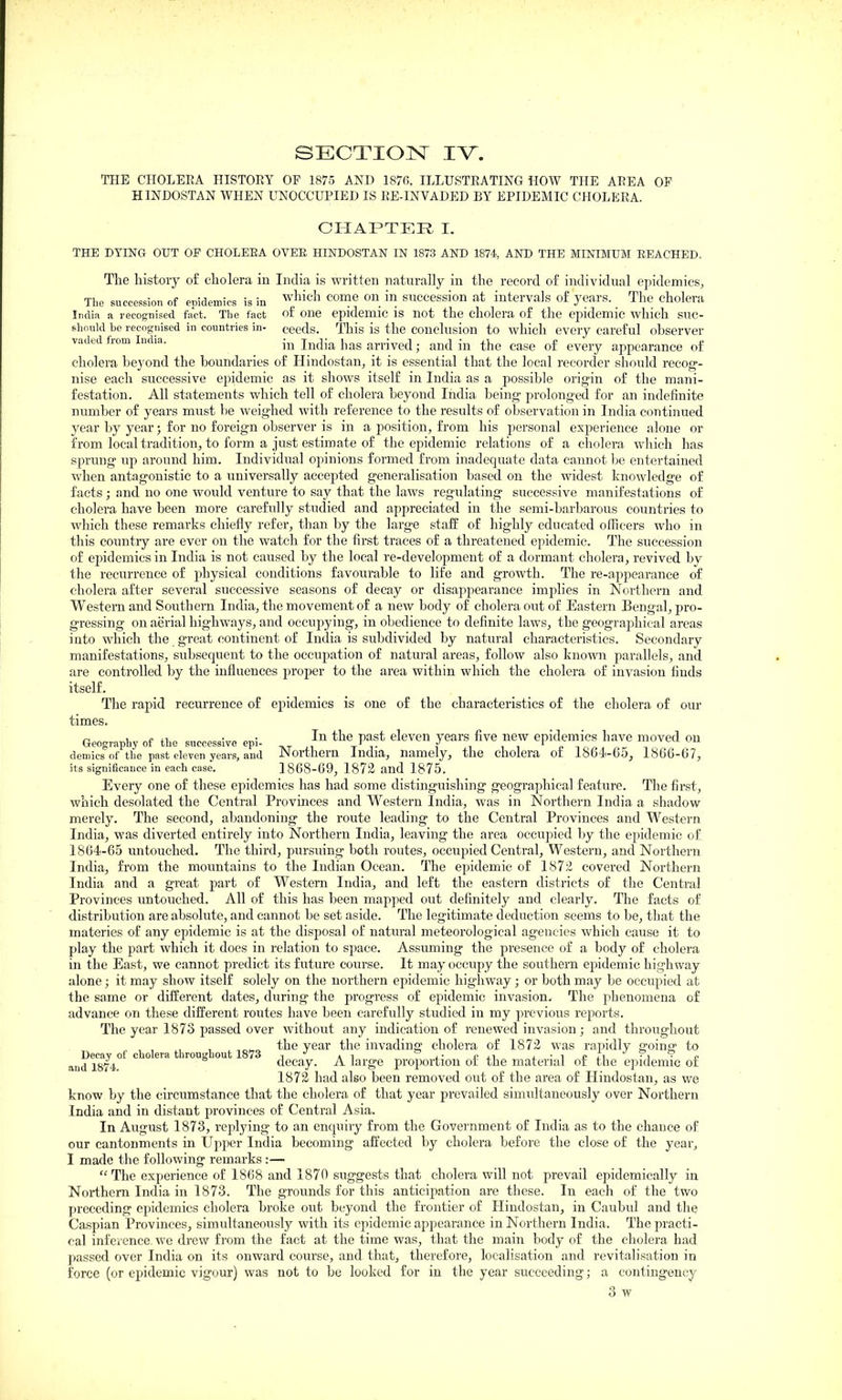 THE CHOLEEA HISTORY OF 1875 AND 1870. ILLUSTEATING HOW THE AREA OF HINDOSTAN WHEN UNOCCUPIED IS EE-INVADED BY EPIDEMIC CHOLERA. CHAPTER I. THE DYING OUT OF CHOLEEA OVEE HINDOSTAN IN 1873 AND 1874, AND THE MINIMUM BEACHED. The histoiy of cholera in India is written naturally in the record of individual ej^idemics. The succession of epidemics is in ^'^^'^ ^^^^^ ^n in succession at intervals of years. The cholera India a recognised fact. The fact of one epidemic is not the cholera of the epidemic which suc- should he recognised in countries in- ceeds. This is the conclusion to which every careful ohserver vaded from India. India has arrived; and in the case of every appearance of cholera beyond the boundaries of Hindostan, it is essential that the local recorder should recog- nise each successive epidemic as it shows itself in India as a possible origin of the mani- festation. All statements which tell of cholera beyond India being prolonged for an indefinite number of years must be weighed with reference to the results of observation in India continued year by year; for no foreign observer is in a position, from his personal experience alone or from local tradition, to form a just estimate of the epidemic relations of a cholera which has sprung up around him. Individual opinions formed from inadequate data cannot be entertained when antagonistic to a universally accepted generalisation based on the widest knowledge of facts; and no one would venture to say that the laws regulating successive manifestations of cholera have been more carefully studied and appreciated in the semi-barbarous countries to which these remarks chiefly refer, than by the large staff of highly educated officers who in this country are ever on the watch for the first traces of a threatened epidemic. The succession of epidemics in India is not caused by the local re-development of a dormant cholera, revived by the recurrence of physical conditions favourable to life and growth. The re-appearance of cholera after several successive seasons of decay or disaj^pearance implies in Northern and Western and Southern India, the movement of a new body of cholera out of Eastern Bengal, pro- gressing on aerial highways, and occupying, in obedience to definite laws, the geographical areas into which the great continent of India is subdivided by natural characteristics. Secondary manifestations, subsequent to the occupation of natural areas, follow also known parallels, and are controlled by the influences proper to the area within which the cholera of invasion finds itself. The rapid recurrence of epidemics is one of the characteristics of the cholera of our times. Geography of the successive epi- ^ the past eleven years five new epidemics have moved on demies of the past eleven years, and Northern India, namely, the cholera ot 1864i-65, 1866-67, its significance in each case. 1868-69, 1872 and 1875. Every one of these epidemics has had some distinguishing geographical feature. The first, which desolated the Central Provinces and Western India, was in Northern India a shadow merely. The second, abandoning the route leading to the Central Provinces and Western India, was diverted entirely into Northern India, leaving the area occupied by the epidemic of 1864-65 untouched. The third, pursuing both routes, occupied Central, Western, and Northern India, from the mountains to the Indian Ocean. The epidemic of 1872 covered Northern India and a great part of Western India, and left the eastern districts of the Central Provinces untouched. All of this has been mapped out definitely and clearly. The facts of distribution are absolute, and cannot be set aside. The legitimate deduction seems to be, that the materies of any epidemic is at the disposal of natural meteorological agencies which cause it to play the part which it does in relation to space. Assuming the presence of a body of cholera in the East, we cannot predict its future course. It may occupy the southern epidemic highway alone; it may show itself solely on the northern epidemic highway; or both may be occupied at the same or different dates, during the progress of epidemic invasion. The phenomena of advance on these different routes have been carefully studied in my previous reports. The year 1873 passed over without any indication of renewed invasion; and throughout the year the invading cholera of 1872 was rapidly going- to Decay of cholera throughout 1873 . ^ .■ j.,, a ■ ^ £ Z\ -i ^ si and 1874 decay. A large proportion or the material ot the epidemic ot 1872 had also been removed out of the area of Hindostan, as we know by the circumstance that the cholera of that year prevailed simultaneously over Northern India and in distant provinces of Central Asia. In August 1873, replying to an enquiry from the Government of India as to the chance of our cantonments in Upper India becoming affected by cholera before the close of the year, I made the following remarks:— The experience of 1868 and 1870 suggests that cholera will not prevail epidemically in Northern India in 1873. The grounds for this anticipation are these. In each of the two preceding epidemics cholera broke out beyond the frontier of Hindostan, in Caubid and the Caspian Provinces, simultaneously with its epidemic appearance in Northern India. The practi- cal infcience. we drew from the fact at the time was, that the main body of the cholera had passed over India on its onward course, and that, therefore, localisation and revitalisation in force (or epidemic vigour) was not to be looked for in the year succeeding; a contingency