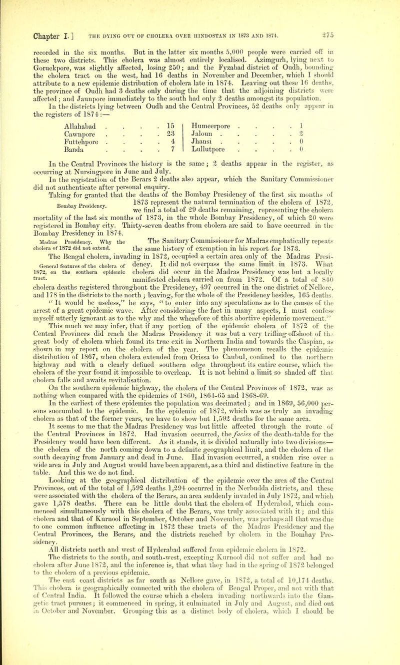 Chapter I- ] the dying out of cholera. OVEE HINDOSTAN in 1873 and 1874. recorded in the six months. But in the latter six months 5,000 people were carried off in these two districts. This cholera was almost entirely localised. Azimgurh, lying next to Goruckpore, was slightly affected, losing 250; and the Fyzabad district o£ Oudh, bounding the cholera tract on the west, had 16 deaths in November and December, which I should attribute to a new epidemic distribution of cholera late in 1874. Leaving out these 16 deaths, the province of Oudh had 3 deaths only during the time that the adjoining districts were affected; and Jaunpore immediately to the south had only 2 deaths amongst its population. In the districts lying between Oudh and the Central Provinces, 52 deaths only appear in the registers of 1874 :— ''to* Allahabad . . . .15 Cawnpore . . . .23 Futtehpore .... 4 Banda .... 7 Humeerpore . . . .1 Jaloun . , . . .2 Jhansi . . . . .0 Lullutpore . . . .0 In the Central Provinces the history is the same; 2 deaths appear in the register, as occurring at Nursingpore in June and July. In the registration of the Berars 2 deaths also appear, which the Sanitary Commissioner did not authenticate after personal enquiry. Taking for granted that the deaths of the Bombay Presidency of the first six months of Bomba Presidenc 1873 represent the natural termination of the cholera of 1872, we find a total of 29 deaths remaining, representing the cholera mortality of the last six months of 1873, in the whole Bombay Presidency, of which 20 were registered in Bombay city. Thirty-seven deaths from cholera are said to have occurred in the Bombay Presidency in 1874. Miuli-as Presidency. Why the The Sanitary Commissioner for Madras emphatically repeats cholera of 1872 did not extend. the same history of exemption in his report for 1873. The Bengal cholera, invading in 1872, occupied a certain area only of the Madras Presi- General features of the cholera of dency. It did not overpass the same_ limit in 1873. What 1872, ou the southern epidemic cholera did occur ill the Madras Presidency was but a locally *i'<^*- manifested cholera carried on from 1872. Of a total of 840 cholera deaths registered throughout the Presidency, 497 occurred in the one district of Nellore, and 178 in the districts to the north ; leaving, for the whole of the Presidency besides, 165 deaths.  It would be useless,'^ he says, to enter into any speculations as to the causes of the arrest of a great epidemic wave. After considering the fact in many aspects, I must confess myself utterly ignorant as to the why and the wherefore of this abortive epidemic movement.^^ This much we may infer, that if any portion of the epidemic cholera of 1872 of the Central Provinces did reach the Madras Presidency it was but a very trifling offshoot of thi great body of cholera which found its true exit in Northern India and towards the Caspian, as shown in my report on the cholera of the year. The phenomenon recalls the epidemic distribution of 1867, when cholera extended from Orissa to Caubul, confined to the northern highway and with a clearly defined southern edge throughout its entire course, which the cholera of the year found it impossible to overleap. It is not behind a limit so shaded off that cholera falls and awaits revitalisation. On the southern epidemic highway, the cholera of the Central Provinces of 1872, was as nothing when compared with the epidemics of 1860, 1864-65 and 1868-69. In the earliest of these e23idemics the jjopulation was decimated j and in 1869, 56,000 per- sons succumbed to the epidemic. In the epidemic of 1872, which was as truly an invading cholera as that of the former years, we have to show but 1,592 deaths for the same area. It seems to me that the Madras Presidency was but little affected through the route o£ the Central Provinces in 1872. Had invasion occurred, the fades of the death-table for the Presidency would have been different. As it stands, it is divided natin-ally into two divisions— the cholera of the north coming down to a definite geographical limit, and the cholera of the south decaying from January and dead in June. Had invasion occurred, a sudden rise over a wide area in July and August would have been apparent, as a third and distinctive feature in the table. And this we do not find. Looking at the geographical distribution of the epidemic over the area of the Central Provinces, out of the total of 1,592 deaths 1,294 occurred in the Nerbudda districts, and these were associated with the cholera of the Berars, an area suddenly invaded in July 1872, and which gave 1,578 deaths. There can be little doubt that the cholera of Hyderabad, which com- menced simultaneously with this cholera of the Berars, was truly associated with it; and this cholera and that of Kurnool in Sej^tembei, October and November, was perhaps all that was due to one common influence affecting in 1872 these tracts of the Madras Presidency and the Central Provinces, the Berars, and the districts reached by cholera in the Bombay Pre- sidency. All districts north and west of Hyderabad suffered from epidemic cholera in 1872. The districts to the south, and south-west, excepting Kurnool did not suffer and had no cholera after June 1872, and the inference is, that what they had in the spring of 1872 belonged to the cholera of a previous epidemic. The east coast districts as far south as Nellore gave, in 1872, a total of 10,174 deaths. This cholera is geograi^hically connected with the cholera of Bengal Proper, and not with that of Central India. It followed the course which a cholera invading northwards into the Gan- getic tract pursues; it commenced in spring, it culminated in July and August, and died out in October and November. Grouping this as a distinct body of cholera, which I should be