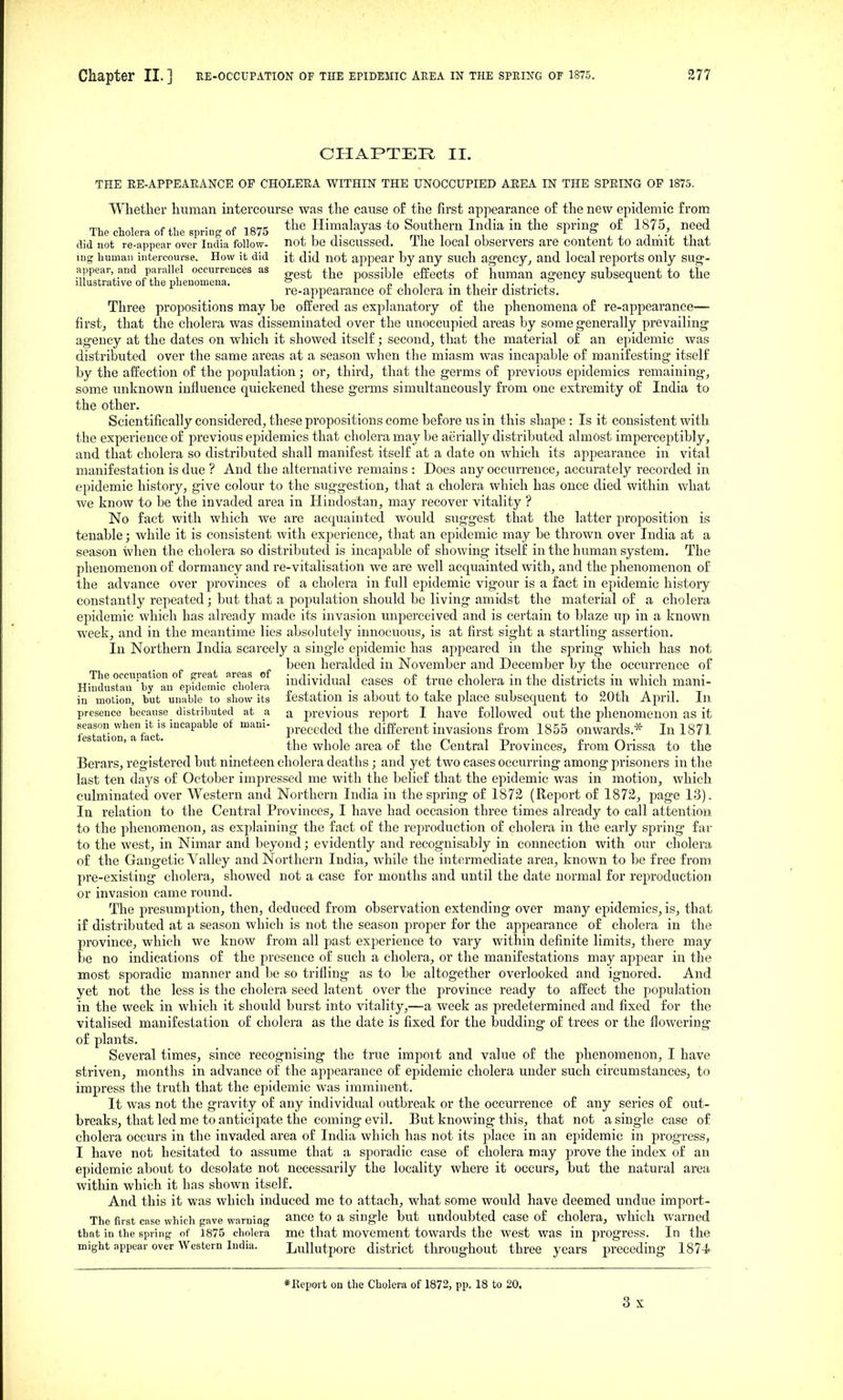 CHAPTER II. THE EE-APPEAEANCE OP CHOLEEA WITHIN THE UNOCCUPIED AEEA IN THE SPEING OF 1875. Whether human intercourse was the cause of the first apjiearanee of the new epidemic from The cholera of the spring of 1875 the Himalayas to Southern India in the spring- of 1875, need did not re-appear over India follow- not be discussed. The local observers are content to adrhit that ing human intercourse. How it did it did not appear by any such agency^ and local reports only sug-- appear and Parallel occurrences as ^j^g possible effects of human ag-encv subsequent to the illustrative of the phenomena. * oit - ii-ti-, re-appearance or cholera m their districts. Three propositions may be offered as explanatory of the phenomena of re-appearance— first, that the cholera was disseminated over the unoccupied areas by some generally prevailing agency at the dates on which it showed itself; second, that the material of an epidemic was distributed over the same areas at a season when the miasm was incapable of manifesting itself by the affection of the population; or, third, that the germs of previous epidemics remaining, some unknown influence quickened these germs simultaneously from one extremity of India to the other. Scientifically considered, these propositions come before us in this shape : Is it consistent with the experience of previous epidemics that cholera may be aerially distributed almost imperceptibly, and that cholera so distributed shall manifest itself at a date on which its appearance in vital manifestation is due ? And the alternative remains : Does any occurrence, accurately recorded in epidemic history, give colour to the suggestion, that a cholera which has once died within what we know to be the invaded area in Hindostan, may recover vitality ? No fact with which we are acquainted would suggest that the latter proj)osition is tenable; while it is consistent with experience, that an epidemic may be thrown over India at a season when the cholera so distributed is incapable of showing itself in the human system. The phenomenon of dormancy and re-vitalisation we are well acquainted with, and the phenomenon of the advance over provinces of a cholera in full epidemic vigour is a fact in epidemic history constantly repeated; but that a population should be living amidst the material of a cholera epidemic which has already made its invasion unperceived and is certain to blaze up in a known week, and in the meantime lies absolutely innocuous, is at first sight a startling assertion. In Northern India scarcely a single ej^idemic has appeared in the spring which has not been heralded in November and December by the occurrence of Hi?dL™btaVepririen! individual cases of tme cholera in the districts in which mani- in motion, but unable to show its lestatioii IS about to take place subsequent to 20th April. In presence because distributed at a a previous report I have followed out the phenomenon as it festation'Tfict' °^ preceded the different invasions from 1855 onwards.* In 1871 the whole area of the Central Provinces, from Orissa to the Berars, registered but nineteen cholera deaths; and yet two cases occurring among prisoners in the last ten days of October impressed me with the belief that the epidemic was in motion, which culminated over Western and Northern India in the spring of 1872 (Report of 1872, page 13). In relation to the Central Provinces, I have had occasion three times already to call attention to the phenomenon, as explaining the fact of the reproduction of cholera in the early spring far to the west, in Nimar and beyond; evidently and recognisably in connection with our cholera of the Gangetic Yalley and Northern India, while the intermediate area, known to be free from pre-existing cholera, showed not a case for months and until the date normal for reproduction or invasion came round. The presumption, then, deduced from observation extending over many epidemics, is, that if distributed at a season which is not the season proper for the appearance of cholera in the province, which we know from all past experience to vary within definite limits, there may be no indications of the presence of such a cholera, or the manifestations may appear in the most sporadic manner and be so trifling as to be altogether overlooked and ignored. And yet not the less is the cholera seed latent over the province ready to affect the population in the week in which it should burst into vitality,—a week as predetermined and fixed for the vitalised manifestation of cholera as the date is fixed for the budding of trees or the flowering of plants. Several times, since recognising the true impoit and value of the phenomenon, I have striven, months in advance of the appearance of epidemic cholera under such circumstances, to impress the truth that the epidemic was imminent. It was not the gravity of any individual outbreak or the occurrence of any series of out- breaks, that led me to anticipate the coming evil. But knowing this, that not a single case of cholera occurs in the invaded area of India which has not its place in an epidemic in progress, I have not hesitated to assume that a sporadic case of cholera may prove the index of an epidemic about to desolate not necessarily the locality where it occurs, but the natural area within which it has shown itself. And this it was which induced me to attach, what some would have deemed undue import- The first case which gave warning suTLce to a single but undoubted case of cholera, which warned that in the spring of 1875 cholera me that movement towards the west was in progress. In the might appear over Western India. Lullutpore district thi'oughout three years preceding 1874. *Eeport ou the Cholera of 1872, pp. 18 to 20.