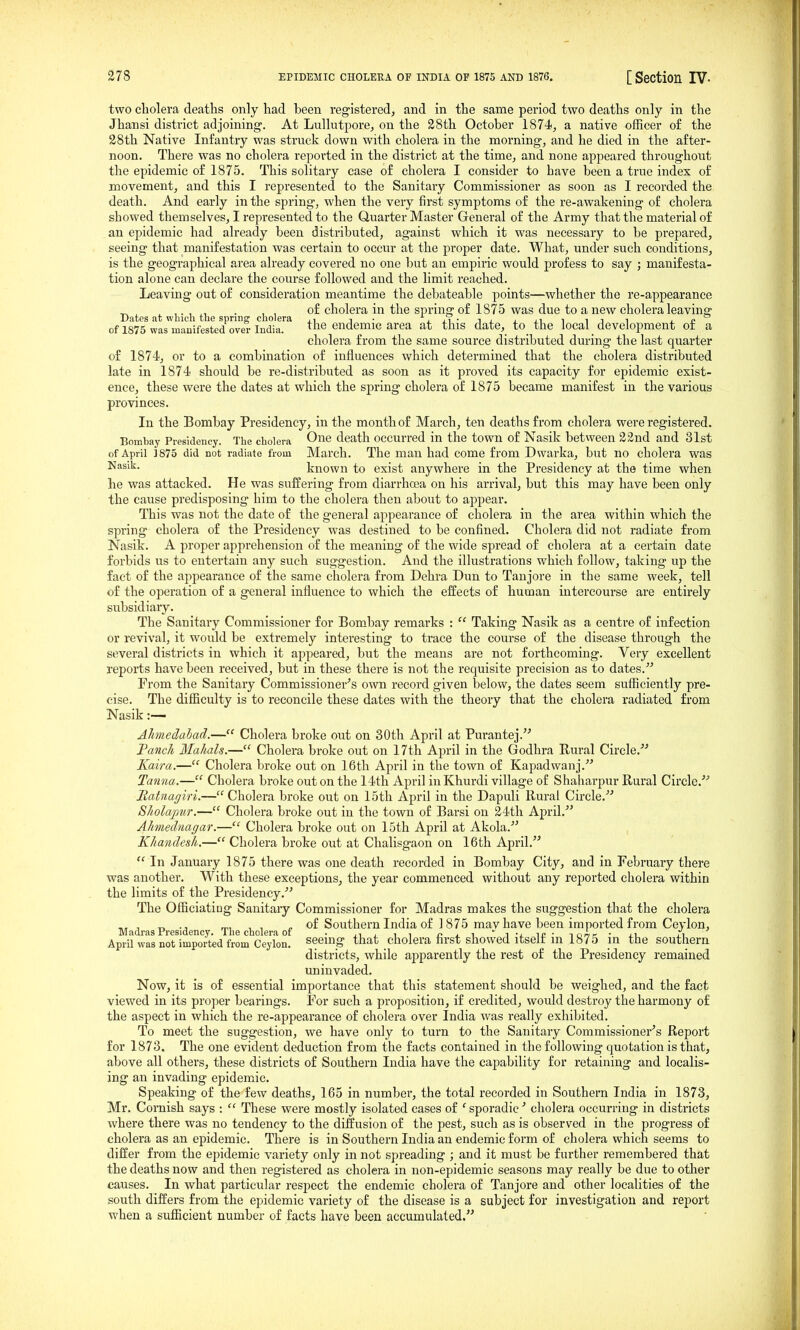 two cliolera deaths only had been registered, and in the same period two deaths only in the Jhansi district adjoining. At Lullutpore, on the 28th October 1874, a native officer of the 28th Native Infantry was struck down with cholera in the morning, and he died in the after- noon. There was no cholera reported in the district at the time, and none appeared throughout the epidemic of 1875. This solitary case of cholera I consider to have been a true index of movement, and this I represented to the Sanitary Commissioner as soon as I recorded the death. And early in the spring, when the very first symptoms of the re-awakening of cholera showed themselves, I represented to the Quarter Master General of the Army that the material of an epidemic had already been distributed, against which it was necessary to be prepared, seeing that manifestation was certain to occur at the proper date. What, under such conditions, is the geographical area already covered no one but an empiric would profess to say ; manifesta- tion alone can declare the course followed and the limit reached. Leaving out of consideration meantime the debateable points—whether the re-appearance ^ . , , of cholera in the spring of 1875 was due to a new cholera leaving Dates at winch the spring cholera ,i j ■ ^i? of 1875 was manifested over India. ^hs endemic area at this date, to the local development or a cholera from the same source distributed during the last quarter of 1874, or to a combination of influences which determined that the cholera distributed late in 1874 should be re-distributed as soon as it proved its capacity for epidemic exist- ence, these were the dates at which the spring cholera of 1875 became manifest in the various provinces. In the Bombay Presidency, in the month of March, ten deaths from cholera were registered. Bombay Presidency. The cholera Oi^e death occurred in the town of Nasik between 22nd and 31st of April 3 875 did not radiate from March. The man had come from Dwarka, but no cholera was N^'''- known to exist anywhere in the Presidency at the time when he was attacked. He was suffering from diarrhoea on his arrival, but this may have been only the cause predisposing him to the cholera then about to appear. This was not the date of the general appearance of cholera in the area within which the spring cholera of the Presidency was destined to be confined. Cholera did not radiate from Nasik. A proper apprehension of the meaning of the wide spread of cholera at a certain date forbids us to entertain any such suggestion. And the illustrations which follow, taking up the fact of the appearance of the same cholera from Dehra Dun to Tanjore in the same week, tell of the operation of a general influence to which the effects of human intercourse are entirely subsidiary. The Sanitary Commissioner for Bombay remarks : Taking Nasik as a centre of infection or revival, it would be extremely interesting to trace the course of the disease through the several districts in which it appeared, but the means are not forthcoming. Very excellent reports have been received, but in these there is not the requisite precision as to dates. From the Sanitary Commissioner's own record given below, the dates seem sufficiently pre- cise. The difficulty is to reconcile these dates with the theory that the cholera radiated from Nasik:— Ahnedahad.— Cholera broke out on 30th April at Purantej. Tatich Mahals.— Cholera broke out on 17th April in the Godhra Rural Circle. Kaira.— Cholera broke out on 16th April in the town of Kapadwanj. Tanua.— Cholera broke out on the 14th April in Khurdi village of Shaharpur Rural Circle. Matnagiri.— Cholera broke out on 15th April in the Dapuli Rural Circle. Sholajmr.— Cholera broke out in the town of Barsi on 24th April. Ahmednagar.— Cholera broke out on 15th April at Akola. Khandesh.— Cholera broke out at Chalisgaon on 16th April.  In January 1875 there was one death recorded in Bombay City, and in February there was another. With these exceptions, the year commenced without any reported cholera within the limits of the Presidency. The Officiating Sanitaiy Commissioner for Madras makes the suggestion that the cholera „ , „ ., , , of Southern India of ] 875 mav have been imported from Ceylon, Madras Presidency. The cholera of . . , , n i -i ' i -i. m ■ Tonr • j.i April was not imported from Ceylon, seeing that cholera nrst showed itselr m 1875 in the southern districts, while apparently the rest of the Presidency remained uninvaded. Now, it is of essential importance that this statement should be weighed, and the fact viewed in its proper bearings. For such a proposition, if credited, would destroy the harmony of the aspect in which the re-appearance of cholera over India was really exhibited. To meet the suggestion, we have only to turn to the Sanitary Commissioner's Report for 1873. The one evident deduction from the facts contained in the following quotation is that, above all others, these districts of Southern India have the capability for retaining and localis- ing an invading epidemic. Speaking of the few deaths, 165 in number, the total recorded in Southern India in 1873, Mr. Cornish says :  These were mostly isolated cases of 'sporadic' cholera occurring in districts where there was no tendency to the diffusion of the pest, such as is observed in the progress of cholera as an epidemic. There is in Southern India an endemic form of cholera which seems to differ from the epidemic variety only in not spreading ; and it must be further remembered that the deaths now and then registered as cholera in non-epidemic seasons may really be due to other causes. In what particular respect the endemic cholera of Tanjore and other localities of the south differs from the epidemic variety of the disease is a subject for investigation and report when a sufficient number of facts have been accumulated.