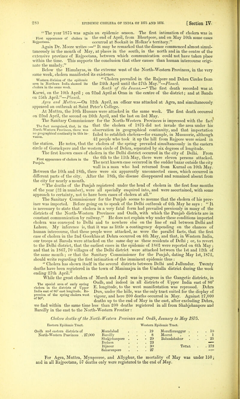 The year 1875 was again an epidemic season. Tlie first intimation o£ cholera was in First appearance of cholera in the end of April, from Bhurtpore, and on May 10th some cases Rajpootana. Occurred at Sookait in Holkar's territory. Again Dr. Moore writes :— It may be remarked that the disease commenced almost simul- taneously in the month of May, at places in the south, in the north and in the centre of the extensive province of Rajpootana, between which communication could not have taken place within the time. This supports the conclusion that other causes than human intercourse origi- nate the malady.'^ Below the Himalayas, in the extreme west of the North-Western Provinces, in the very same week, cholera manifested its existence. Western division of tlie epidemic  Cholera prevailed in the Rajpore and Dehra Circles from area in Northern India showed its the 24th April until the 27th May.''''—Planck. cholera in the same week. gf^^^fj^ fj^g Jt^mna.— The first death recorded was at Karwi, on the 10th April; on 22 nd April at Oran in the centre of the district; and at Banda on 25th A^n\.—Planck. Agra and Miittra.—On 12th April, an officer was attacked at Agra, and simultaneously appeared an outbreak at Saint Peter's College. At Muttra, the 10th Hussars were attacked in the same week. The first death occurred on 22nd April, the second on 26th April, and the last on 3rd May. The Sanitary Commissioner for the North-Western Provinces is impressed with the fact The fact recognised, that, in the '^^^ 't^e cholera of 1875 did not invade the area under his North-Western Provinces, there was observation in geographical Continuity, and that importation uo geographical continuity in this in- failed to establish cholera—for example, in Mussoorie, althoug-h V3.S10D • . o 42 people who took it up the hill from Rajpore were seized in the station. He notes, that the cholera of the spring prevailed simultaneously in the eastern cii'cle of Goruckpore and the western circle of Dehra, separated by six degrees ot longitude. The first known cases of cholera in the Delhi district occurred in the city of Delhi. From First appearance of cholera in the ^th to the 11th May, there were eleven persons attacked. Punjah. The next known case occurred m the sudder bazar outside the city wall in a man who had returned from Kurnal on 10th May. Between the 10th and 18th, there were six apparently unconnected cases, which occurred in different parts of the city. After the 18th, the disease disappeared and remained absent from the city for nearly a month.  The deaths of the Punjab registered under the head of cholera in the first four months of the year (22 in number), were all specially enquired into, and were ascertained, with some approach to certainty, not to have been cases of cholera at all. The Sanitary Commissioner for the Punjab seems to assume that the cholera of his prov- ince was imported. Before going on to speak of the Delhi outbreak of 6th May he says :  It is necessary to state that cholera in a very fatal form had prevailed previously in many of the districts of the North-Western Provinces and Oudh, with which the Punjab districts are in constant communication by railway.'''' He does not explain why under these conditions imported cholera was conveyed to Delhi and to nowhere else on the line of rail between Delhi and Lahore. My inference is, that it was as little a contingency depending on the chances of human intercourse, that these people were attacked, as were the parallel facts, that the first case of cholera in the 2nd Goorkhas at Dehra occurred on 4th May, and that, in Western India, our troops at Baroda were attacked on the same day as these residents of Delhi ; or, to revert to the Delhi district, that the earliest cases in the epidemic of 1862 were reported on 6th May; and that in 1867, 70 villages of the Delhi district were attacked between the 1st and 12th of the same month ; or that the Sanitary Commissioner for the Punjab, dating May 1st, 1872, should write regarding the first intimation of the imminent ejjidemic thus :  Cholera has shown itself in the several districts between Delhi and JuUundur. Twenty deaths have been registered in the town of Manimajra in the Umballa district during the week ending 27th April. While the great cholera of March and April was in progress in the Gangetic districts, in T>,o „f oo,.i„ Oudh, and indeed in all districts of Upper India east of 80° Ine special area ot earJy spring .„ .^^^ cholera in the districts of Upper E. longitude, to the west mamtestation was repressed. Dehra India east of 80° east longitude. Re- Dun, under the bills, was the only tract suited for the display of pre^ssion of the spring cholera west vigour, and here 200 deaths occurred in May. Against 27,000 deaths up to the end of May in the east, after excluding Dehra, we find within the same time less than 200 deaths registered in all from Shahjehanpore and Bareilly in the east to the North-Western Frontier : Cholera deaths of the North- Western Provinces and Oudh, January to May 1875. Eastern Epidemic Tract. Western Epidemic Tract. Oudh and eastern districts of Moradabad North-Western Provinces . 27,000 Bareilly Shatjehanpore . Budaon Bijnour Saharunpore For Agra, Muttra, Mynpooree, and Allyghur, the mortality of May was xmder 150; and in all Rajpootana, 57 deaths only were registered to the end of May. 19 Mozuffernuggur . . . 10 8 Meerut .... 1 29 Bolundshuhur . . . 25 23 30 Total . . 172 27 —