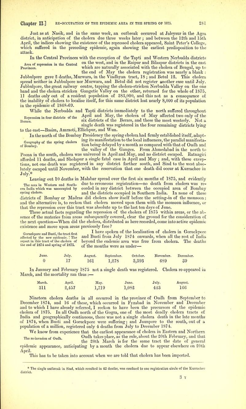 Just as at Nasikj and in the same weekj an outbreak occurred at Jaleysur in the Agra district^ in anticipation of the cholera due three weeks later ; and between the 12th and 15th April, the indices showing the existence of the repressed cholera appeared, Saint Peter^s College, which suffered in the preceding epidemic, again showing the earliest predisposition to the attack. In the Central Provinces with the exception of the Tapti and Western Nerbudda districts Area of repression in the Central «^ ™^ ^^'^ Raipur and Bilaspur districts in the east Provinces, which are naturally associated with the cholera of Bengal, up to the end of iMay the cholera registration was nearly a blank : Jubbulpore gave 3 deaths, Murwara, in the Vindhyan tract, 18 ; and Betul 12. This cholera spread neither in Jubbulpore nor Murwara, and Betul did not register another case until July. Jubbulpore, the great railway centre, tapping the cholera-stricken Nerbudda Valley on the one hand and the cholera-stricken Gangetic Valley on the other, returned for the whole of 1875, 1] deaths only out of a resident population of 383,000, and this not as a consequence of the inability of cholera to localise itself, for this same district lost nearly 8,000 of its population in the epidemic of 1868-69. While the Nerbudda and Tapti districts immediately to the north suffered throughout Repression in four districts of the ^V^f. ^^^^^ ^^'^ il ^l ^''^^ t Berais. SIX districts 01 the Berars, and these the most westerly. Not a single death was registered in the four remaining districts lying to the east—Basira, Amraoti, EUichpur, and Wun. In the north of the Bombay Presidency the spring cholera had firmly established itself, adapt- „ , „ -1 i„^„ ing its manifestation to the local influences, the parallel manifesta- Geography of the spring cholera ■, , -, , t •j.t.t - £ r-. ^^ of Bombay. tion being delayed by a month as compared with that or Oudh and the valley of the Ganges. From Ahmedabad in the north to Poena in the south, cholera was universal in April and May, and no district escaped. Ratnagiri afforded 11 deaths, and Sholapur a single fatal case in April and May ; and, with these excep- tions, not one death was registered in any district farther south, and Sind to the west abso- lutely escaped until Novemberj with the reservation that one death did occur at Kurrachee in July.* Leaving out 10 deaths in Malabar spread over the first six months of 1875, and evidently The area iu Western and South- ^^^^ ^0 erroneous registration—no death from cholera was re- ern India which was unoccupied by corded in any district between the occupied area of Bombay spring cholera. and the districts occupied in Southern India. In none of these districts of Bombay or Madras did cholera show itself before the setting-in of the monsoon; and the alternative is, to reckon that cholera moved upon them with the monsoon influence, or that the repression over this tract was absolute up to the last ten days of June. These actual facts regarding the repression of the cholera of 1875 within areas, or the ab- sence of the materies from areas subsequently covered, clear the ground for the consideration of the next question—When did the cholera, distributed as here recorded, come into active epidemic existence and move upon areas previously free ? ^ , n> i- 4,1 i t c t I have spoken of the localisation of cholera in Goruekpore Goruckpore and Busti, the tract first ., , • n t i ^o«^ i i ^^ J.^ j_ c tT aiiected by the new epidemic.! The and Busti trom July 1874 onwards, when all the rest ot India aspect in tliis tract of the cholera of bcyond the endemic area was free from cholera. The deaths the eud of 1874 and spring of 1875. ^ijg months were as under— June. July. August. September. October. November. December. 0 17 161 1,278 3,393 689 S9 In January and February 1875 not a single death was registered. Cholera re-appeared in March, and the mortality ran thus :— March. April. May. June. July. August. 311 2,457 1,719 1,082 443 166 Nineteen cholera deaths in all occurred in the province of Oudh from September to December 1874, and 16 of these, which occurred in Fyzabad in November and December and to which I have already referred, I reckon to have been the precursors of the epidemic cholera of 1875. In all Oudh north of the Gogra, one of the most deadly cholera tracts of India and geographically continuous, there was not a single cholera death in the late months of 1874, when Busti and Goruckpore were suffering; and Jaunpore to the south, out of a population of a million, registered only 4 deaths fi'om July to December 1874. We know from experience that the earliest appearance of cholera in Eastern and Northern The re-invasion of Oudh. ^^^^ ^^^'^^ ^luce, as the rule, about the 20th February, and that the 20th March is for the same tract the date of general epidemic appearance, anticipating by a month the cholera due to appear elsewhere on 20th April. This has to be taken into account when we are told that cholera has been imported. * The siugle outbreak in Siud, which resulted in 42 deaths, was confined to one registration circle of the Kurrachee district.