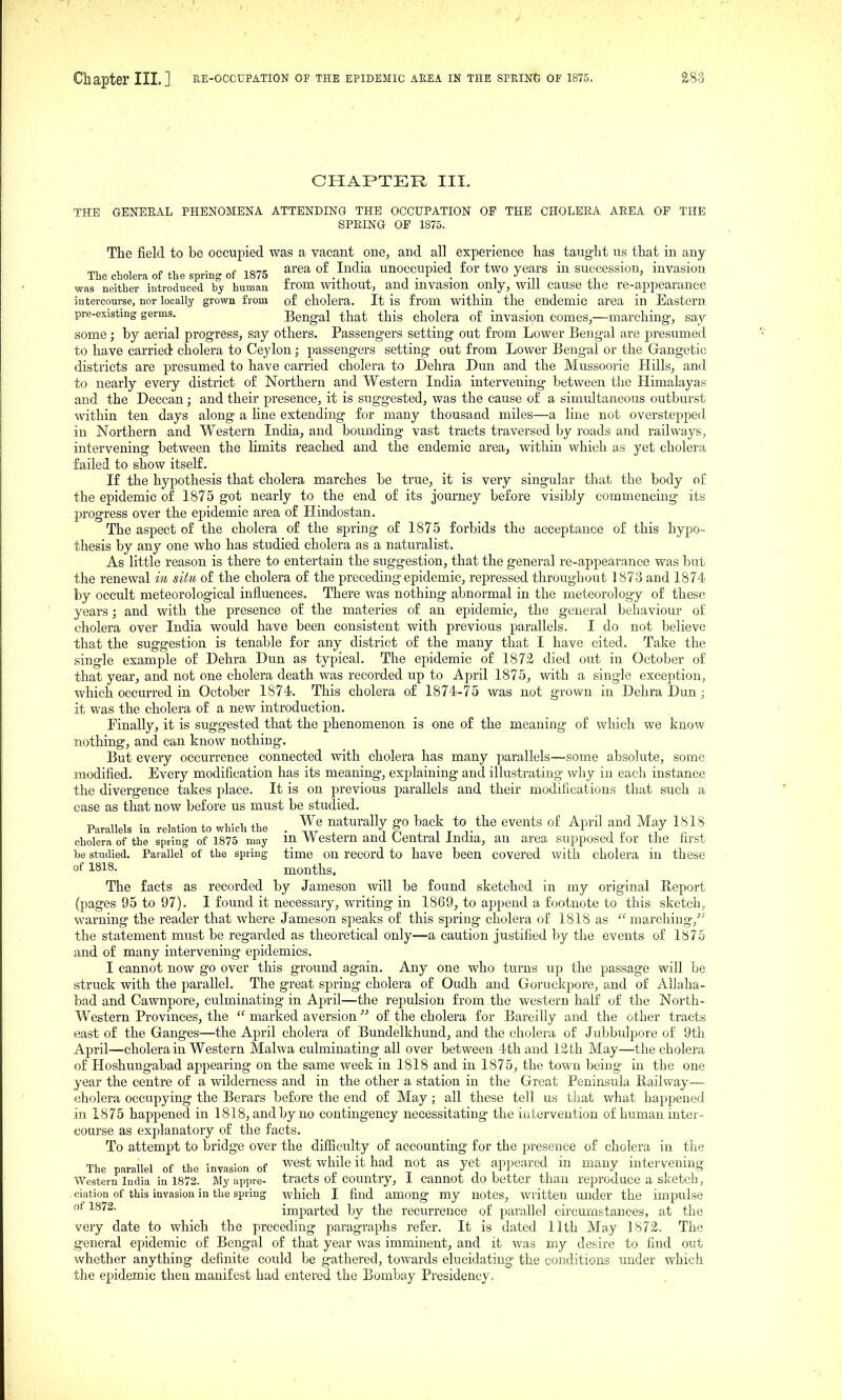 CHAPTER III. THE GENERAL PHENOMENA ATTENDING THE OCCUPATION OP THE CHOLERA AREA OF THE SPRING OP 1875. The field to be occupied was a vacant one, and all experience has taught us that in any , , „ . e Tona area of India unoccupied for two years in succession, invasion The cholera of the spring of 1875 -n . i • • i -n ,i was neither introduced by human irom Without, and mvasion onJy, Will cause the re-appearance iutercourse, nor locally grown from of cholera. It is from within the endemic area in Eastern pre-existing germs. Bengal that this cholera of invasion comes,—marching, say some; by aerial progress, say others. Passengers setting out from Lower Bengal are jDresumed to have carried cholera to Ceylon; passengers setting out from Lower Bengal or the Gangetic districts are presumed to have carried cholera to Dehra Dun and the Mussoorie Hills, and to nearly every district of Northern and Western India intervening between the Himalayas and the Deccan; and their presence, it is suggested, was the cause of a simultaneous outburst within ten days along a hue extending for many thousand miles—a line not overstepped in Northern and Western India, and bounding vast tracts traversed by roads and railways, intervening between the limits reached and the endemic area^ within which as yet cholera failed to show itself. If the hypothesis that cholera marches be true, it is very singular that the body of the epidemic of 1875 got nearly to the end of its journey before visibly commencing its progress over the epidemic area of Hindostan. The aspect of the cholera of the spring of 1875 forbids the acceptance of this hypo- thesis by any one who has studied cholera as a naturalist. As little reason is there to entertain the suggestion, that the general re-appearance was but the renewal in situ of the cholera of the preceding epidemic, repressed throughout 1873 and 1874 by occult meteorological influences. There was nothing abnormal in the meteorology of these years; and with the presence of the materies of an epidemic, the general behaviour of cholera over India would have been consistent with previous parallels. I do not believe that the suggestion is tenable for any district of the many that I have cited. Take the single example of Dehra Dun as typical. The epidemic of 1872 died out in October of that year, and not one cholera death was recorded up to April 1875, with a single exception, which occurred in October 1874!. This cholera of 1874-75 was not grown in Dehra Dun; it was the cholera of a new introduction. Finally, it is suggested that the phenomenon is one of the meaning of which we know nothing, and can know nothing. But every occurrence connected with cholera has many parallels—some absolute, some modified. Every modification has its meaning, explaining and illustrating why in each instance the divergence takes place. It is on previous j)arallels and their modifications that such a case as that now before us must be studied. Parallels in relation to which the . naturally go back to the events of April and May 1818 cholera of the spring of 1875 may m Western and Central India, an area supposed for the first he studied. Parallel of the spring time on record to have been covered with cholera in these °f 1818. months. The facts as recorded by Jameson will be found sketched in my original Report (pages 95 to 97). I found it necessary, writing in 1869, to append a footnote to this sketch, warning the reader that where Jameson sjDeaks of this spring cholera of 1818 as marching,' the statement must be regarded as theoretical only—a caution justified by the events of 1875 and of many intervening epidemics. I cannot now go over this ground again. Any one who turns up the passage will be struck with the parallel. The great spring cholera of Oudh and Goruckpore, and of Allaha- bad and Cawnpore, culminating in April—the repulsion from the western half of the North- western Provinces, the  marked aversion '■' of the cholera for Bareilly and the other tracts east of the Ganges—the April cholera of Bundelkhund, and the cholera of Jubbulpore of 9th April—cholera in Western Malwa culminating all over between 4th and 13th May—the cholera of Hoshuugabad appearing on the same week in 1818 and in 1875, the town being in the one year the centre of a wilderness and in the other a station in the Great Peninsula Railway— «holera occupying the Berars before the end of May; all these tell us that what happened in 1875 happened in 1818, and by no contingency necessitating the intervention of human inter- course as explanatory of the facts. To attempt to bridge over the difliculty of accounting for the presence of cholera in the The parallel of the invasion of ^^st while it had not as yet appeared in many intervening Western India in 1872. My appro- tracts 01 country, I Cannot do better than reproduce a sketch, .ciation of this invasion in the spring which I find among my notes, written under the impulse ''^ ^^^^^ imparted by the recurrence of parallel circumstances, at the very date to which the preceding paragraphs refer. It is dated 11th May 1872. The general epidemic of Bengal of that year was imminent, and it was my desire to find out whether anything definite could be gathered, towards elucidating the conditions under which the epidemic then manifest had entered the Bombay Presidency,