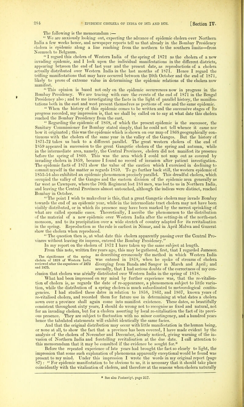 The following is the memorandum :—  We are anxio^^sly looking ontj expecting the advance of epidemic cholera-over Northern India a few weeks hence, and newspaper reports tell us that already in the Bombay Presidency cholera is epidemic along a line reaching from the northern to the southern limits—from Neemuch to Belgaum. I regard this cholera of Western India of the spring of 1872 as the cholera of anew invading epidemic, and I look upon the individual manifestations in the different districts, appearing between the end of last year and the present date, as reproductions of a cholera actually distributed over Western India in the last months of 1871. Hence I regard the trifling manifestations that may have oecm-red between the 20th October and the end of 1871, likely to prove of extreme value in determining the epidemic relations of the cholera now manifest.  This opinion is based not only on the epidemic occurrences now in progress in the Bombay Presidency. We are tracing with care the events of the end of 1871 in the Bengal Presidency also ; and to me investigating the facts in the light of parallel history, the manifes- tations both in the east and west present themselves as portions of one and the same epidemic.  When the history of this epidemic comes to be written and the successive stages of Its progress recorded, my impression is, that we shall be called on to say at what date this cholera reached the Bombay Presidency from the east.  Regarding the epidemic of 1868, of which the present epidemic is the successor, the Sanitary Commissioner for Bombay stated simply, that he could not tell whence it came nor how it originated ; this was the epidemic which is shown on our map of 1868 geographically con- tinuous with the cholera of the same year in the valley of the Ganges. But the history of 1871-72 takes us back to a different parallel. The great western cholera of the end of 1859 appeared in succession to the great Gangetic cholera of the spring and autumn, while in the intermediate area, namely, the Central Provinces, cholera did not manifest its presence before the spring of 1860. This was the area which I could not map out as covered by invading cholera in 1859, because I found no record of invasion after patient investigation. The epidemic facts of 1871 show the value of the caution which I exercised in declining to commit myself in the matter as regards 1859. To go further back still, the western epidemic o£ 1853-54 also exhibited an epidemic phenomenon precisely parallel. This dreadful cholera, which occupied the valley of the Ganges and the eastern division of the epidemic area generally as far west as Cawnpore, where the 70th Regiment lost 183 men, was lost to us in Northern India, and leaving the Central Provinces almost untouched, although the indices were distinct, reached Bombay in October.  The point I wish to make clear is this, that a great Gangetic cholera may invade Bombay towards the end of an epidemic year, while in the intermediate tract cholera may not have been visibly distributed, or in which its presence may have been marked by the merest sprinkling of what are called sporadic cases. Theoretically, I ascribe the phenomenon to the distribution of the material of a new epidemic over Western India after the setting-in of the north-east monsoon, and to its precipitation over a wide stretch of country adapted for its revitahsation in the spring. Reproduction as the rule is earliest in Nimar, and in April Malwa and Guzerat show the cholera when reproduced.  The question then is, at what date this cholera apparently passing over the Central Pro- vinces without leaving its impress, entered the Bombay Presidency.' In my report on the cholera of 1872 I have taken up the same subject at length. From this note, written five years ago, this may be gathered, first, that I regarded Jameson. The significance of the spring describing erroneously the method in which Western India cholera of 1818 of Western India was entered in 1818, when he spoke of streams of cholera reviewed after the experience of 1372 diverging from Banda and Saugor in March and April; and and 187o. secondly, that I had serious doubts of the correctness of my con- clusion that cholera was aerially distributed over Western India in the spring of 1818. What had been impressed on my mind by further experience was, that the re-vitalisa- tion of cholera is, as regards the date of re-appearance, a phenomenon subject to little varia- tion, while the distribution of a spring cholera is much subordinated to meteorological contin- gencies. I had studied these dates in relation to 1858, 1862, and 1867, known years of re-vitalised cholera, and recorded them for future use in determining at what dates a cholera sown over a province shall again come into manifest existence. These dates, so beautifully consistent throughout sixty years, I should do wrong not to recognise as fixed and natural, not for an invading cholera, but for a cholera asserting by local re-vitalisation the fact of its previ- ous presence. They are subject to fluctuation with no minor contingency, and a hundred years hence the tabulated statements will exhibit identically the same facies. And that the original distribution may occur with little manifestation in the human being, or none at all, to show the fact that a province has been covered, I have made evident by the analysis of the cholera of November and December, already noticed, giving warning of the in- vasion of Northern India and foretelling revitahsation at the due date. I call attention to this memorandum that it may be consulted if the evidence be sought for.* Before the repeated experience of late years had brought the fact so clearly to light, the impression that some such explanation of phenomena apparently exceptional would be found was present to my mind. Under this impression I wrote the words in my original report (page 87) :  For epidemic manifestation to be obvious to us, it is necessary that it should take place coincidently with the vitalisation of cholera, and therefore at the seasons when cholera naturally * See also Postscript, page 317.