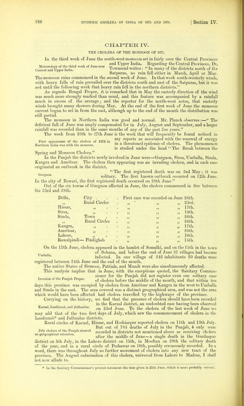 CHAPTER IV. THE CHOLERA OP THE MONSOON OP 1875. In the third week o£ June the south-west monsoon set in fairly over the Central Provinces ^ ^, . , , „ - and Upper India. Regarding- the Central Provinces, Dr. Meteorology of the third week of June over m i ict pxi j- l • 2. ^i i-ji Central and Upper India. iownsend writes : in many ot the districts north of the Satpuras, no rain fell either in March, April or May. The monsoon rains commenced in the second week of June. In that week south-westerly winds, with heavy falls of rain prevailed over the districts south and east of the Satpuras, but it was not until the following week that heavy rain fell in the northern districts. As regards Bengal Proper, it is remarked that in May the easterly direction of the wind was much more strongly marked than usual, and this feature was accompanied by a rainfall much in excess of the average; and the reporter for the north-west notes, that easterly winds brought many showers during May. At the end of the first week of June the monsoon cm-rent began to set in from the east, although up to the end of the month the distribution was still partial. The monsoon in Northern India was good and normal. Mr. Planck observes:— The deficient fall of June was amply compensated for in July, August and September, and a larger rainfall was recorded than in the same months of any of the past five years. The week from 20th to 27 th June is the week that will frequently be found noticed in ^. r , „ ,„„K . ™y reports as associated with the renewal of energy First appearance of the cholera of 1875 m • j^i j. i • i • £ i i mi r Northern India was with the monsoon. \^ ^ threatened epidemic of cholera. The phenomenon is studied under the head The Break between the Spring and Monsoon Cholera. In the Punjab the districts newly involved in June were—Gurgaon, Sirsa, Umballa, Simla, Kangra and Amritsar. The cholera then appearing was an invading cholera, and in each case originated an outbreak in the district.  The first registered death was on 2nd May; it was Gurgaon. Solitary. The first known outbreak occurred on 12th June. In the city of Rewari, the first reg'istered death occurred on 28th June. Out of the six towns of Gurgaon affected in June, the cholera commenced in five between the 23rd and 28th. Delhi, Hissar, Sirsa, Simla, City . _ . Rural Circles }} • Town Rural Circles Kangra, ,, Amritsar, „ Lahore, ,, Rawalpindi— Pindigheb First case was recorded on June 26th. }} ' )) 31 23rd. „ 17th. „ „ „ 14th. „ „ „ 26th. „ „ „ 26th. „ 17th. „ 20th. „ „ „ 16tb. 15th. Umballa. On the 11th June, cholera appeared in the hamlet of Somalki, and on the 15th in the town of Sohana, and before the end of June 31 villages had become infected. In one village of 242 inhabitants 20 deaths were registered between 24th June and the end of the month. The native States of Sirmoor, Pattiala, and Mundi were also simultaneously affected. This analysis implies that in June, with the exceptions quoted, the Sanitary Commis- sioner for the Punjab did not register even one solitary case Invasion of the Punjab Proper. ^i^^j^^.^ ^^f^^.^ ^j^^j^ ^£ ^j^^ ^^^^y^^ ^j^^^ ^^j^-^ days this province was occupied by cholera from Amritsar and Kangra in the west to Umballa and Simla in the east. The area covered was a distinct geographical area, and was not the area which would have been affected had cholera travelled by the highways of the province. Carrying on the history, we find that the presence of cholera should have been recorded in the Karnal district, an undoubted case having been observed Karnal,Loodianah,and Jullundur. gg^.^ j^^^ rp^ cholera of the last week of June we may add that of the two first days of July, which saw the commencement of cholera in the Loodianah* and Jullundur districts. Rural circles of Karnal, Hissar, and Hoshiarpur reported cholera on 11th and 13th July. But out of 783 deaths of July in the Punjab, 4 only were no'^'eo ^\l°extensTon'^''^ showed pecorded in districts not mentioned above as receiving cholera nogeogiap ica ex ension. after the middle of June—a single death in the Gurdaspur district on 5th July, in the Lahore district on 15th, in Mooltan on 29th the solitary death of the year, and in a rural circle of Peshawar on 10th, possibly erroneously recorded. In a word, there was throughout July no further movement of cholera into any new tract of the province. The August culmination of this cholera, universal from Lahore to Madras, I shall not now allude to. * In the Sanitary Commissioner's printed statement the date given is 25th June, which is more probably correct.