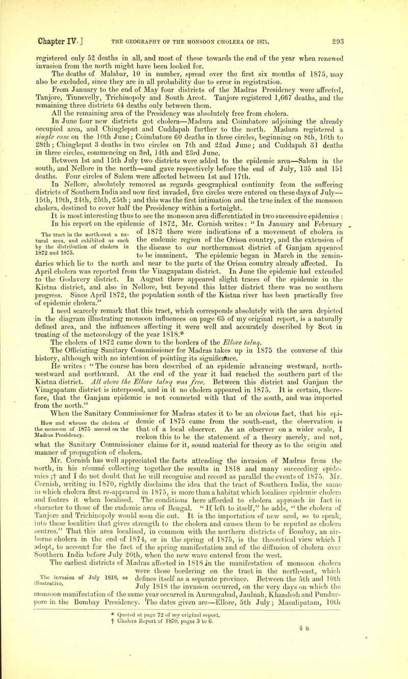 registered only 52 deaths in all, and most of these towards the end of the year when renewed invasion from the north might have been looked for. The deaths of Malabar, 10 in number, spread over the first six months of 1875, may also be excluded, since they are in all probability due to error in registration. From January to the end of May four districts of the Madras Presidency were affected, Tanjore, Tinnevelly, Trichinopoly and South Arcot. Tanjore registered 1,667 deaths, and the remaining three districts 64 deaths only between them. All the remaining area of the Presidency was absolutely free from cholera. In June four new districts got cholera—Madura and Coimbatore adjoining the already occupied area, and Chingleput and Cuddapah further to the north. Madura registered a single case on the 10th June; Coimbatore 60 deaths in three circles, beginning on 8th, 16th to 28th; Chingleput 3 deaths in two circles on 7th and 22nd June; and Cuddapah 31 deaths in three circles, commencing on 3rd, 14th and 23rd June. Between 1st and 15th July two districts were added to the epidemic area—Salem in the south, and Nellore in the north—and gave respectively before the end of July, 135 and 151 deaths. Four circles of Salem were affected between 1st and 17th. In Nellore, absolutely removed as regards geographical continuity from the suffering districts of Southern India and now first invaded, five circles were entered on these days of July— 15th, 19th, 24th, 25th, 25th; and this was the first intimation and the true index of the monsoon cholera, destined to cover half the Presidency within a fortnight. It is most interesting thus to see the monsoon area differentiated in two successive epidemics : In his report on the epidemic of 1872, Mr. Cornish writes: In January and February The tract in the noith-efist a na- ■'-^^^ there were indications of a movement of cholera in tural area, and exhibited as such the endemic region of the Orissa country, and the extension of by the distribution of cholera in the disease to om- northernmost district of Ganjam apj^eared 1872 and 1875. imminent. The epidemic began in March in the zemin- daries which lie to the north and near to the parts of the Orissa country already affected. In April cholera was reported from the Vizagapatam district. In June the epidemic had extended to the Godavery district. In August there appeared slight traces of the epidemic in the Kistna district, and also in Nellore, but beyond this latter district there was no southern progress. Since April 1872, the population south of the Kistna river has been practically free of epidemic cholera. I need scarcely remark that this tract, which corresponds absolutely with the area depicted ill the diagram illustrating monsoon influences on page 65 of my original rej^ort, is a naturally defined area, and the influences affecting it were well and accm^ately described by Scot in treating of the meteorology of the year 1818.* The cholera of 1872 came down to the borders of the EUore taluq. The Officiating Sanitary Commissioner for Madras takes up in 1875 the converse of this history, although with no intention of pointing its significatace. He writes :  The course has been described of an epidemic advancing westward, nortlr- westward and northward. At the end of the year it had reached the southern part of the Kistna district. All above the Ellore taluq was free. Between this district and Ganjam the Vizagapatam district is interposed, and in it no cholera appeared in 1875. It is certain, thei'e- fore, that the Ganjam epidemic is not connected with that of the south, and was imported from the north. When the Sanitary Commissioner for Madras states it to be an obvious fact, that his epi- How and whence the cholera of demic of 1875 came from the south-east, the observation is the monsoon of 1875 moved on the that of a local observer. As an observer on a wider scale, I Madras Presidency. reckon this to be the statement of a theory merely, and not, what the Sanitary Commissioner claims for it, sound material for theory as to the origin and manner of propagation of cholera. Mr. Cornish has well appreciated the facts attending the invasion of Madi-as from the north, in his resume collecting together the results in 1818 and many succeeding epide- mics ;t and I do not doubt that he will recognise and record as parallel the events of 1875. Mr. Cornish, writing in 1870, rightly disclaims the idea that the tract of Southern India, the same in which cholera first re-appeared in 1875, is more than a habitat which localises epidemic cholera and fosters it when localised. The conditions here afforded to cholera approach in fact in character to those of the endemic area of Bengal.  If left to itself, he adds,  the cholera of Tanjore and Trichinopoly would soon die out. It is the importation of new seed, so to speak, into these localities that gives strength to the cholera and causes them to be reputed as cholera centres. That this area localised, in common with the northern districts of Bombay, an air- borne cholera in the end of 1874, or in the spring of 1875, is the theoretical view which I adopt, to account for the fact of the spring manifestation and of the diffusion of cholera over Southern India before July 20th, when the new wave entered from the west. The earliest districts of Madras affected in 1818 in the manifestation of monsoon cholera were those bordering on the tract in the north-east, which _^^The invasion of July 1818, as defines itself as a separate province. Between the 5th and 10th ' ' ^ J^ily 1818 the invasion occurred, on the very days on which the monsoon manifestation of the same year occurred in Aurungabad, Jaulnah, Khandesh and Pundur- pore in the Bombay Presidency. The dates given are—Ellore, 5th July; Masulipatam, 10th * Quoted at page 72 of my original report, t Cholera Report of 1870, pages 3 to 6.