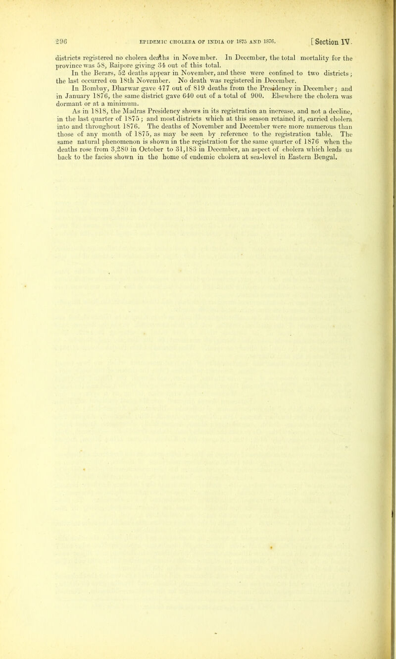 districts registered no cholera deaths in Nove mber. In December, tlie total mortality for the province was 58, Eaipore giving 34 out o£ this total. In the Berars, 52 deaths appear in November, and these were confined to two districts; the last occurred on 18th November, No death was registered in December. In Bombay, Dharwar gave 477 out of 819 deaths from the Presidency in December; and in January 1876, the same district gave 640 out of a total of 900. Elsewhere the cholera was dormant or at a minimum. As in 1818, the Madras Presidency shows in its registration an increase, and not a decline, in the last quarter of 1875 ; and most districts which at this season retained it, carried cholera into and throughout 1876. The deaths of November and December were more numerous than those of any month of 1875, as may be seen by reference to the registration table. The same natural phenomenon is shown in the registration for the same quarter of 1876 when the deaths rose from 3,280 in October to 31,183 in December, an aspect of cholera which leads us back to the facies shown in the home of endemic cholera at sea-level in Eastern Bengal.