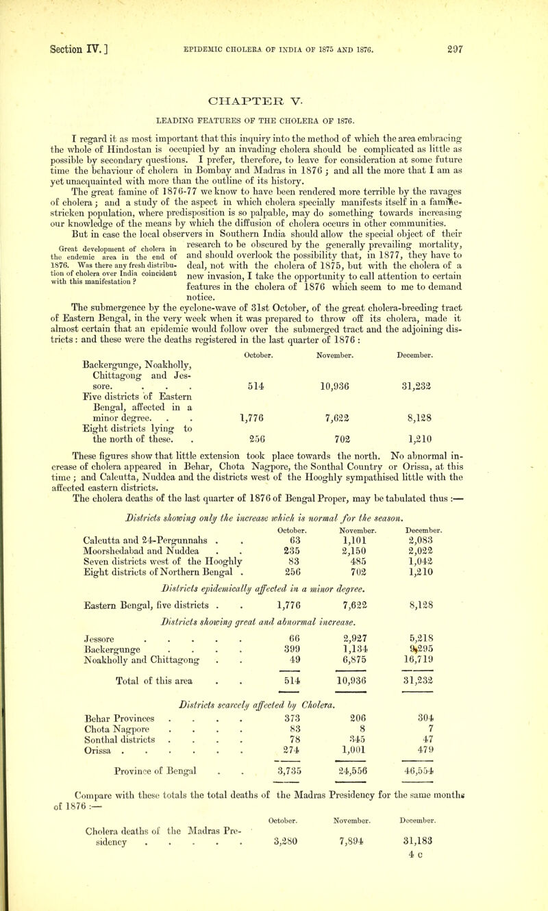 CHAPTER V. LEADING FEATUEES OF THE CHOLEEA OF 1876. I regard it as most important that this inquiry into the method of which the area embracing the whole of Hindostan is occupied by an invading cholera should be complicated as little as possible by secondary questions. I prefer, therefore, to leave for consideration at some future time the behaviour of cholera in Bombay and Madras in 1876 ; and all the more that I am as yet unacquainted with more than the outline of its history. The great famine of 1876-77 we know to have been rendered more terrible by the ravages of cholera; and a study of the aspect in which cholera specially manifests itself in a familie- stricken population, where predisposition is so palpable, may do something towards increasing our knowledge of the means by which the diffusion of cholera occurs in other communities. But in case the local observers in Southern India should allow the special object of their ^ , , , t. e u ^ ■ research to be obscured by the g-enerally prevailing mortality. Great development of cholera in i i ,i •■, , ^ ■ nn™™ J^ i I the eudemic area in the end of and should overlook the possibility that, m 1877, they have to 1876. Was there any fresh distribu- deal, not with the cholera of 1875, but with the cholera of a tiou of cholera over India coincident ^ew invasion, I take the opportunity to call attention to certain with this manifestation.'' p , • ,i i i ^ M ow/i i • i j_ i j reatures m the cholera or 1876 which seem to me to demand notice. The submergence by the cyclone-wave of 31st October, of the great cholera-breeding tract of Eastern Bengal, in the very week when it was prepared to throw off its cholera, made it almost certain that an epidemic would follow over the submerged tract and the adjoining dis- tricts : and these were the deaths registered in the last quarter of 1876 : October. November. December. Baekergunge, Noakholly, Chittagong and Jes- sore. ... 514 10,936 31,233 Five districts of Eastern Bengal, affected in a minor degree. . . 1,776 7,622 8,128 Eight districts lying to the north of these. . 256 702 1,210 These figures show that little extension took place towards the north. No abnormal in- crease of cholera appeared in Behar, Chota Nagpore, the Sonthal Country or Orissa, at this time ; and Calcutta, Nuddea and the districts west of the Ilooghly sympathised little with the affected eastern districts. The cholera deaths of the last quarter of 1876 of Bengal Proper, may be tabulated thus :— Districts showing only the increase lohich is normal for the season. October. November. December. Calcutta and 24-Pergunnahs . . 63 1,101 2,083 Moorshedabad and Nuddea . . 235 2,150 2,022 Seven districts west of the Hooghly 83 485 1,042 Eight districts of Northern Bengal . 256 702 1,210 Districts ejndeniically affected in a minor degree. Eastern Bengal, five districts . . 1,776 7,622 8,128 Districts shotoing great and abnormal increase. Jessore ..... Baekergunge .... Noakholly and Chittagong Total of this area 66 2,927 5,218 399 1,134 9,295 49 6,875 16,719 514 10,936 31,232 Districts scared// affected by Cholera. Behar Provinces Chota Nagpore Sonthal districts Orissa . Province of Bengal 373 206 304 83 8 7 78 345 47 274 1,001 479 3,735 24,556 46,554 Compare with these totals the total deaths of the Madras Presidency for the same months of 1876 :— October. November. December. Cholera deaths of the Madras Pre- sidency 3,280 7,894 31,183