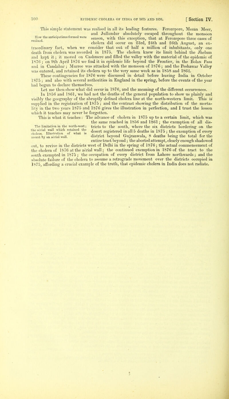This simple statement was realised in. all its leading features. Ferozepore, Meean Meer, and Jullundur absolutely escaped throughout the monsoon re«^^'''°**'''''''^'°'^°''''^'^'''^ season, with this exception, that at Ferozepore three cases of cholera did occur on 23rd, 34th and 36th August, an ex- traordinary fact, when we consider that out of half a million of inhabitants, only one death from cholera was recorded in 1875. The cholera knew its limit behind the Jhelum and kept it; it moved on Cashmere and iSUed the valley with the material of the epidemic of 1876 ; on 9th April 1876 we find it in epidemic life beyond the Frontier, in the Bolan Pass and in Candahar ; Murree was attacked with the monsoon of 1876 ; and the Peshawar Valley was entered, and retained its cholera up to the very same week as in 1858 and 1862. These contingencies for 1876 were discussed in detail before leaving India in October 1875 ; and also with several authorities in England in the spring, before the events of the year had begun to declare themselves. Let me then show what did occur in 1876, and the meaning of the different occurrences. In 1856 and 1861, we had not the deaths of the general population to show us plainly and visibly the geography of the abruptly defined cholera line at the north-western limit. This is supplied in the registration of 1875 ; and the contrast showing the distribution of the morta- lity in the two years 1875 and 1876 gives the illustration in perfection, and I trust the lesson which it teaches may never be forgotten. This is what it teaches : The advance of cholera in 1875 up to a certain limit, which was the same reached in 1856 and 1861; the exemption of all dis- Tlie limitation in the north-west; tricts to the south, where the six districts bordering on the ^holS'^'^UuftraTk.^^ ofwhtt^is ^^^^^^ registered in all 5 deaths in 1875 ; the exemption of every meant by an aerial wall. district beyond Gujranwala, 8 deaths being the total for the entire tract beyond; the aborted attempt, clearly enough shadowed out, to revive in the districts west of Delhi in the spring of 1876; the actual commencement of the cholera of 1876 at the aerial wall; the continued exemption in 1876 of the tract to the south exempted in 1875 ; the occupation of every district from Lahore northwards; and the absolute failure of the cholera to assume a retrograde movement over the districts occupied in 3875, affording a crucial example of the truth, that epidemic cholera in India does not radiate.