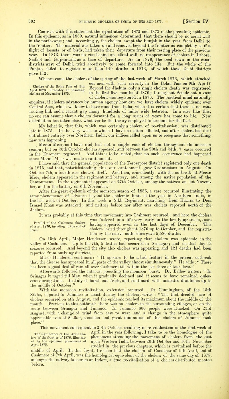 Contrast with tliis statement the registration of 1873 and 1873 in the preceding epidemic. In this epidemic, as in 1869, natural influences determined that there should be no aerial wall in the north-west; and, accordingly, the cholera swept the Punjab in the year from Delhi to the frontier. The material was taken up and removed beyond the frontier as completely as if a flight of locusts or of birds, had taken their departure from their resting place of the previous year. In 1873, there was no rise behind an aerial wall, no reappearance of cholera in Lahore, Sialkot and Gujranwala as a base of departure. As in 1876, the seed sown in the canal districts west of Delhi, tried abortively to come forward into life. But the whole of the Punjab failed to register more than 149 deaths in 1873, of which these Delhi districts gave 112. Whence came the cholera of the spring of the last week of March 1876, which attacked our men with such severity in the Bolan Pass on 9th April ? A p'n^°ilr rr'5n°/,^^^i Beyond the Jhelum, only a single cholera .death was registered April 1876. Probably au invading • n , n i.i £ i o 7S j.u u ^ c ■ i i cbolera of November 1875. m the nrst nve months or 1875; throughout bcinde not a case of cholera was registered in 1876. The practical mind naturally enquires, if cholera advances by human agency how can we have cholera widely epidemic over Central Asia, which we know to have come from India, when it is certain that there is no con- necting link and a vacant gap many hundreds of miles wide between. In a case like this, no one can assume that a cholera dormant for a long series of years has come to life. New distribution has taken place, whatever be the theory employed to account for the fact. My belief is, that this, which was certainly a cholera of re-vitalisation, was distributed late in 1875. In the very week to which I have so often alluded, and after cholera had died out almost entirely over Northern India, om' indices called upon us to recogmse that something new was happening. Meean Meer, as I have said, had not a single case of cholera throughout the monsoon season; but on 20th October cholera appeared, and between the 20th and 24th, 7 cases occurred in the European regiment. And this is to be noted, that no such occurrence had happened since Meean Meer was made a cantonment. I have said that the general population of the Ferozepore district registered only one death in 1875, and that, notwithstanding this, our cantonment gave 3 admissions in August. On October 7th, a fourth case showed itself. And then, coincidently with the outbreak at Meean Meer, cholera appeared in the regiment and battery, and among the native population of the Cantonment. In the regiment it appeared on 27th October, among the natives on 1st Novem- ber, and in the battery on 6th November. After the great epidemic of the monsoon season of 1856, a case occurred illustrating the same phenomenon of advance beyond the epidemic limit of the year in Northern India, in the last week of October. In this week a Sikh Regiment, marching from Hazara to Dera Ismael Khan was attacked; and neither before nor after was cholera reported north of the Jhelum. It was probably at this time that movement into Cashmere occurred; and here the cholera was fostered into life very early in the low-lying tracts, cases of Apr 187°6 ?nvadiTuThetnd of ^^^^^^ appeared even in the last days of December. This 1875. 5 ' o . cholera lasted throughout 1876 up to October, and the registra- tion by the native authorities gave 5,580 deaths. On 15th April, Major Henderson wrote, reporting that cholera was epidemic in the valley of Cashmere. Up to the 7th, 5 deaths had occurred in Srinagar; and on that day 13 seizures occurred. And beyond the city also cholera was appearing, and 121 deaths had been reported from outlying districts. Major Henderson continues :  It appears to be a bad feature in the present outbreak that the disease has appeared in all parts of the valley almost simultaneously.' He adds :  There has been a good deal of rain all over Cashmere till within the last three or four days. Afterwards followed the interval preceding the monsoon burst. Dr. Bellew writes :  In Srinagar it raged till May, when it gradually declined, and it seems to have remained quies- cent during June. In July it burst out fresh, and continued with unabated deadliness up to the middle of October.^^ With the monsoon revitalisation, extension occurred. Dr. Cunningham, of the 15th Sikhs, deputed to Jummoo to assist during the cholera, writes :  The first decided case o£ cholera occurred on 4th August, and the epidemic reached its maximum about the middle of the month. Previous to this outbreak there was no cholera in the surrounding villages, or on the route between Srinagar and Jummoo. In Jummoo 600 people were attacked. On 23rd August, with a change of wind from east to west, and a change in the atmosphere quite appreciable even at Sialkot, a sudden and great diminution of this cholera of Jummoo took place. This movement subsequent to 20th October resulting in re-vitalisation in the first week of The significance of the April cbo- ^P^'^l '^^ ^^'^ year following, I take to be the homologue of the lera of the frontier of 1876, illustrat- phenomena attending the movement of cholera from the east etl by the epidemic phenomena of upon Western India between 20th October and 10th November April 1875. studied in the previous chapters, which is revitalised before the middle of April. In this light, I reckon that the cholera of Candahar of 9th April, and of Cashmere of 7th April, was the homological equivalent of the cholera of the same day of 1875, amongst the railway labourers at Indore, a true re-vitalisation of a cholera distributed months before.