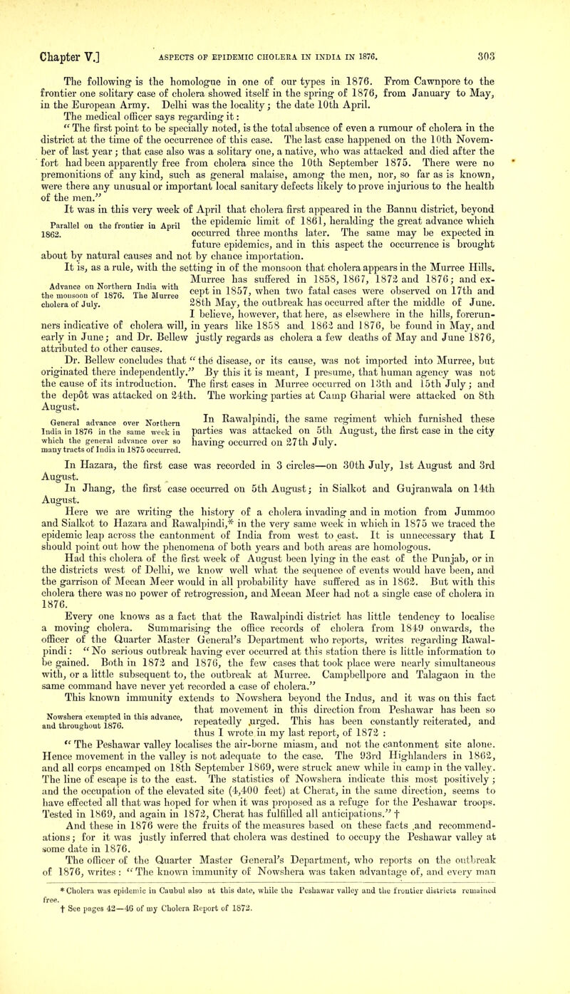 The following is the homologne in one of our types in 1876. From Cawnpore to the frontier one solitary case of cholera showed itself in the spring- of 1876^ from January to May, in the European Army. Delhi was the locality; the date 10th April. The medical officer says regarding it:  The first point to be specially noted, is the total absence of even a rumour of cholera in the district at the time of the occurrence of this case. The last case happened on the 10th Novem- ber of last year; that case also was a solitary one, a native, who was attacked and died after the fort had been apparently free from cholera since the 10th September 1875. There were no premonitions of any kind, such as general malaise, among the men, nor, so far as is known, were there any unusual or important local sanitary defects likely to prove injurious to the health of the men. It was in. this very week of April that cholera first appeared in the Bannu district, beyond Parallel on the frontier in April epidemic limit of 1861, heralding the great advance which 1862. occurred three months later. The same may be expected iu future epidemics, and in this aspect the occurrence is brought about by natural causes and not by chance importation. It is, as a rule, with the setting in of the monsoon that cholera appears in the Murree Hills. Murree has suffered in 1858, 1867, 187)2 and 1876; and ex- thfjr^orof r87r\t''MuT;S ^^P* I857 when two fatal cases were observed on 17th and cholera of July. 28th May, the outbreak has occurred after the middle of J une. I believe, however, that here, as elsewhere in the hills, forerun- ners indicative of cholera will, in years like 1858 and 186i and 1876, be found in May, and early in June; and Dr. Bellew justly regards as cholera a few deaths of May and June 1876, attributed to other causes. Dr. Bellew concludes that  the disease, or its cause, was not imported into Murree, but originated there independently. By this it is meant, I presume, that human agency was not the cause of its introduction. The first cases in Murree occurred on 13th and 15th July; and the depot was attacked on 24th. The working parties at Camp Gharial were attacked on 8th August. General advance over Northern Rawalpindi, the same regiment which furnished these India in 1876 in the same week iu parties was attacked on 5th August, the first case in the city which the general advance over so having OCCUlTcd Oil 27th July, many tracts of India in 1875 occurred. In Hazara, the first case was recorded in 3 circles—on 30th July, 1st August and 3rd August. In Jhang, the first case occurred on 5th August; in Sialkot and Gujranwala on 14th August. Here we are writing the history of a cholera invading and in motion from Jummoo and Sialkot to Hazara and Rawalpindi,* in the very same week in which in 1875 we traced the epidemic leap across the cantonment of India from west to east. It is unnecessary that I should point out how the phenomena of both years and both areas are homologous. Had this cholera of the first week of August been lying iu the east of the Punjab, or in the districts west of Delhi, we know well what the sequence of events would have been, and the garrison of Mecan Meer would in all probability have suffered as in 1862. But with this cholera there was no power of retrogression, and Meean Meer had not a single case of cholera in 1876. Every one knows as a fact that the Rawalpindi district has little tendency to localise a moving cholera. Summarising the office records of cholera from 1849 onwards, the officer of the Quarter Master General's Department who reports, writes regarding Rawal- pindi :  No serious outbreak having ever occurred at this station there is little information to be gained. Both in 1872 and 1876, the few cases that took place were nearly simultaneous with, or a little subsequent to, the outbreak at Murree. Campbellpore and Talagaon in the same command have never yet recorded a case of cholera. This known immunity extends to Nowshera beyond the Indus, and it was on this fact that movement in this direction from Peshawar has been so andT£oughouri87a  repeatedly .urged. This has been constantly reiterated, and  thus I wrote iu my last report, of 1872 :  The Peshawar valley localises the air-borne miasm, and not the cantonment site alone. Hence movement in the valley is not adequate to the case. The 93rd Highlanders in 1862, and all corps encamped on 18th September 1869, were struck anew while in camp in the valley. The line of escape is to the east. The statistics of Nowshera indicate this most positively; and the occupation of the elevated site (4,400 feet) at Cherat, in the same direction, seems to have effected all that was hoped for when it was pro])osed as a refuge for the Peshawar troops. Tested in 1869, and again in 1872, Cherat has fulfilled all anticipations. f And these in 1876 were the fruits of the measures based on these facts .and recommend- ations; for it was justly inferred that cholera was destined to occupy the Peshawar valley at some date in 1876. The officer of the Quarter Master General's Department, who reports on tlie outbreak of 1876, writes :  The known immunity of Nowshera was taken advantage of, and every man * Cholera was epidemic iu Caubul also at this date, while the Peshawar valley and the frontier districts remained free. t See pages 42—46 of my Cholera Report of 1872.