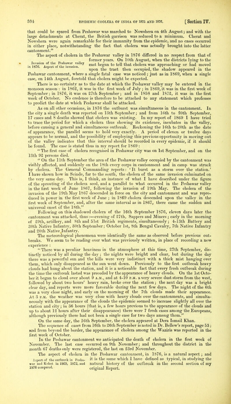 that could be spared from Peshawar was marched to Nowshera on 4th August; and with the large detachments at Cherat, the British garrison was reduced to a minimum. Cherat and Nowshera were again remarkable for their immunity from the epidemic^ and no cases occurred in either place, notwithstanding the fact that cholera was actually brought into the latter cantonment/' The aspect of cholera in the Peshawar valley in 1876 difEered in no respect from that of former years. On 10th August, when the districts lying to the • ^la^fi'^^A^ Peshawar valley ^ ^ ^ ^-^^ cholera was approaching or had moved m 1876. Aspect of the invasion. . , ,i • i ii i i * i • ,i upon the tract then occupied, the shadow appeared m the Peshawar cantonment, where a single fatal case was noticed; just as in 1869, when a single case, on 14th August, foretold that cholera might be expected. There is no certainty as to the date at which the Peshawar valley may be entered in the monsoon season : in 1862, it w.as in the first week of July; in 1869, it was in the first week of September; in 1876, it was on 27th September; and in 1858 and 1872, it was in the first week of October. No credence is therefore to be attached to any statement which professes to pi-edict the date at which Peshawar shall be attacked. As on all other occasions, in 1876 the outburst was simultaneous in the cantonment. In the city a single death was reported on 13th September; and from Kith to 20th September, 17 cases and 8 deaths showed that cholera was existing. In my report of 1869 I have tried to trace the period for which a cholera thus showing its existence, incubates in the valley, before causing a general and simultaneous outbreak. Reckoning the 16th to 20th as the date of appearance, the parallel seems to hold very exactly. A period of eleven or twelve days appears to be normal, and the possibility of employing this previous opportunity in moving out of the valley indicates that this interval should be recorded in every epidemic, if it should be found. The ease is stated thus in my report for 1869 :  The first case of cholera recognised in Peshawar city was on 1st September, and on the 13th 92 persons died.  On the 11th September the area of the Peshawar valley occupied by the cantonment was visibly affected, and suddenly on the 18th every corps in cantonment and in camp was struck by cholera. The General Commanding reports: ' It burst as a storm over the station.' I have shown how in Scinde, far to the south, the cholera of the same invasion culminated on the very same day. This is, I think, an instance of what I have described under the figure of the sprouting of the cholera seed, and a parallel to what occurred in the Peshawar valley in the first week of June 1867, following the invasion of 19th May, The cholera of the invasion of the 19th May 1867 descended in force on the city and cantonment and was repro- duced in power in the first week of June ; in 1869 cholera descended upon the valley in the first week of September, and, after the same interval as in 1867, there came the sudden and universal onset of the 18th. Following on this shadowed cholera of the 16th September 1876, eleven days later the cantonment was attacked, thus:—evening of 27th, Sappers and Miners ; early in the morning of 29th, artillery, and 8th and 51st British regiments, simultaneously; 4-13th Battery and 30th Native Infantry, 30th September; October 1st, 8th Bengal Cavalry, 7th Native Infantry and 20th Native Infantry. The meteorological phenomena were identically the same as observed before previous out- breaks. We seem to be reading over what was previously written, in place of recording a new experience :  There was a peculiar heaviness in the atmosphere at this time, 27th September, dis- tinctly noticed by all during the day; the nights were bright and clear, but during the day there was a powerful sun and the hills were very indistinct with a thick mist hanging over them, which only disappeared as the sun went down. Previously to the first outbreak heavy clouds had hung about the station, and it is a noticeable fact that every fresh outbreak during the time the outbreak lasted was preceded by the appearance of heavy clouds. On the 1st Octo- ber it began to cloud over about 9 a.m., and at 4-10 p.m. a very severe dust storm from the west, followed by about two hours' heavy rain, broke over the station ; the next day was a bright clear day, and reports were more favorable during the next few days. The night of the 6th was a very close night, and early on the morning of the 7th clouds made their appearance. At 3 P.M. the weather was very close with heavy clouds over the cantonments, and simulta- neously with the appearance of the clouds the epidemic seemed to increase slightly all over the station and city; in 36 hours (that is, a few hours previous to the appearance of the clouds and up to about 12 hours after their disappearance) there were 7 fresh cases among the Europeans, although previously there had not been a single case for two days among them. On the same day, the 16th September, the cholera appeared at Dera Ismail Khan. The sequence of cases from 16th to 26th September is noted in Dr. Bellew's report, page 53; and from beyond the border, the appearance of cholera among the Waziris was reported in the first week of October. In the Peshawar cantonment we anticipated the death of cholera in the first week of November. The last case occurred on 9th November; and throughout the district in the month 67 deaths only were registered, the last on 23rd November. The aspect of cholera in the Peshawar cantonment, in 1876, is a natural aspect; and Aspect of the outhreok in Pesha- it is the same which I have defined as typical, in studying the war and Kohat iu 1869, 1872, and natural history of the outbreak in the second section of my 1876 compared. original Eeport.