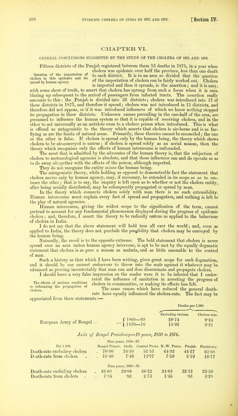 CHAPTER VI. GENEEAL CONCLUSIONS SUGGESTED BY THE STUDY OF THE CHOLEEA OF 1875 AND 1876. Fifteen districts of the Punjab registered between them 13 deaths in 1875, in a year when cholera was epidemic over half the province, less than one death Question of the importation of each district. It is in an area so divided that the question cnolera in this epidemic and its p ,-i ■ , i.- £ i i u £ • i i j , >,i i spread by human agency. '^^^ importation ot cholera can be taiiiy worked out. Cholera is imported and then it spreads, is the assertion; and it is easy, with some show of truth, to assert that cholera has sprung from such a focus when it is seen blazing up subsequent to the arrival of passengers from infected tracts. The assertion really amounts to this : the Punjabis divided into 32 districts; cholera was introduced into 17 of these districts in 1875, and therefore it spread; cholera was not introduced in 15 districts, and therefore did not appear, or if it was introduced influences of which we know nothing stopped its propagation in these districts. Unknown causes prevailing in the one-half of the area, are presumed to influence the human system so that it is capable of receiving cholera, and in the other to act universally as an antidote even to a cholera poison when introduced. This is what is offered as antagonistic to the theory which asserts that cholera is air-borne and is as far- flying as are the limits of natural areas. Primarily, these theories cannot be reconciled; the one or the other is false. If cholera is spread only by the human being, the theory which shows cholera to be air-conveyed is untrae; if cholera is spread solely as an aerial miasm, then the theory which recognises only the effects of human intercourse is unfounded. The most that is admitted by the advocates of the human theory is, that the subjection of cholera to meteorological agencies is absolute, and that these influences can and do operate so as to do away altogether with the effects of the poison, although imported. They do not recognise the entity minus the human being. The antagonistic theory, while holding as opposed to demonstrable fact the statement that cholera moves only by human agency, may, if necessary, be extended in its scope so as to em- brace the other; that is to say, the enquiry is left open as to whether or not the cholera entity, after being aerially distributed, may be subsequently propagated or spread by man. In the theory which connects cholera solely with man there is no such extensibility. Human intercourse must explain every fact of spread and propagation, and nothing is left to the play of natural agencies. Human intercourse, giving the widest scope to the signification of the term, cannot pretend to account for any fundamental phenomenon displayed during the progress of epidemic cholera; and, therefore, I assert the theory to be radically untrue as applied to the behaviour of cholera in India. I do not say that the above statement will hold true all over the world; and, even as applied to India, the theory does not preclude the posi^bdity that cholera may be conveyed by the human being. Naturally, the recoil is to the opposite extreme. The bold statement that cholera is never spread over an area unless human agency intervene, is apt to be met by the equally dogmatic statement that cholera is as pure a miasm as malaria, and as little amenable to the control of man. Such a history as that which I have been writing, gives great scope for such dogmatism, and it should be our earnest endeavour to throw into the scale against it whatever may be advanced as proving incontestably that man can and does disseminate and propagate cholera. I should leave a very false impression on the reader were it to be inferred that I under- rated the influence of sanitation in arresting the progress of The efleets of sanitary conditions ^^olera in communities. Or making its effects less felt, as influencing the propagation of i • i i i i i -i cholera. ° 'j^jjg same causes which have reduced the general death- rate have equally influenced the cholera-rate. The fact may be appreciated from these statements :•— Deaths per 1,000. Excluding cholera. Cholera rate. » f-n ^ f 1860—69 2074 9-24 European Army of Bengal 1 1870-76 15-92 3-21 Jails of Betigal Presidefict/—18 ?/ears, 1859 to 1876. Nine years, 1859—67. Per 1,000. Bengal Proper. Oudh. Central Provs. N.-W. Provs. Punjab. Presidency. Death-rate excluding cholera . 70-90 76-10 52-51 64-93 44-27 62-68 Death-rate from cholera . . 19-40 7-40 11-27 7-59 2-19 10-77 Nine years, 1868—76. Death-rate excluding cholera . 43-60 20-86 36-22 34-89 32-12 35-39 Death-rate from cholera . . 7-85 -82 2-73 1-45 -82 3-28