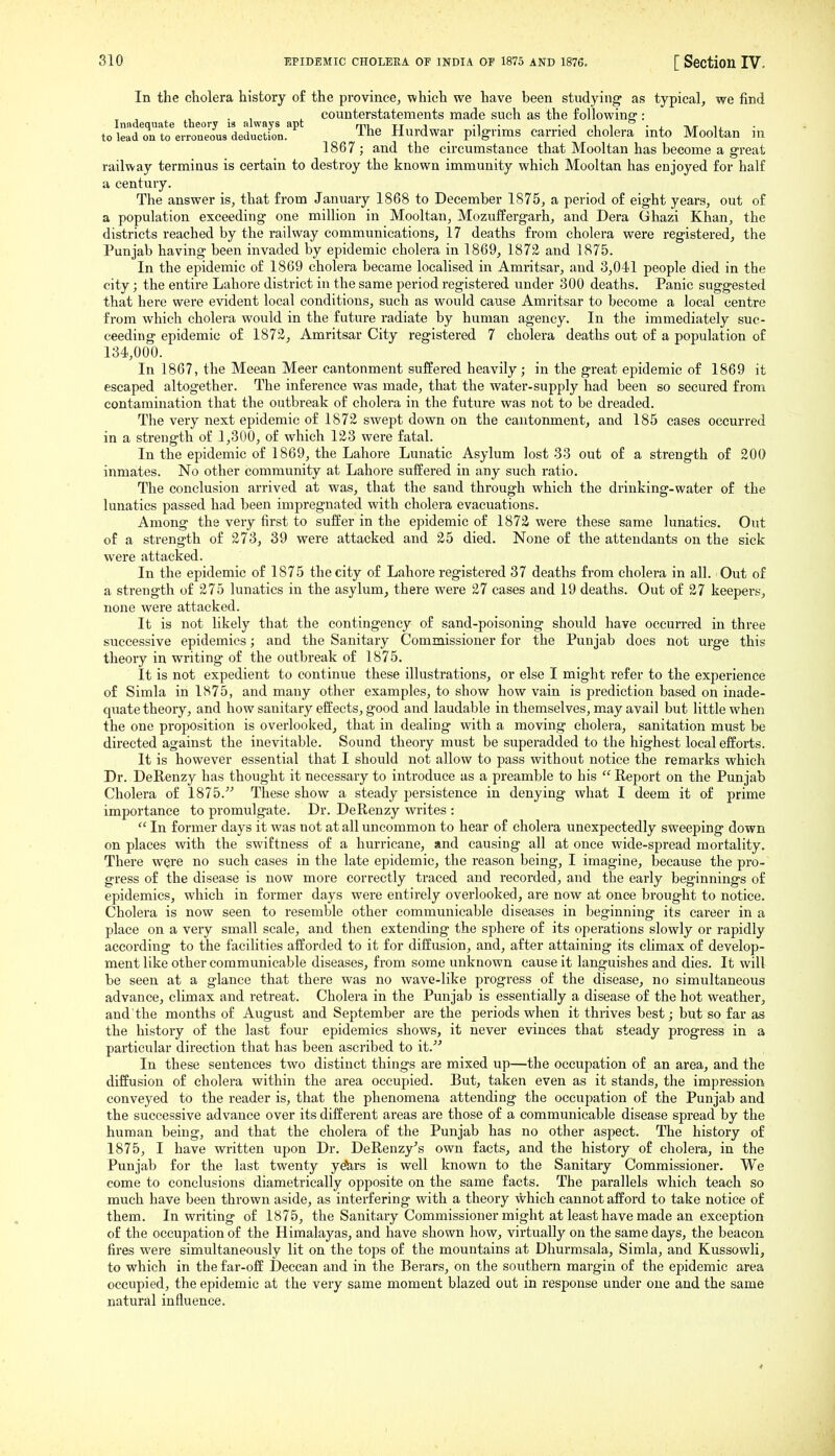 In the cholera history o£ the province, which we have been studying as typical, we find I de ■ t theor is alwa s a t counterstatements made such as the following-: toleIdZ'to^iron''e7u9'dedu'Itfon.''^ The Hurdwar pilgrims carried cholera into Mooltan in 1867 ; and the circumstance that Mooltan has become a great railway terminus is certain to destroy the known immunity which Mooltan has enjoyed for half a century. The answer is, that from January 1868 to December 1875, a period of eight years, out of a population exceeding one million in Mooltan, Mozuffergarh, and Dera Ghazi Khan, the districts reached by the railway communications, 17 deaths from cholera were registered, the Punjab having been invaded by epidemic cholera in 1869, 1872 and 1875. In the epidemic of 1869 cholera became localised in Amritsar, and 3,041 people died in the city; the entire Lahore district in the same period registered under 300 deaths. Panic suggested that here were evident local conditions, such as would cause Amritsar to become a local centre from which cholera would in the future radiate by human agency. In the immediately suc- ceeding epidemic of 1873, Amritsar City registered 7 cholera deaths out of a population of 134,000. In 1867, the Meean Meer cantonment suffered heavily; in the great epidemic of 1869 it escaped altogether. The inference was made, that the water-supply had been so secured from contamination that the outbreak of cholera in the future was not to be dreaded. The very next epidemic of 1872 swept down on the cantonment, and 185 cases occurred in a strength of 1,300, of which 123 were fatal. In the epidemic of 1869, the Lahore Lunatic Asylum lost 33 out of a strength of 200 inmates. No other community at Lahore suffered in any such ratio. The conclusion arrived at was, that the sand through which the drinking-water of the lunatics passed had been impregnated with cholera evacuations. Among the very first to suffer in the epidemic of 1872 were these same lunatics. Out of a strength of 273, 39 were attacked and 25 died. None of the attendants on the sick were attacked. In the epidemic of 1875 the city of Lahore registered 37 deaths from cholera in all. Out of a strength of 275 lunatics in the asylum, there were 27 cases and 19 deaths. Out of 27 keepers, none were attacked. It is not likely that the contingency of sand-poisoning should have occurred in three successive epidemics; and the Sanitary Commissioner for the Punjab does not urge this theory in writing of the outbreak of 1875. It is not expedient to continue these illustrations, or else I might refer to the experience of Simla in 1875, and many other examples, to show how vain is prediction based on inade- quate theory, and how sanitary effects, good and laudable in themselves, m.ay avail but little when the one proposition is overlooked, that in dealing with a moving cholera, sanitation must be directed against the inevitable. Sound theory must be superadded to the highest local efforts. It is however essential that I should not allow to pass without notice the remarks which Dr. DeRenzy has thought it necessary to introduce as a preamble to his  Report on the Punjab Cholera of 1875. These show a steady persistence in denying what I deem it of prime importance to promulgate. Dr. DeRenzy writes :  In former days it was not at all uncommon to hear of cholera unexpectedly sweeping down on places with the swiftness of a hurricane, and causing all at once wide-spread mortality. There were no such cases in the late epidemic, the reason being, I imagine, because the pro- gress of the disease is now more correctly traced and recorded, and the early beginnings of epidemics, which in former days were entirely overlooked, are now at once brought to notice. Cholera is now seen to resemble other communicable diseases in beginning its cai'eer in a place on a very small scale, and then extending the sphere of its operations slowly or rapidly according to the facilities afforded to it for diffusion, and, after attaining its chmax of develop- ment like other communicable diseases, from some unknown cause it languishes and dies. It will be seen at a glance that there was no wave-like progress of the disease, no simultaneous advance, climax and retreat. Cholera in the Punjab is essentially a disease of the hot weather, and the months of August and September are the periods when it thrives best; but so far as the history of the last four epidemics shows, it never evinces that steady progress in a particular direction that has been ascribed to it. In these sentences two distinct things are mixed up—the occupation of an area, and the diffusion of cholera within the area occupied. But, taken even as it stands, the impression conveyed to the reader is, that the phenomena attending the occupation of the Punjab and the successive advance over its different areas are those of a communicable disease spread by the human being, and that the cholera of the Punjab has no other aspect. The history of 1875, I have written upon Dr. DeRenzy's own facts, and the history of cholera, in the Punjab for the last twenty ye'&rs is well known to the Sanitary Commissioner. We come to conclusions diametrically opposite on the same facts. The parallels which teach so much have been thrown aside, as interfering with a theory ^hich cannot afford to take notice of them. In writing of 1875, the Sanitary Commissioner might at least have made an exception of the occupation of the Himalayas, and have shown how, virtually on the same days, the beacon fires were simultaneously lit on the tops of the mountains at Dhurmsala, Simla, and Kussowli, to which in the far-off Deccan and in the Berars, on the southern margin of the epidemic area occupied, the epidemic at the very same moment blazed out in response under one and the same natural influence.