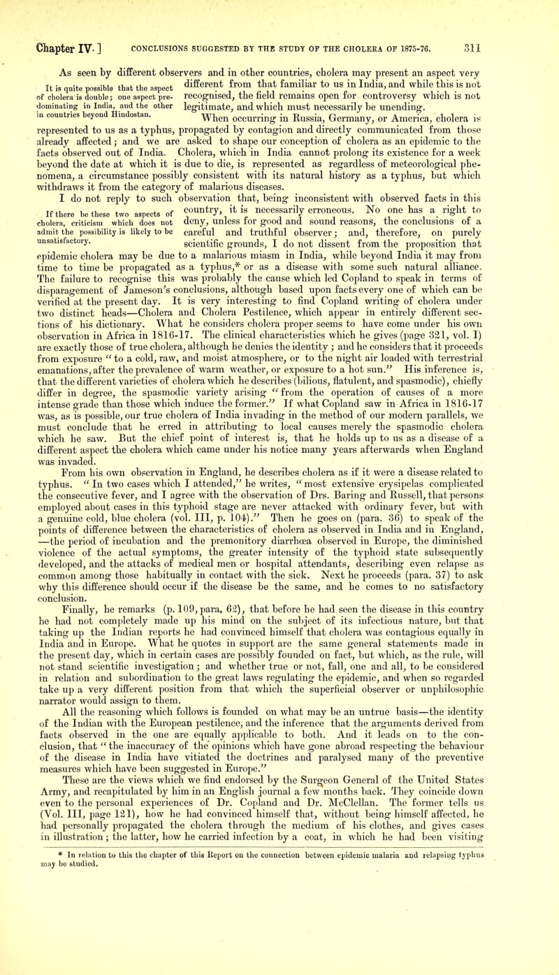 As seen by different observers and in other countries, cholera may present an aspect very It is quite possible that the nspect different from that familiar to us in India, and while this is not of cholera is double; one aspect pre- recognised, the field remains open for controversy which is not dominating in India, and the other legitimate, and which must necessarily be unending, in countries beyond Hindostan. ^y^^^ occurring in Russia, Germany, or America, cholera is represented to us as a typhus, propagated by contagion and directly communicated from those already affected; and we are asked to shape our conception of cholera as an epidemic to the facts observed out of India. Cholei-a, which in India cannot prolong its existence for a week beyond the date at which it is due to die, is represented as regardless of meteorological phe- nomena, a circumstance possibly consistent with its natural history as a typhus, but which withdraws it from the category of malarious diseases. I do not reply to such observation that, being inconsistent with observed facts in this If there be these two aspects of Country, it is necessarily erroneous. No one has a right to cholera, criticism which does not deny, unless tor good and sound reasons, the conclusions or a admit the possibility is likely to be careful and truthful observer; and, therefore, on purely unsatisfactory. scientific grounds, I do not dissent from the proposition that epidemic cholera may be due to a malarious miasm in India, while beyond India it may from time to time be propagated as a typhus,* or as a disease with some such natural alliance. The failure to recognise this was probably the cause which led Copland to speak in terms of disparagement of Jameson's conclusions, although based upon facts every one of which can be verified at the present day. It is very interesting to find Copland writing of cholera under two distinct heads—Cholera and Cholera Pestilence, which appear in entirely different sec- tions of his dictionary. What he considers cholera proper seems to have come under his own observation in Africa in 1816-17. The clinical characteristics which he gives (page 321, vol. I) are exactly those of true cholera, although he denies the identity ; and he considers that it proceeds from exposure  to a cold, raw, and moist atmosphere, or to the night air loaded with terrestrial emanations, after the prevalence of warm weather, or exposure to a hot sun.' His inference is, that the different varieties of cholera which he describes (bilious, flatulent, and spasmodic), chiefly differ in degree, the spasmodic variety arising  from the operation of causes of a more intense grade than those which induce the former.^' If what Copland saw in Africa in 1816-17 was, as is possible, our true cholera of India iuvading in the method of our modern parallels, we must conclude that he erred in attributing to local causes merely the spasmodic cholera which he saw. But the chief point of interest is, that he holds up to us as a disease of a different aspect the cholera which came under his notice many years afterwards when England was invaded. From his own observation in England, he describes cholera as if it were a disease related to typhus.  In two cases which I attended, he writes,  most extensive erysipelas complicated the consecutive fever, and I agree with the observation of Drs. Baring and Russell, that persons employed about cases in this typhoid stage are never attacked with ordinary fever, but with a genuine cold, blue cholera (vol. Ill, p. 104). Then he goes on (para. 36) to speak of the points of difference between the characteristics of cholera as observed in India and in England, —the period of incubation and the premonitory diarrhoea observed in Europe, the diminished violence of the actual symptoms, the greater intensity of the typhoid state subsequently developed, and the attacks of medical men or hospital attendants, describing even relapse as common among those habitually in contact with the sick. Next he proceeds (para. 37) to ask why this difference should occur if the disease be the same, and he comes to no satisfactory conclusion. Finally, he remarks (p. 109, para, 62), that before he had seen the disease in this country he had not completely made up his mind on the subject of its infectious nature, but that taking up the Indian reports he had convinced himself that cholera was contagious equally in India and in Europe. What he quotes in support are the same general statements made in the present day, which in certain cases are possibly founded on fact, but which, as the rule, will not stand scientific investigation ; and whether true or not, fall, one and all, to be considered in relation and subordination to the great laws regulating the epidemic, and when so regarded take up a very different position from that which the superficial observer or unphilosophic narrator would assign to them. All the reasoning which follows is founded on what may be an untrue basis—the identity of the Indian with the European pestilence, and the inference that the arguments derived from facts obsei'ved in the one are equally applicable to both. And it leads on to the con- clusion, that  the inaccuracy of the' opinions which have gone abroad respecting the behaviour of the disease in India have vitiated the doctrines and paralysed many of the preventive measures which have been siiggested in Europe. These are the views which we find endorsed by the Surgeon General of the United States Army, and recapitulated by him in an English journal a few months back. They coincide down even to the personal experiences of Dr. Copland and Dr. McClellan. The former tells us (Vol. Ill, page 121), how he had convinced himself that, without being himself affected;, he had personally propagated the cholera through the medium of his clothes, and gives cases in illustration ; the latter, how he carried infection by a coat, in which he had been visiting * In relation to this the chapter of this Report on the connection between epidemic malaria and relapsing typhus may be studied.