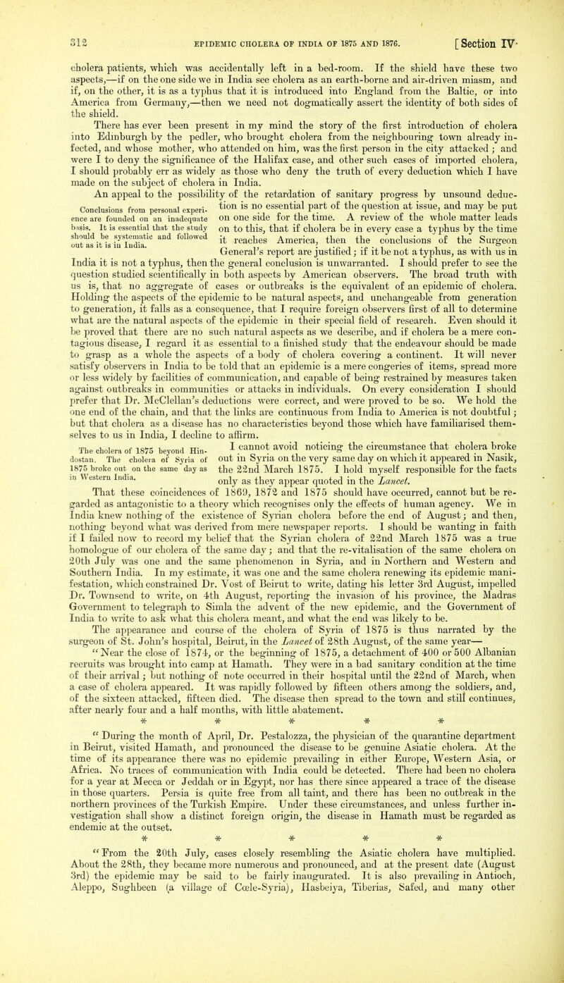 313 EPIDEMIC CHOLEBA OF INDIA OF 1875 AND 1876, [ SectiOll IV* cholera patients, which was accidentally left in a bed-room. If the shield have these two aspects,—if on the one side we in India see cholera as an earth-borne and air-driven miasm, and if, on the other, it is as a typhus that it is introduced into England from the Baltic, or into America from Germany,—then we need not dogmatically assert the identity of both sides of the shield. There has ever been present in my mind the story of the first introduction of cholera into Edinburgh by the pedler, who brought cholera from the neighbouring town already in- fected, and whose mother, who attended on him, was the first person in the city attacked ; and were I to deny the significance of the Halifax case, and other such cases of imported cholera, I should probably err as widely as those who deny the truth of every deduction which I have made on the subject of cholera in India. An appeal to the possibility of the retardation of sanitary progress by unsound deduc- Conclusions from personal experi- ^^^^ no essential part of the question at issue, and may be put ence are founded on an inadequate on one side for the time. A review of the whole matter leads biisis. It is essential that the study on to this, that if cholera be in every ease a typhus by the time Sfasit'^fsiTS.' '''^ ^''^^'''^ reaches America, then the conclusions of the Surgeon General's report are justified j if it be not a typhus, as with us in India it is not a typhus, then the general conclusion is unwarranted. I should prefer to see the question studied scientifically in both aspects by American observers. The broad truth with us is, that no aggregate of cases or outbreaks is the equivalent of an epidemic of cholera. Holding the aspects of the epidemic to be natural aspects, and unchangeable from generation to generation, it falls as a consequence, that I require foreign observers first of all to determine what are the natural aspects of the epidemic in their special field of research. Even should it be proved that there are no such natural aspects as we describe, and if cholera be a mere con- tagious disease, I regard it as essential to a finished study that the endeavour should be made to grasp as a whole the aspects of a body of cholera covering a continent. It will never satisfy observers in India to be told that an epidemic is a mere congeries of items, spread more or less widely by facilities of communication, and capable of being restrained by measures taken against outbreaks in communities or attacks in individuals. On every consideration I should prefer that Dr. McClellan's deductions were correct, and were proved to be so. We hold the one end of the chain, and that the links are continuous from India to America is not doubtful; but that cholera as a disease has no characteristics beyond those which have familiarised them- selves to us in India, I decline to affirm. The cholera of 1875 beyond Hin- ^ cannot avoid noticing the circumstance that cholera broke dostan. The cholera of Syria of out in Syria on the very same day on which it appeared in Nasik, 1875 broke out on the same day as the 22nd March 1875. I hold myself responsible for the facts in Western India. ^^j^ ^^^^ ^pp^^^^. ^^^^^^ Lancet. That these coincidences of 1869, 1872 and 1875 should have occurred, cannot but be re- garded as antagonistic to a theory which recognises only the effects of human agency. We in India knew nothing of the existence of Syrian cholera before the end of August; and then, nothing beyond what was derived from mere newspaper reports. I should be wanting in faith if I failed now to record my belief that the Syrian cholera of 22nd March 1875 was a true homologue of oui- cholera of the same day; and that the re-vitalisation of the same cholera on 20th July was one and the same phenomenon in Syria, and in Northern and Western and Southern India. In my estimate, it was one and the same cholera renewing its epidemic mani- festation, which constrained Dr. Vest of Beirut to write, dating his letter 3rd August, impelled Dr. Townsend to write, on 4th August, reporting the invasion of his province, the Madras Government to telegraph to Simla the advent of the new epidemic, and the Government of India to write to ask what this cholera meant, and what the end was likely to be. The appearance and course of the cholera of Syria of 1875 is thus narrated by the surgeon of St. John's hospital, Beirut, in the Lancet of 28th August, of the same year— Near the close of 1874, or the beginning of 1875, a detachment of 400 or 500 Albanian recruits was brought into camp at Hamath. They were in a bad sanitary condition at the time of their an-ival; but nothing of note occurred in their hospital until the 22 nd of March, when a case of cholera appeared. It was rapidly followed by fifteen others among the soldiers, and, of the sixteen attacked, fifteen died. The disease then spread to the town and still continues, after nearly four and a half months, with little abatement. * * * * * During the month of April, Dr. Pestalozza, the physician of the quarantine department in Beirut, visited Hamath, and pronounced the disease to be genuine Asiatic cholera. At the time of its appearance there was no epidemic prevailing in either Europe, Western Asia, or Africa. No traces of communication with India could be detected. There had been no cholera for a year at Mecca or Jeddah or in Egypt, nor has there since appeared a trace of the disease in those quarters. Persia is quite free from all taint, and there has been no outbreak in the northern provinces of the Tm'kish Empire. Under these circumstances, and unless further in- vestigation shall show a distinct foreign origin^ the disease in Hamath must be regarded as endemic at the outset. •St * * -Jfr * From the 20th July, cases closely resembling the Asiatic cholera have multiplied. About the 28th, they became more numerous and pronounced, and at the present date (August 3rd) the epidemic may be said to be fairly inaugurated. It is also prevailing in Antioch, Aleppo, Sughbeen (a village of Ccele-Syria), Hasbeiya, Tiberias, Safed, and many other