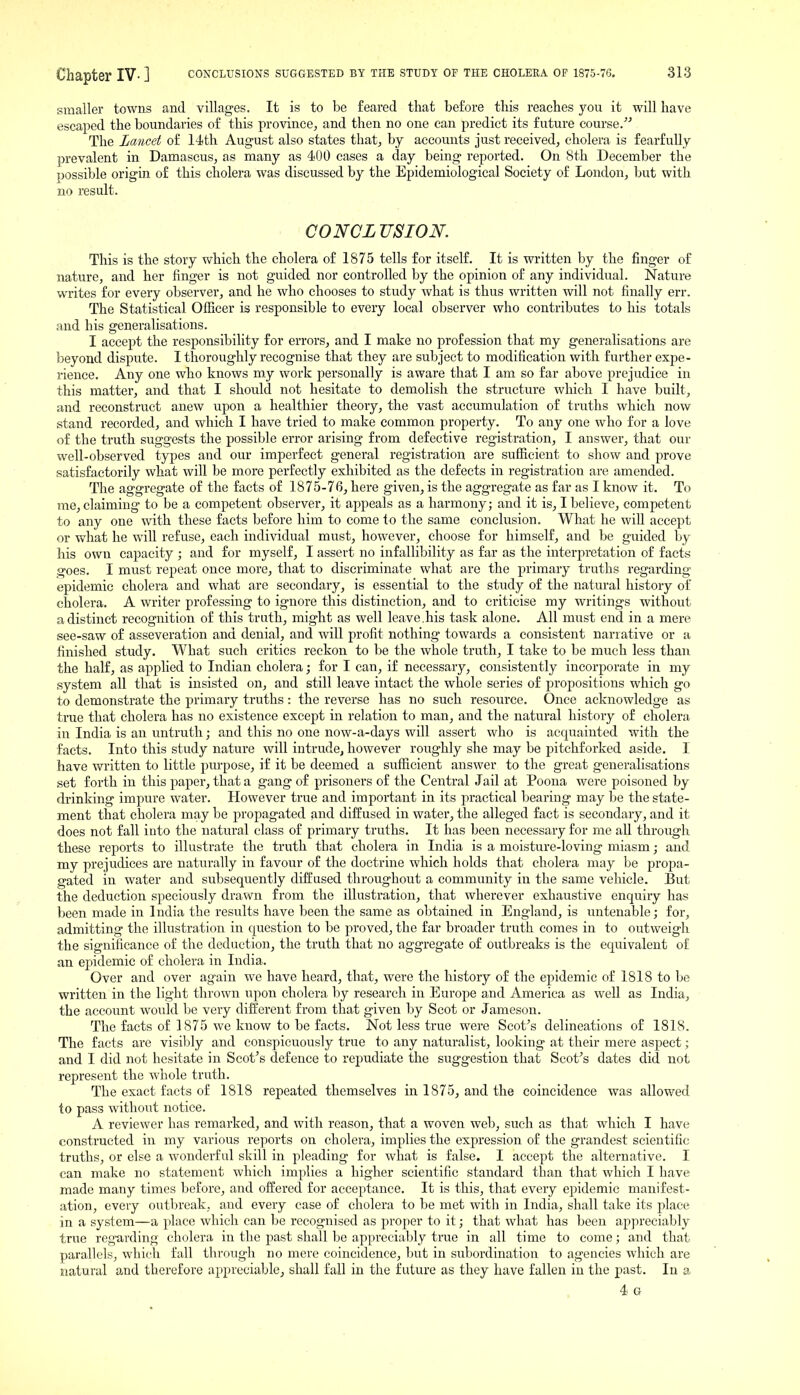 smaller towns and villages. It is to be feared that before this reaches you it will have escaped the boundaries of this province, and then no one can predict its future course/-' The Lancet of 14<th August also states that, by accounts just received, cholera is fearfully prevalent in Damascus, as many as 400 cases a day being reported. On 8th December the possible origin of this cholera was discussed by the Epidemiological Society of London, but with no result. CO'NCLV^ION. This is the story which the cholera of 1875 tells for itself. It is written by the finger of nature, and her finger is not guided nor controlled by the opinion of any individual. Nature writes for every observer, and he who chooses to study what is thus written will not finally err. The Statistical Ofiicer is responsible to every local observer who contributes to his totals and his generalisations. I accept the responsibility for errors, and I make no profession that my generalisations are beyond dispute. I thoroughly recognise that they are subject to modification with further expe- rience. Any one who knows my work personally is aware that I am so far above prejudice in this matter, and that I should not hesitate to demolish the structure which I have built, and reconstruct anew upon a healthier theory, the vast accumulation of truths which now stand recorded, and which I have tried to make common property. To any one who for a love of the truth suggests the possible error arising from defective registration, I answer, that our well-observed types and our imperfect general registration are sufficient to show and prove satisfactorily what will be more perfectly exhibited as the defects in registration are amended. The aggregate of the facts of 1875-76, here given, is the aggregate as far as I know it. To me, claiming to be a competent observer, it appeals as a harmony; and it is, I believe, competent to any one with these facts before him to come to the same conclusion. What he will accept or what he will refuse, each individual must, however, choose for himself, and be guided by his own capacity ; and for myself, I assert no infallibility as far as the interpretation of facts goes. I must repeat once more, tliat to discriminate what are the primary truths regarding epidemic cholera and what are secondary, is essential to the study of the natural history of cholera, A writer professing to ignore this distinction, and to criticise my writings without a distinct recognition of this truth, might as well leave.his task alone. All must end in a mere see-saw of asseveration and denial, and will profit nothing towards a consistent narrative or a finished study. What such critics reckon to be the whole truth, I take to be much less than the half, as applied to Indian cholera; for I can, if necessary, consistently incorporate in my system all that is insisted on, and still leave intact the whole series of propositions which go to demonstrate the primary truths : the reverse has no such resource. Once acknowledge as true that cholera has no existence except in relation to man, and the natural history of cholera in India is an untruth; and this no one now-a-days will assert who is acquainted with the facts. Into this study nature will intrude, however roughly she may be pitchforked aside. I have written to little purpose, if it be deemed a sufficient answer to the great generalisations set forth in this paper, that a gang of prisoners of the Central J ail at Poona were poisoned by drinkhig impure water. However true and important in its practical bearing may be the state- ment that cholera may be propagated and diffused in water, the alleged fact is secondary, and it does not fall into the natural class of primary truths. It has been necessary for me all through these reports to illustrate the truth that cholera in India is a moisture-loving miasm; and my prejudices are naturally in favour of the doctrine which holds that cholera may be propa- gated in water and subsequently diffused throughout a community in the same vehicle. But the deduction speciously drawn from the illustration, that wherever exhaustive enquiry has been made in India the results have been the same as obtained in England, is untenable; for, admitting the illustration in question to be proved, the far broader truth comes in to outweigh the significance of the deduction, the truth that no aggregate of outbreaks is the equivalent of an epidemic of cholera in India. Over and over again we have heard, that, were the history of the epidemic of 1818 to be written in the light thrown upon cholera by research in Europe and America as well as India, the account would be very different from that given by Scot or Jameson. The facts of 1875 we know to be facts. Not less true were Scot^s delineations of 1818. The facts are visibly and conspicuously true to any naturalist, looking at their mere aspect; and I did not hesitate in Scot's defence to repudiate the suggestion that Scot's dates did not represent the whole truth. The exact facts of 1818 repeated themselves in 1875, and the coincidence was allowed to pass withoi^t notice. A reviewer has remarked, and with reason, that a woven web, such as that which I have constructed in my various reports on cholera, implies the expression of the grandest scientific truths, or else a wonderful skill in pleading for what is false. I accept the alternative. I can make no statement which implies a higher scientific standard than that which I have made many times before, and offered for acceptance. It is this, that every epidemic manifest- ation, every outbreak, and every case of cholera to be met with in India, shall take its place in a system—a place which can be recognised as proper to it; that what has been appreciably true regarding cholera in the past shall be appreciably true in all time to come; and that parallels, which fall through no mere coincidence, but in subordination to agencies which are natural and therefore appreciable, shall fall in the future as they have fallen in the past. In a