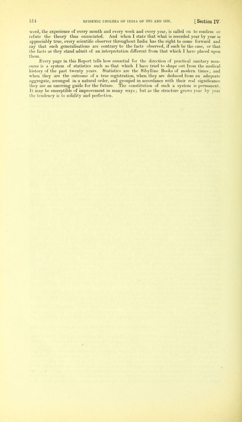 wordj the experience of every month and every week and every year, is called on to confirm or refute the theory thus enunciated. And when I state that what is recorded year by year is appreciably true, every scientific observer throughout India has the right to come forward and say that such generalisations are contrary to the facts observed, if such be the case, or that the facts as they stand admit of an interpretation different from that which I have placed upon them. Every page in this Report tells how essential for the direction of practical sanitary mea- sures is a system of statistics such as that which I have tried to shape out from the medical history of the past twenty years. Statistics are the Sibylline Books of modern times; and when they are the outcome of a true registration, when they are deduced from an adequate aggregate, arranged in a natural order, and grouped in accordance with their real significance they are an unerring guide for the future. The constitution of such a system is permanent. It may be susceptible of improvement in many ways; but as the structure grows year by year the tendency is to solidity and perfection.