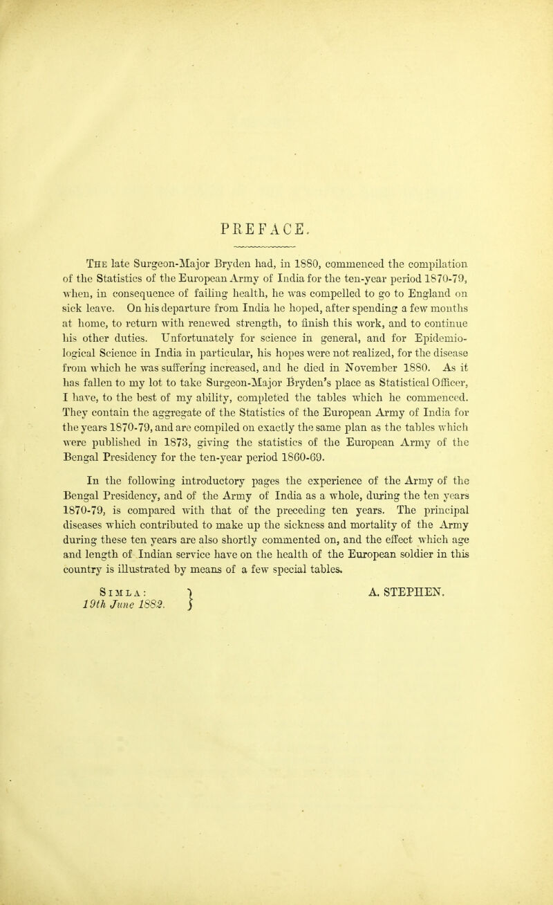 PREFACE, The late Surgeon-Major Bryden had, iu 1880, cQmmenced the compilation of the Statistics of the European Army of India for the ten-year period 1870-79, when, in consequence of failing health, he was compelled to go to England on sick leave. On his departure from India he hoped, after spending a few months at home, to return with renewed strength, to finish this work, and to continue his other duties. Unfortunately for science in general, and for Epidemio- logical Science in India in particular, his hopes were not realized, for the disease from which he was suffering increased, and he died in November 1880. As it has fallen to my lot to take Surgeon-Major Bryden's place as Statistical Officer, I have, to the best of my ability, completed the tables which he commenced. They contain the aggregate of the Statistics of the European Army of India for the years 1870-79, and are compiled on exactly the same plan as the tables which were published in 1873, giving the statistics of the European Army of the Bengal Presidency for the ten-year period 1860-69. In the following introductory pages the experience of the Army of the Bengal Presidency, and of the Army of India as a whole, during the ten years 1870-79, is compared with that of the preceding ten years. The principal diseases which contributed to make up the sickness and mortality of the Army during these ten years are also shortly commented on, and the effect which age and length of Indian service have on the health of the European soldier in this country is illustrated by means of a few special tables. Simla: 19th June 1882. A. STEPHEN.