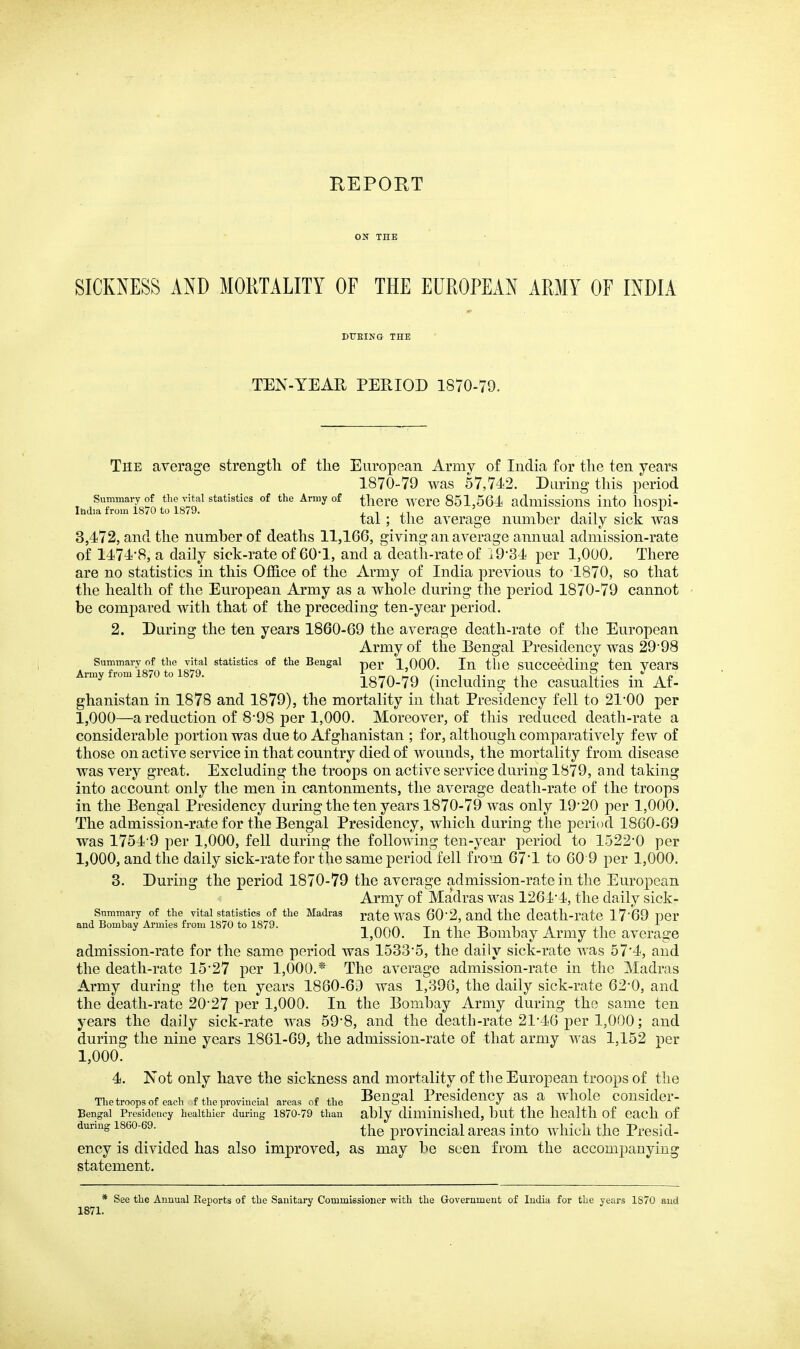 REPORT ON THE SICKNESS AND MORTALITY OF THE EUROPEAN ARMY OF INDIA DTTEING THE TEN-YEAR PERIOD 1870-79. The average strength of the European Army of India for the ten years 1870-79 was 57,742. During this period Summary of the ^^tai statistics of the Army of there Were 851,564 aduiissious into hospi- Ihdia from 1870 to 1879. j i xi i i m • t tai; the average number daily sick was 3,472, and the number of deaths 11,166, giving an average annual admission-rate of 1474*8, a daily sick-rate of 60*1, and a death-rate of i934 per 1,000, There are no statistics in this Oj6B.ce of the Army of India previous to 1870, so that the health of the European Army as a whole during the period 1870-79 cannot be compared with that of the preceding ten-year period. 2. During the ten years 1860-69 the average death-rate of the European Army of the Bengal Presidency was 2998 ArmTr^misfo to^iS? ^'^ ^^^^^ per 1,000. In the succeeding ten years imy rom o . 1870-79 (including the casualties in Af- ghanistan in 1878 and 1879), the mortality in that Presidency fell to 21'00 per 1,000—a reduction of 8*98 per 1,000. Moreover, of this reduced death-rate a considerable portion was due to Afghanistan ; for, although comparatively few of those on active service in that country died of wounds, the mortality from disease was very great. Excluding the troops on active service during 1879, and taking into account only the men in cantonments, the average death-rate of the troops in the Bengal Presidency during the ten years 1870-79 was only 1920 per 1,000. The admission-rate for the Bengal Presidency, which during the period 1860-69 was 1754 9 per 1,000, fell during the following ten-year period to 1522*0 per 1,000, and the daily sick-rate for the same period fell from 67*1 to 60 9 per 1,000. 3. During the period 1870-79 the average admission-rate in the European Army of Madras was 1264*4, the daily sick- summary of the vital statistics of the Madras yatc was 60*2, and thc dcath-ratc l7*69 per and Bombay Armies irom 1870 to 1879. t;i-i-» t a n 1,000. In the Bombay Army the average admission-rate for the same period was 1533*5, the daily sick-rate was 57*4, and the death-rate 15*27 per 1,000.* The average admission-rate in the Madras Army during the ten years 1880-69 was 1,396, the daily sick-rate 62*0, and the death-rate 20*27 per 1,000. In the Bombay Army during the same ten years the daily sick-rate was 59*8, and the death-rate 21*46 per 1,000; and during the nine years 1861-69, the admission-rate of that army was 1,152 j)er 1,000. 4. Not only have the sickness and mortality of the European troops of the Thetroopsofeach f the provincial areas of the BcngaJ Presidency as a wholc consider- Bengal Presidency healthier during 1870-79 than ably diminished, but tllC health of Cacll of during 1860-69. provincial areas into which the Presid- ency is divided has also improved, as may be seen from the accompanying statement. * See the Annual Reports of the Sanitary Commissioner with the Government of India for the years 1870 and 1871.