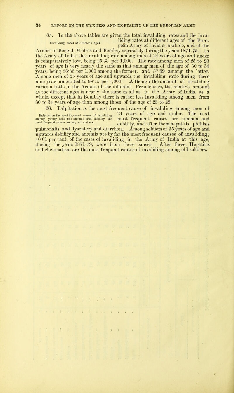 65. In the above tables are given the total invaliding rates and the inva- , , , , liding rates at different ages of the Euro- Invalicung rates at difterent ages. « » ptt ii pean Army oi India as a whole, and oi the Armies of Bengal, Madras and Bombay separately during the years 1871-79. In the Army of India the invaliding rate among men of 24 years of age and under is comparatively low, being 25'33 per 1,000. The rate among men of 25 to 29 years of age is very nearly the same as that among men of the age of 30 to 34 years, being 36-86 per 1,000 among the former, and 37'59 among the latter. Among men of 35 years of age and upwards the invaliding ratio during these nine years amounted to 98*15 per 1,000. Although the amount of invaliding varies a little in the Armies of the different Presidencies, the relative amount at the different ages is nearly the same in all as in the Army of India, as a whole, except that in Bombay there is rather less invaliding among men from 30 to 34 years of age than among those of the age of 25 to 29. 66. Palpitation is the most frequent cause of invaliding among men of Palpitation the most frequent cause of invaliding 24 yCarS of age and Uudcr. The UCXt among young soldiers; anaemia and debility the mOSt frcqUCUt CauSCS are anaemia and most frequent causes among old soldiers. debility, and after them hepatitis, phthisis pulmonalis, and dysentery and diarrhoea. Among soldiers of 35 years of age and upwards debility and anaemia are by far the most frequent causes of invaliding; 40 01 per cent, of the cases of invaliding in the Army of India at this age, during the years 1871-79, w^ere from these causes. After these. Hepatitis and rheumatism are the most frequent causes of invaliding among old soldiers.