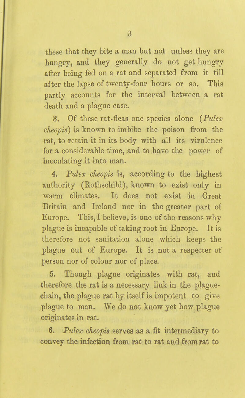 these that they bite a man but not unless they are hungry, and they generally do not get hungry after being fed on a rat and separated from it till after the lapse of twenty-four hours or so. This partly accounts for the interval between a rat death and a plague case. 3. Of these rat-fleas one species alone (Pulex cheopis) is known to imbibe the poison from the rat, to retain it in its body with all its virulence for a considerable time, and to have the power of inoculating it into man. 4. Tulex cheopis is, according to the highest authority (Rothschild), known to exist only in warm climates. It does not exist in Great Britain and Ireland nor in the greater part of Europe. This, I believe, is one of the reasons why plague is incapable of taking root in Europe. It is therefore not sanitation alone which keeps the plague out of Europe. It is not a respecter of person nor of colour nor of place. 5. Though plague originates with rat, and therefore the rat is a necessary link in the plague- chain, the plague rat by itself is impotent to give plague to man. We do not know yet how plague originates in rat. 6. Pulex cheopis serves as a fit intermediary to convey the infection from rat to rat and from rat to