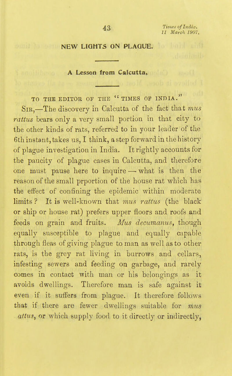 4a Tivie.i of Indint 11 March 1907. NEW LIGHTS ON PLAGUE. A Lesson from Calcutta^ TO THE EDITOR OF THE *'TIMES OP INDIA. Sir,—The discovery in Calcutta of the fact that mus rattus bears only a very small portion in that city to the other kinds of rats, referred to in your leader of the 6th instant, takes us, I think, a step forward in the history of plague investigation in India. It rightly accounts for the paucity of plague cases in Calcutta, and therefore one must pause here to inquire —■ what is then the reason of the small prportion of the house rat which has the effect of confining the epidemic within moderate limits ? It is well-known that mus rattus (the black or ship or house rat) prefers upper floors and roofs and feeds on grain and fruits. Mus decumanust though equally susceptible to plague and equally capable through fleas of giving plague to man as well as to other rats, is the grey rat living in burrows and cellars, infesting sewers and feeding on garbage, and rarely comes in contact with man or his belongings as it avoids dwellings. Therefore man is safe against it even if it suffers from plague. It therefore follows that if there are fewer dwellings suitable for mus attus^ or which supply food to it directly or indirectly,