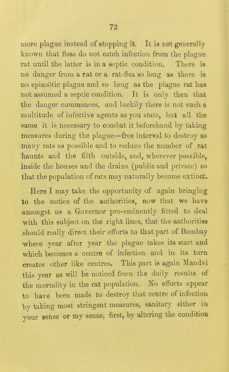 more plague instead of stopping it. It is not generally known tbat fleas do not catch infection from the plague rat until the latter is in a septic condition. There is no danger from a rat or a rat-flea so long aa there is no epizootic plague and so long as the plague rat has not assumed a septic condition. It is only then that the danger commences, and luckily there is not such a multitude of iofective agents as you state, but all the same it is necessary to combat it beforehand by taking measures during the plague—free interval to destroy as many rats as possible and to reduce the number of rat haunts and the filth outside, and, wherever possible, inside the houses and the drains (public and private) so that the population of rats may naturally become extinct. Here I may take the opportunity of again bringing to the notice of the authorities, now that we have amongst us a Governor pre-eminently fitted to deal ivith. this subject on the right lines, that the authorities should really direct their effort3 to that part of Bombay where year after year the plague takes its start and which becomes a centre of infection and in its turn creates other like centres. This part is again Mandvi this year as will be noticed from the daily results of the mortality in the rat population. No efforts appear to have been made to destroy that centre of infection by taking most stringent measures, sanitary either in your sense or my sense, first, by altering the condition