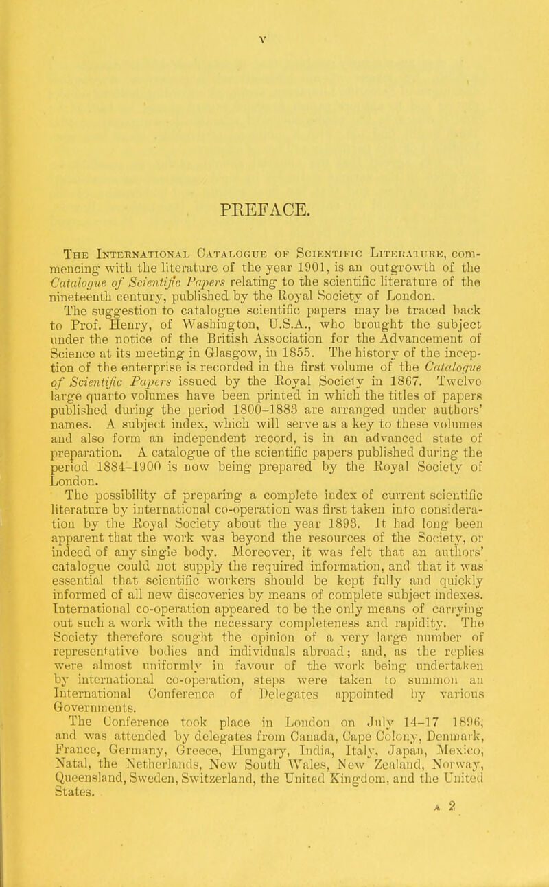 PREFACE. The International Catalogue of Scientific Litekature, com- mencing with the literature of the year 1901, is an outgrowth of the Catalogue of Scientijic Papers relating to the scientific literature of the nineteenth century, published by the Royal Society of Loudon. The suggestion to catalogue scientific papers may be traced back to Prof. Henry, of Washington, U.S.A., who brought the subject under the notice of the British Association for the Advancement of Science at its meeting in Glasgow, in 185.5. The history of the incep- tion of the enterprise is recorded in the first volume of the Catalogue of Scientific Paj^ers issued by the Royal Sociely in 1867. Twelve large quarto volumes have been printed in which the titles of papers published during the period 1800-1883 are aiTanged under authors' names. A subject index, which will serve as a key to these volumes and also form an independent record, is in an advanced state of preparation. A catalogue of the scientific papers published during the period 1884-1900 is now being prepared by the Royal Society of London. The possibility of preparing a complete index of current scientific literature by international co-operation was first taken into considera- tion by the Royal Society about the year 1893. It had long been apparent that the work was beyond the resources of the Society, or indeed of any single body. Moreover, it was felt that an authors' catalogue could not supply the required information, and that it was essential that scientific workers should be kept fully and quickly informed of all new discoveries by means of complete subject indexes. International co-operation appeared to be the only means of canying out such a work with the necessary completeness and rapidity. The Society therefore sought the opinion of a very large number of representative bodies and individuals abroad; and, as the replies were almost uniformly in favour of the work being undertaken by international co-opeiation, steps were taken to summon aii Liternational Conference of Delegates appointed by various Governments. The Conference took place in London on July 14-17 1896, and was attended by delegates from Canada, Cape Colony, Denmark, Prance, Germany, Greece, Hungary, India, Italy, Japan, Mexico, Natal, the Netherlands, New South Wales, New Zealand, Norway, Queensland, Sweden, Switzerland, the United Kingdom, and the United States.