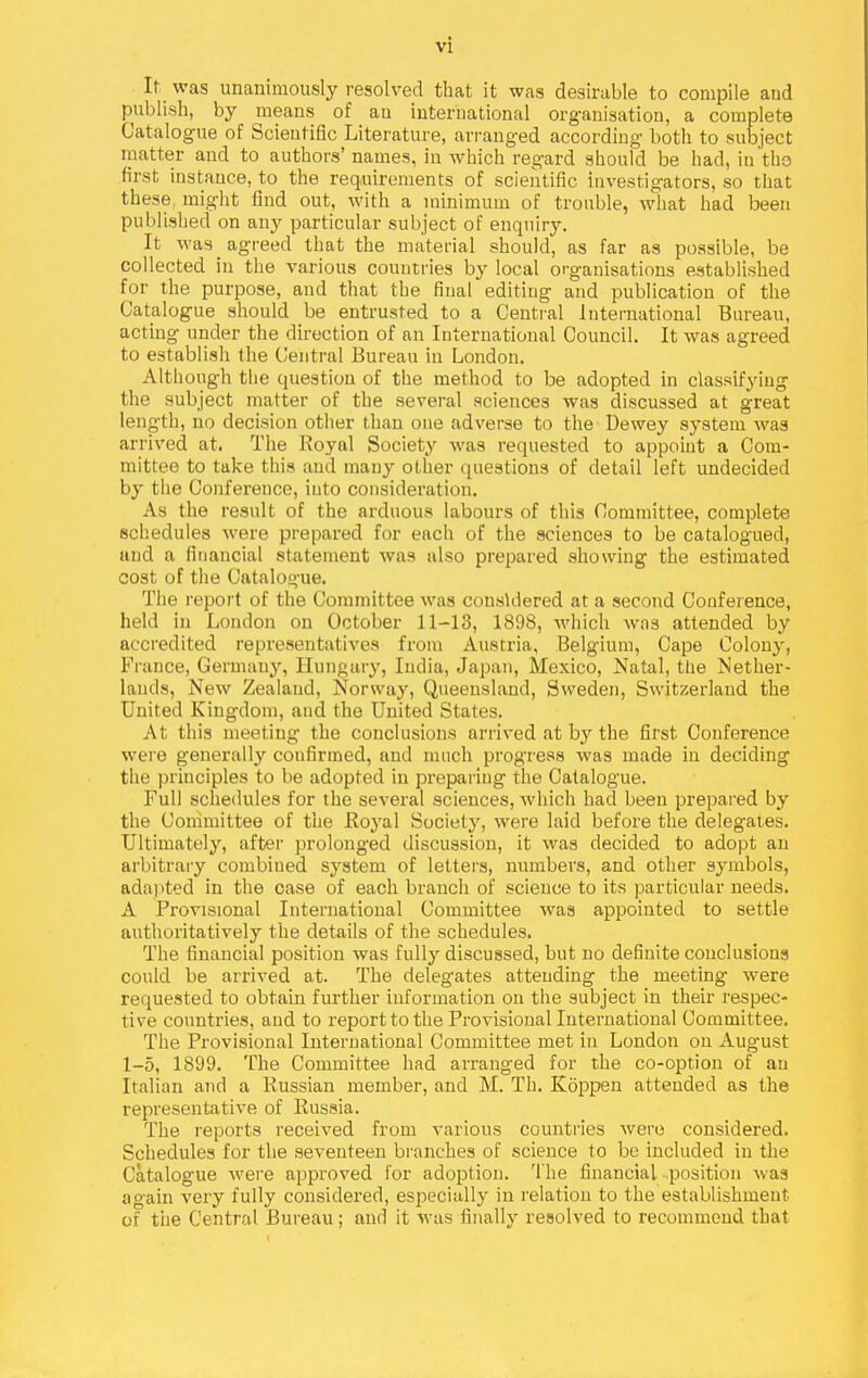 It was unanimously resolved that it was desirable to compile and publish, by means of an international organisation, a complete Catalogue of Scientific Literature, arranged according both to subject matter and to authors' names, in which regard should be had, in the first instance, to the requirements of scientific investigators, so that these, might find out, with a minimum of trouble, what had been published on any particular subject of enquiry. It was agreed that the material should, as far as possible, be collected in the various countries by local organisations established for the purpose, and that the final editing and publication of the Catalogue should be entrusted to a Central International Bureau, acting under the direction of an International Council. It was agreed to establish the (Central Bureau in London. Although the question of the method to be adopted in classifying the subject matter of the several sciences was discussed at great length, no decision other than one adverse to the Dewey system was arrived at. The Royal Society was requested to appoint a Com- mittee to take this and many other questions of detail left undecided by the Conference, into consideration. As the result of the arduous labours of this Committee, complete schedules were prepared for each of the sciences to be catalogued, and a financial statement was also prepared showing the estimated cost of the Catalogue. The report of the Committee was considered at a second Conference, held in London on October 11-13, 1898, which was attended by accredited repi-esentatives from Austria, Belgium, Cape Colony, France, Germany, Hungary, India, Japan, Mexico, Natal, the Mether- lands. New Zealand, Norway, Queensland, Sweden, Switzerland the United Kingdom, and the United States. At this meeting the conclusions arrived at by the first Conference were generally confirmed, and much progress was made in deciding the principles to be adopted in preparing the Catalogue. Full schedules for the several sciences, which had been prepared by the Committee of the Royal Societj'^, were laid before the delegates. Ultimately, after prolonged discussion, it was decided to adopt an arbitrary combined system of letters, numbers, and other symbols, ada) ited in the case of each branch of science to its particular needs. A Provisional International Committee was appointed to settle authoritatively the details of the schedules. The financial position was fully discussed, but no definite conclusions could be arrived at. The delegates attending the meeting were requested to obtain further information on the subject in their respec- tive countries, and to report to the Provisional International Committee. The Provisional International Committee met in London on August 1-5, 1899. The Committee had arranged for the co-option of an Italian and a Russian member, and M. Th. Koppen attended as the representative of Russia. The reports received from various countries were considered. Schedules for the seventeen branches of science to be included in the Catalogue were approved for adoption. The financial position was again verj fully considered, especitdly in relation to the establishment of tiie Central Bureau; and it was finally resolved to recommend that