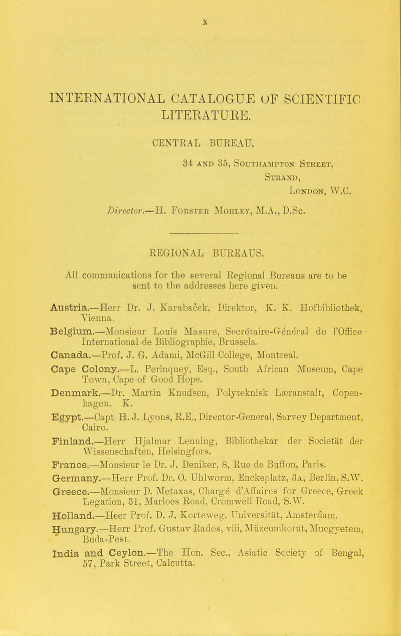 INTEENATIONAL CATALOGUE OF SCIENTIFIC LITERATURE. CENTRAL BUREAU. 34 AND 35, Southampton Street, Stkanp, London, W.U. Director.—H. Forster Morley, M.A., D.Sc. REGIONAL BUREAUS. All communications for the several Regional Bureaus are to be sent to tlie addresses here given. Austria.—Herr Dr. J. Karabacek, Direktor, K. K. Ilofbibliothek, Vienna. Belgium.—Monsieur Louis Masnre, Secretaire-Creneral do I'Office International de Bibliogi'aphie, Brussels. Canada.—Prof. J. G. Adauii, McGill College, Montreal. Cape Colony.—L. Perinquey, Esq., South African Museum, Cape Town, Cape of Good Hope. Denmark.—Dr. Martin Knudseu, Polyteknisk Lteranstalt, Copen- hagen. K. Egypt.—Capt, H.J. Lj'ons, R.E., Director-General, Survey Department, Cairo. Finland.—Herr Hjalmar Lenuing, Bibliothekar der Societat der Wissenschafteu, Heisingfors. France.—Monsieur le Dr. J. Deniker, 8, Rue de Buflon, Paris. Germany.—Herr Prof. Dr. 0. Uhlworm, Enckeplatz, 3a, Berlin, S.W. Greece.—Monsieur D. Metaxas, Charge d'Affaires for Greece, Greek Legation, 31, Marloes Road, Cromwell Road, S.W. Holland.—Heer Prof. D. J. Korteweg. Universitilt, Amsterdam. Hungary.—Herr Prof. Gustav Rados, viii, Miizeumkorut, Muegyetem, Buda-Pest, India and Ceylon.—The Hon. Sec, Asiatic Society of Bengal, 57, Park Street, Calcutta.