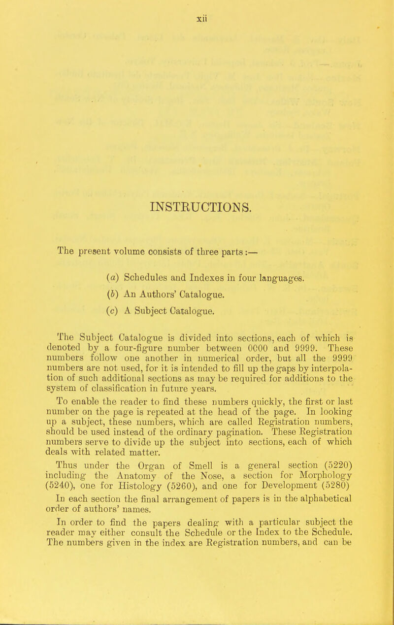 INSTEUCTIONS. The present volume consists of three parts:— (a) Schedules and Indexes in four languages. (J) An Authors' Catalogue, (c) A Subject Catalogue. The Subject Catalogue is divided into sections, each of which is denoted by a four-figure number between OCOO and 9999. These numbers follow one another in numerical order, but all the 9999 numbers are not used, for it is intended to fill up the gaps by interpola- tion of such additional sections as may be required for additions to the system of classification in future years. To enable the reader to find these numbei'S quickly, the first or last number on the page is repeated at the head of the page. In looking up a subject, these numbers, which are called Eegistration numbers, should be used instead of the ordinary pagination. These Registration numbers serve to divide up the subject into sections, each of which deals with related matter. Thus under the Organ of Smell is a general section (5220) including the Anatomy of the Nose, a section for Morphology (5240), one for Histology (5260), and one for Development (5280) In each section the final arrangement of papers is in the alphabetical order of authors' names. In order to find the papers dealing with a particular subject the reader may either consult the Schedule or the Index to the Schedule. The numbers given in the index are Registration numbers, and can be