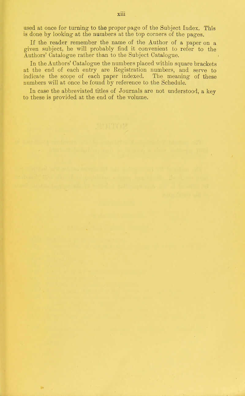 used at once for turning to tlie proper page of the Subject Index. This is done hy looking at the numbers at the top corners of the pages. If the reader remember the name of the Author of a paper on a given subject, he will probably find it convenient to refer to the Authors' Catalogue rather than to the Subject Catalogue. In the Authors' Catalogue the numbers placed within square brackets at the end of each entry are Registration numbers, and serve to indicate the scope of each paper indexed. The meaning of these numbers will at once be found by reference to the Schedule. In case the abbreviated titles of Journals are not understood, a key to these is provided at the end of the volume.