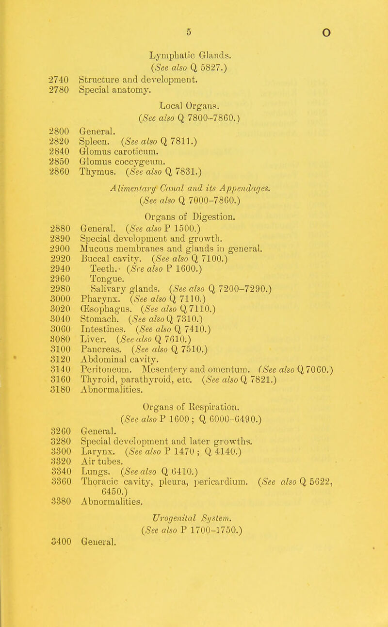 Lymphatic Glands. (See also Q 5827.) 2740 Structure and development. 2780 Special anatomy. Local Organs. (See also Q 7800-7860. ) 2800 General. 2820 Spleen, (^ee a/so Q 7811.) 2840 Glomus caroticum. 2850 Glomus coccyg-eum. 2860 Thymus. {See also Q 7831.) Alimentarij Canal and its Appendafjes. {See also Q 7000-7860.) Organs of Digestion. 2880 General. {See also P 1500.) 2890 Special development and growth. 2900 Mucous membranes and glands in general. 2920 Buccal cavit.v. {See also Q 7100.) 2940 Teeth.- (,SVe a^so P 1600.) 2960 Tongue. 2980 Salivary glands. {See also Q 7200-7290.) 3000 Pharynx. {See also Q, 7l]0.) 3020 (Esophagus. (,S'ee a/so Q 7110.) 3040 Stomach. {See also Q, 7310.) 3000 Intestines. {See also Q 7410.) 3080 Liver, (^ee a/so Q 7610.) 3100 Pancreas. {See also Q 7510.) 3120 Abdominal cavity. 3140 Peritoneum. Mesentery and omentum. (See also Q,70G0.) 3160 Thyroid, parathjToid, etc. {See also Q, 7S21.) 3180 Abnormalities. Organs of Respiration. (See also P 1600 ; Q 0000-6490.) 3260 General. 3280 Special development and later growths. 3300 Larynx. (See also F 1470 ; Q, 4140.) 3320 Air tubes. 3340 Lungs. (See also Q. (jUO.) 3360 Thoracic cavity, pleura, jiericardium. (See also Q 5622, 6450.) 3380 Abnormalities. Urogenital Sijstem. (See also P 1700-1750.)