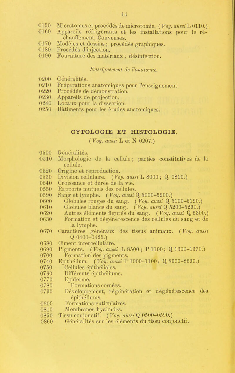 O150 Microtomes et precedes de microtoraie. {Voy. anssiL 0110.) 0160 Appareils refrigerants et les installations pour le re- cliauEferaent, Couveuses. 0170 Modeles et dessins ; procedes graphiques. 0180 Procedes d'iujection. 0190 Fournituro des materiaux; desinfection. Enssignement de Vanatomie. 0200 Generalites. 0210 Preparations anatomiques pour I'enseignement. 0220 Procedes de demonstration. 0230 Appareils de projection. 0240 Locaux pour la dissection. 0250 Batiments pour les etudes anatomiques. CYTOLOGIE ET HISTOLOGIE. ( Voy. aussi L et N 0207.) 0500 Generalites. 0510 Morphologic de la cellule; parties coustitutives de la cellule. 0520 Origine et reproduction, 0530 Division cellulaire. (Fo.;/. ajmt L 8000 ; Q 0810.) 0540 Croissance et duree de la vie. 0550 Rapports mutuels des cellules. 0590 Sang et lymphe. ( Foy. mmz Q 5000-5900.) 0600 Globules rouges du sang. ( Voy, mtsst Q 5100-5190.) 0610 Globules blancs du sang. ( Voy. aussi Q 5200-5290.) 0620 Auti'es elements figures du sang. (Voy. aussi Q 5300.) 0630 Formation et degenerescence des cellules du sang et de la lymplie. 0670 Caracteres generaux des tissus animaux. {Voy. aussi Q 0400-0425.) 0680 Ciment intercellulaire. 0690 Pigments. {Voy. aussi L 8500 ; P 1100; Q 1300-1370.) 0700 Formation des pigments. 0740 Epithelium. ( Foy. awssz P 1000-1100; Q 8600-8690.) 0750 Cellules epitheliales. 0760 Differents epitheliums. 0770 Epiderme. 0780 Formations cornees. 0790 Developpement, regeneration et degenerescence des epitheliums. 0800 Formations cuticulaires. 0810 Membranes hyaloides. 0850 Tissu conjouctif. ( Fo.y. awssz Q 0500-0590.) 0860 Generalites sur les elements du tissu conjouctif.