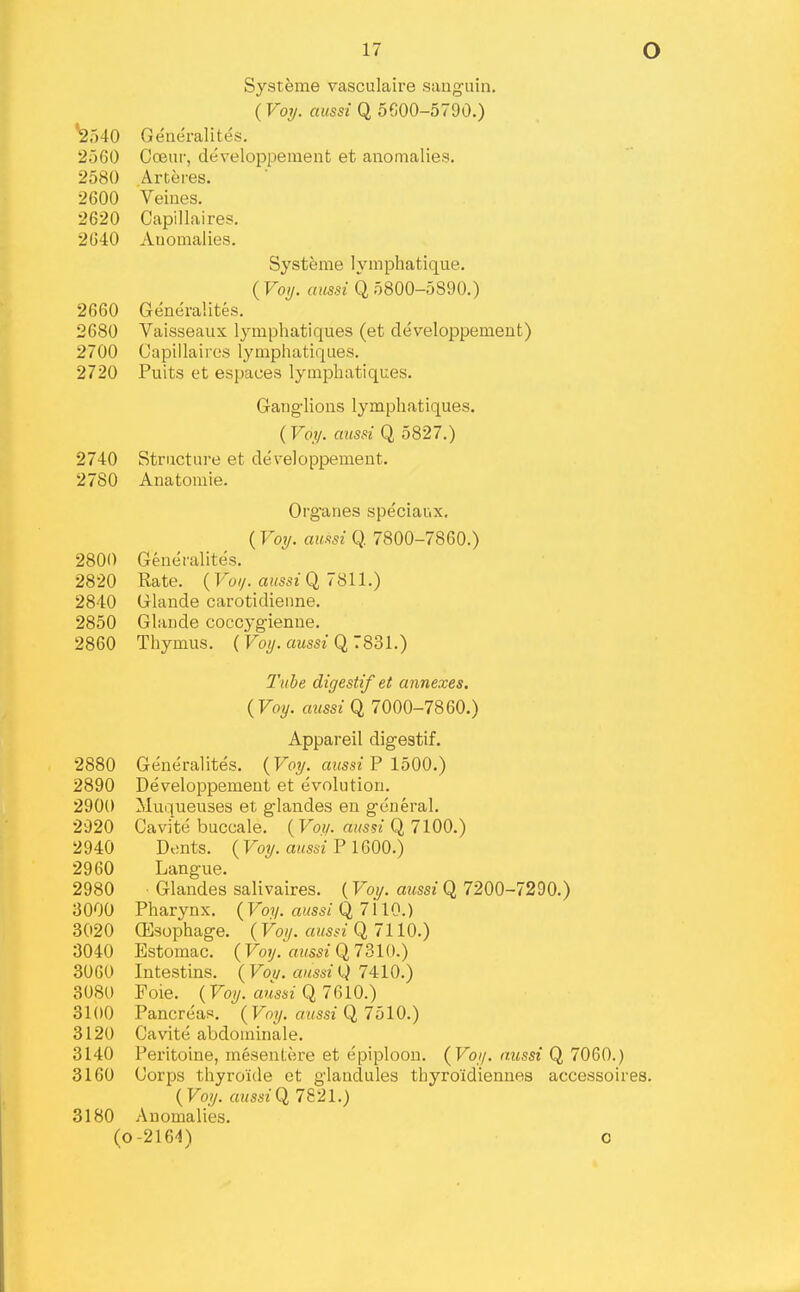 Systeme vasculaire sanguin. (Vol/, aussi Q 5600-5790.) ^540 Generalites. 2560 Coeur, developpement et anomalies. 2580 Arteres. 2600 Veiues. 2620 Capillaires. 2640 Anomalies. Systeme lymphatique. ( Voij. aussi Q 5800-5890.) 2660 Generalites. 2680 Vaisseaux lymphatiques (et developpemeut) 2700 Capillaires lymphatiques. 2720 Puits et espaces lymphatiques. Gaug-lions lymphatiques. (Vojt/. aussi Q 5827.) 2740 Structure et developpemeut. 2780 Anatomie. Organes speciaux. ( Vol/, aussi Q. 7800-7860.) 280O Generalites. 2820 Rate. (Voi/. aussi Cl 7811.) 2840 Glande carotidienne. 2850 Glande coccygienne. 2860 Thymus. ( Voi/. aussi Q 7831.) 2'ube digestif et annexes, (Voy. aussi Q 7000-7860.) Appareil digestif. 2880 Generalites. {Voij. aussi F loOO.) 2890 Developpemeut et evolution. 2900 Muqueuses et glandes en general. 2920 Cavite buccale. [Vou. aussi Q 7100.) 2940 Dents. ( Voy. aussi P 1600.) 2960 Langue. 2980 Glandes salivaires. (Voy. aussi Q 7200-7290.) 3000 Pharynx. {Voy. aussi Q 7110.) 3020 (Esophage. (Voy. aussi Q, 7110.) 3040 Estomac. (Voy. amsi Q 7 BIO.) 3060 Intestins. (Voi/. aussi Q 74:10.) 3080 Foie. (Voy. aussi 0,7CAO.) 3100 Pancreas. (Voy. aussi Q, 7blO.) 3120 Cavite abdominale. 3140 Peritoine, mesenl;ere et epiploon. (Voy. mcssi Q 7060.) 3160 Corps thyroule et glandules thyro'idiennes accessoires. (Voy. aussi 7821.) 3180 Anomalies. (0-2164) o