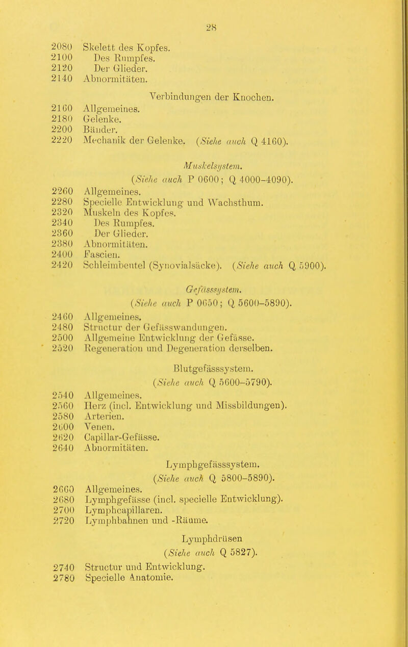 •2080 Skelett des Kopfes. 2100 Des Riimpfes. 2120 Der Glieder. 2140 Abiiormitiiten. Verbindungeii der Kuochen. 21 GO Allgenieines. 2180 Gelenke. 2200 Biiiider. 2220 Mechaiiik der Gelenke. {Siehe aiich Q 4160). Muskelsi/stetn. {Siehe audi P 0600; Q 4000-4090). 2260 Allgemeines. 2280 Specielle Entvvickluiig- und Wachsthum. 2320 Muskelu des Kopfes. 2340 Des Eumpfes. 2360 Der Glieder. 2380 Abnormitilteu. 2400 Fascien. 2420 Schleiinbeutel (Synovialsucke). {Siehe atich Q o900). Gi'j'dss.ii/.ttem. {Sie/ie iiuch P 0650; Q 5600-5890). 2460 Allg-eiiieiues. 2480 Stnictur der (iefiisswandiiiigeii. 2500 AllgomeiMe Entwickiuiig der Gefiisse. 2520 Uegeiiei-atioii und Degeneration dei'selben. Blutgefasssystem. {Siehe avch Q 5600-5790). 25-10 Allgemeines. 2560 llerz (inel. Eutwickiung und Missbildungeu). 2580 Arterien. 2 GOO Venen. 2620 Gapillar-Gefilsse. 2640 Abnormitiiten. Lympbgeffisssystem. {Siehe avch Q 5800-5890). 2660 Allgemeines. 2(180 Lymphgefiisse (incl. specielle Entwicklung). 2700 Lymphcapillai'en. 2720 Ijymphbahneu und -Ruuma Lymphdriisen {Siehe auch Q 5827). 2740 Structur und Entwicklung. 2780 Specielle A.natomie.