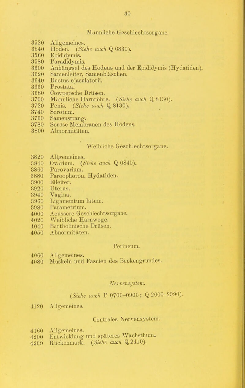 Milnnliclie (jfischlechtsorgane. 3520 Allg'emeines. •SMO Hodeii. {Sieke auch Q 0830). 3560 Epididymis. 3580 Paradidymis. 3600 Anliilngsel des Hodens und der Epididymis (Hydatiden). 3620 Pamenleiter, Sameubliischen. 3640 Ductus ejaculatorii. 3660 Prostata. 3680 Cowpersche Drlisen, 3700 Milnuliche Harurohi-e. (Sielte auch Q 8130). 3720 Penis. {Siehe auch q 81d0). 3740 Scrotum. 3760 Samenstrang. 3780 SerOse Membrauen des Hodens. 3800 Abnormitilten. Weibliche Geschlechtsorgane. 3820 Allgemeines. 3840 Ovarium. {Siche auch Q 0840). 3860 Parovarium. 3880 Paroophoron, Hydatiden. 3900 Eileiter. 3920 Uterus. 3940 Vagina. 3960 Liganientum latum. 3980 l^arametrium. 4000 Aeussere Geschlechtsorgane. 4020 W^eibliche Harnwege. 4040 Bartholinische DrUsen. 4050 Abnormitilten. Perineum. 4060 Allgemeines. 4080 Mubkelu und Fascien des Beckengrundes. Nervensystem. {Sieke auch P 0700-0900 ; Q 2000-2990). 4120 Allgemeines. Centrales Nervensystem. 4160 Allgemeines. 4200 Entwickluug und sptiteres Wachsthum. 4260 RUckenmark. {Sieke audi Q2410).