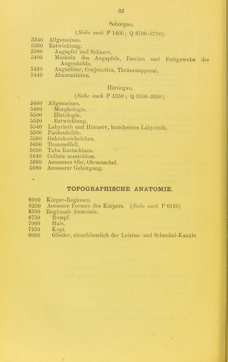 Sehorgaii. {Siehe auch P 1400; Q 3700-3790). AHgemeiues. Eutwicklung'. Augapfel und Sehnerv. Muskeln des Augapfels, Fascien iiud Fettgewebe Augeuhuhle. Augenlider, Conjmiutiva, Thi'iinenapparai:. Abnoiinitiiten. Horoi'gtui. {Siehe auch P 13o0 ; Q 3500-3590) 5460 Allgemeines. 5480 Moi'phologie. 5500 Ilislologie. 5520 Entwickliiiig. 5540 Lubyriiitli und Hornerv, knijcherues LabyriuMi. 5560 Paiikenhohle. 5580 Gehiirkiiijchelclien. 5600 Trommelfell. 5620 Tuba Eustachiana. 5640 Cellula} mastoideaj. 5660 Aeusseres Olir, Ohrmuschel. 5680 Aeusserer GehOrgang. TOPOGRAPHISCHE ANATOMIE. 6000 Korper-l-vegioueii. 6250 Aeussere Eonneu des Kiirpers. {Siehe auch P 0120) 6500 Kegionale Anatoniie. 6750 Riimpf. 7000 Hals. 7250 Kopf. 8000 Glieder, einscliliesslich dei- Leisten- uad Schenkel-Kaniile. 5340 5360 5380 5400 5420 5440