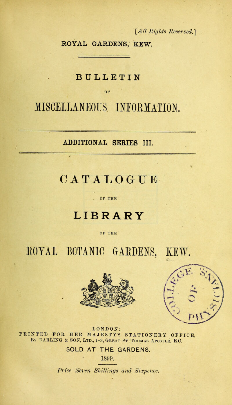 [All Rights Reserved.]^ ROYAL GARDENS, KEW. BULLETIN OF MISCELLANEOUS HEORIATION. ADDITIONAL SERIES III. CATALOGUE OF THE LIBRARY OF THE EOYAL BOTANIC GAEDENS, KEW. LONDON: PRINTED FOR HER MAJESTY'S STATIONERY OFFICE, By DARLING & SON, Ltd., 1-3, Geeat St. Thomas Apostle, E.G. SOLD AT THE GARDENS. 1899. Price Seven SluUmgs and Sixpence,