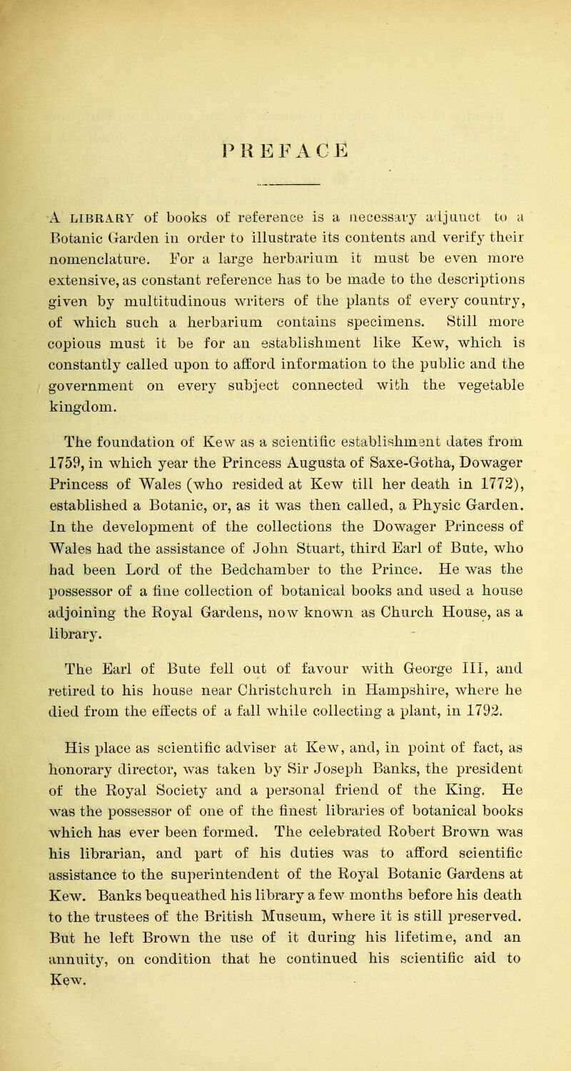 P R E F A C E A LIBRARY of books of reference is a necessary adjunct to a Botanic Garden in order to illustrate its contents and verify their nomenclature. For a large herbarium it must be even more extensive, as constant reference has to be made to the descriptions given by multitudinous writers of the plants of every country, of which such a herbarium contains specimens. Still more copious must it be for an establishment like Kew, which is constantly called upon to afford information to the public and the government on every subject connected with the vegetable kingdom. The foundation of Kew as a scientific establiRhment daces from 1759, in which year the Princess Augusta of Saxe-Gotha, Dowager Princess of Wales (who resided at Kew till her death in 1772), established a Botanic, or, as it was then called, a Physic Garden. In the development of the collections the Dowager Princess of Wales had the assistance of John Stuart, third Earl of Bute, who had been Lord of the Bedchamber to the Prince. He was the possessor of a fine collection of botanical books and used a house adjoining the Royal Gardens, now knowm as Church House, as a library. The Earl of Bute fell out of favour with George III, and retired to his house near Christchurch in Hampshire, where he died from the effects of a fall while collecting a plant, in 1792. His place as scientific adviser at Kew, and, in point of fact, as honorary director, was taken by Sir Joseph Banks, the president of the Royal Society and a personal friend of the King, He was the possessor of one of the finest libraries of botanical books which has ever been formed. The celebrated Robert Brown was his librarian, and part of his duties was to afford scientific assistance to the superintendent of the Royal Botanic Gardens at Kew. Banks bequeathed his library a few months before his death to the trustees of the British Museum, where it is still preserved. But he left Brown the use of it during his lifetime, and an annuity, on condition that he continued his scientific aid to Kew.