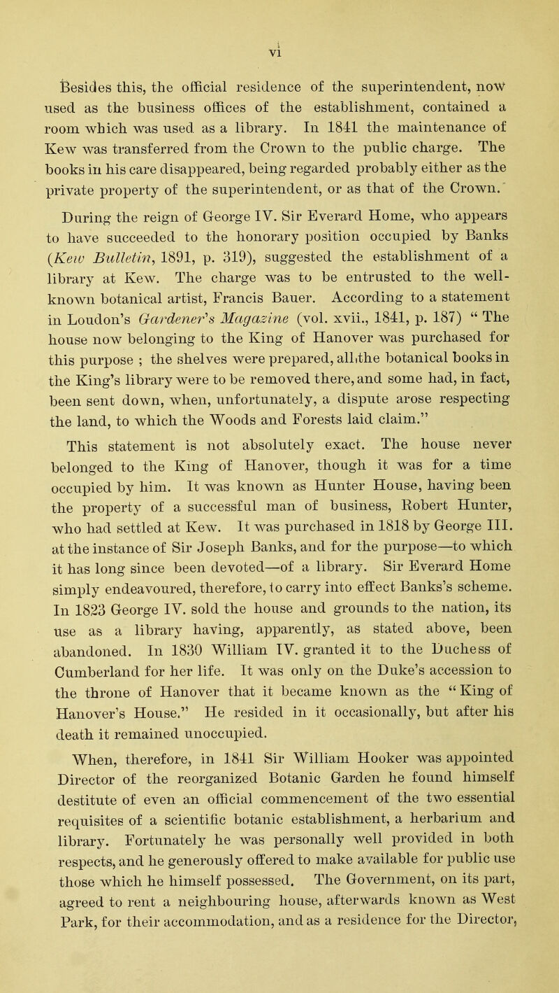 4 VI feesides this, the official residence of the superintendent, noW used as the business offices of the establishment, contained a room which was used as a library. In 1841 the maintenance of Kew was transferred from the Crown to the public charge. The books in his care disappeared, being regarded probably either as the private property of the superintendent, or as that of the Crown/ During the reign of George IV. Sir Everard Home, who appears to have succeeded to the honorary position occupied by Banks {Kew Bulletin, 1891, p. 319), suggested the establishment of a library at Kew. The charge was to be entrusted to the well- known botanical artist, Francis Bauer. According to a statement in Loudon's Gardener's Magazine (vol. xvii., 1841, p. 187)  The house now belonging to the King of Hanover was purchased for this purpose ; the shelves were prepared, alltthe botanical books in the King's library were to be removed there, and some had, in fact, been sent down, when, unfortunately, a dispute arose respecting the land, to which the Woods and Forests laid claim. This statement is not absolutely exact. The house never belonged to the Kmg of Hanover, though it was for a time occupied by him. It was known as Hunter House, having been the property of a successful man of business, Robert Hunter, who had settled at Kew. It was purchased in 1818 by George III. at the instance of Sir Joseph Banks, and for the purpose—to which it has long since been devoted—of a library. Sir Everard Home simply endeavoured, therefore, to carry into effect Banks's scheme. In 1823 George IV. sold the house and grounds to the nation, its use as a library having, apparently, as stated above, been abandoned. In 1830 William IV. granted it to the Duchess of Cumberland for her life. It was only on the Duke's accession to the throne of Hanover that it became known as the  King of Hanover's House. He resided in it occasionally, but after his death it remained unoccupied. Wh€n, therefore, in 1841 Sir William Hooker was appointed Director of the reorganized Botanic Garden he found himself destitute of even an official commencement of the two essential requisites of a scientific botanic establishment, a herbarium and library. Fortunately he was personally well provided in both respects, and he generously offered to make available for public use those which he himself possessed. The Government, on its part, agreed to rent a neighbouring house, afterwards known as West Park, for their accommodation, and as a residence for the Director,