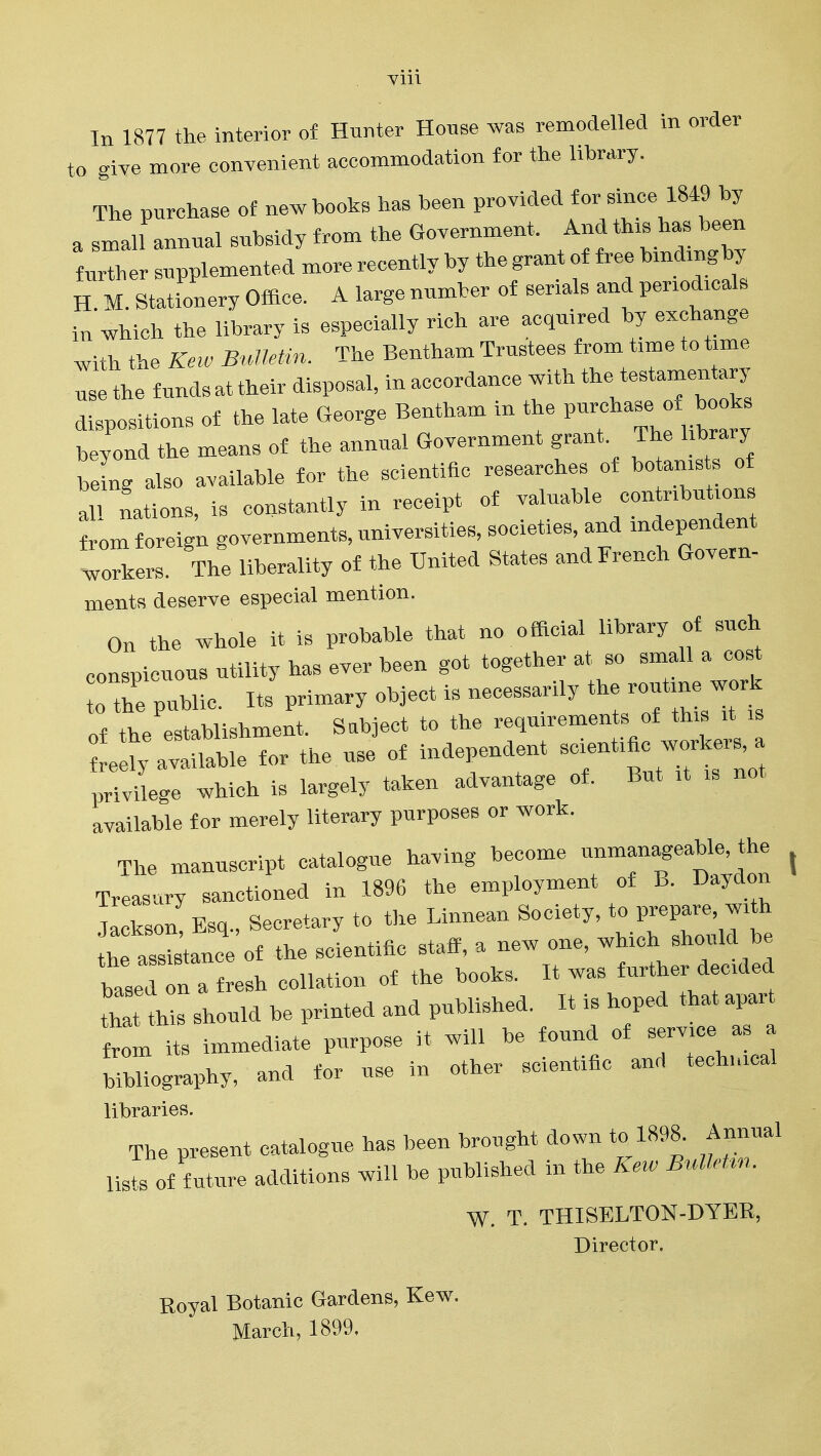Vlll In 1877 the interior of Hunter House was remodelled in order to give more convenient accommodation for the library. The purchase ot new books has been provided for Bmce 1849 by a small annual subsidy from the Government. And this has been furTher supplemented more recently by the grant of free bmdmgby H M Stationery Office. A large number of serials and periodicals in which the library is especially rich are acquired by exchange with the Keio B,meHn. The Bentham Trustees from time to time use the funds at their disposal, in accordance with the testamentary dispositions of the late George Bentham in the beyond the means of the annual Government grant. The library beL also available for the scientific researches of botanists of all nations, is constantly in receipt of valuable contributions from foreign governments, universities, societies, and independent workers. The liberality of the United States and French Govern- ments deserve especial mention. On the whole it is probable that no official library of such conspicuous utility has ever been got together at so small a cos the public. Its primary object is necessarily the routine work nf- tbe establishment. Sabject to the reqmrements of this it is ti^atrSe for the use of independent ^-^^^^^^ privilege which is largely taken advantage of. But it is not available for merely literary purposes or work. • J. ,+„ir,„,io linvina- become unmanageable, the The manuscript catalogue having oecon s \ Treasury sanctioned in 1896 the employment of B. Daydon Jackson Esq., Secretary to the Linnean Society, to prepare, with S assistance of the scientific staff, a new one, which should be based refresh collation of the books. It was further decided tha this should be printed and published. It is hoped that apart So n its immediate purpose it will be found of ™ - a bibliography, and for use in other scientific and technical libraries. The present catalogue has been brought down to 1898. Annual lil of f uture additions will be published in the Ke.. BulMm. W. T. THISELTON-DYER, Director. Royal Botanic Gardens, Kew. March, 1899,