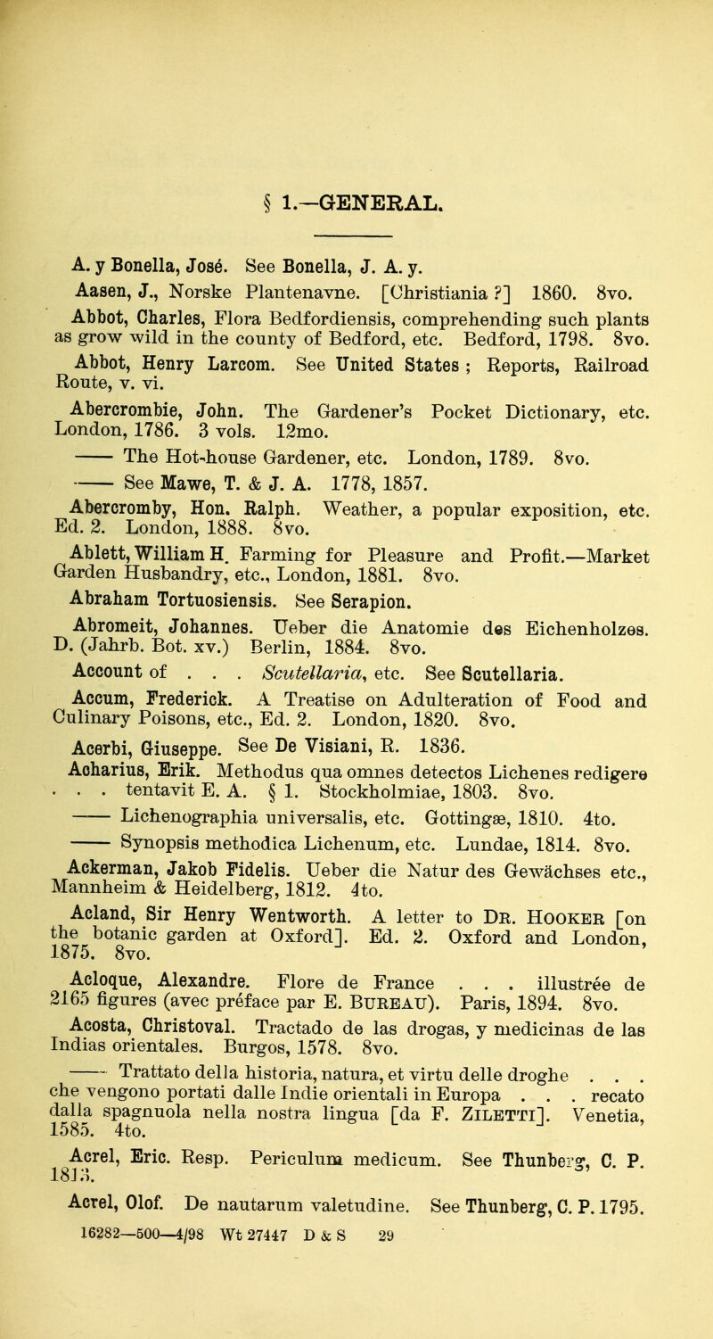 § 1.—GENERAL. A. y Bonella, Jose. See Bonella, J. A. y. Aasen, J., Norske Plantenavne. [Christiania ?] 1860. 8vo. Abbot, Charles, Flora Bedfordiensis, comprehending such plants as grow wild in the county of Bedford, etc. Bedford, 1798. 8vo. Abbot, Henry Larcom. See United States ; Reports, Railroad Route, V. vi. Abercrombie, John. The Gardener's Pocket Dictionary, etc. London, 1786. 3 vols. 12mo. The Hot-house Gardener, etc. London, 1789. 8vo. See Mawe, T. & J. A. 1778, 1857. Abercromby, Hon. Ralph. Weather, a popular exposition, etc. Ed. 2. London, 1888. 8vo. Ablett, William H. Farming for Pleasure and Profit.—Market Garden Husbandry, etc., London, 1881. 8vo. Abraham Tortuosiensis. See Serapion. Abromeit, Johannes. Ueber die Anatomie d«s Eichenholzes. D. (Jahrb. Bot. xv.) Berlin, 1884. 8vo. Account of . . . Scutellaria, etc. See Scutellaria. Accum, Frederick. A Treatise on Adulteration of Food and Culinary Poisons, etc., Ed. 2. London, 1820. 8vo. Acerbi, Giuseppe. See De Visiani, R. 1836. Acharius, Erik. Methodus qua omnes detectos Lichenes redigere . . . tentavit E. A. § 1. Stockholmiae, 1803. 8vo. —— Lichenographia universalis, etc. Gottingse, 1810. 4to. Synopsis methodica Lichenum, etc. Lundae, 1814. 8vo. Ackerman, Jakob Pidelis. Ueber die Natur des GeAv^chses etc., Mannheim & Heidelberg, 1812. 4to. Acland, Sir Henry Wentworth. A letter to De. Hooker [on the botanic garden at Oxford]. Ed. 2. Oxford and London, 1875. 8vo. Acloque, Alexandre. Flore de France . . . illustree de 2165 figures (avec preface par E. Bureau). Paris, 1894. 8vo. Acosta, Christoval. Tractado de las drogas, y medicinas de las Indias orientales. Burgos, 1578. 8vo. Trattato delJa historia, natura, et virtu delle droghe . . . che vengono portati dalle Indie orientali in Europa . . . recato dalla spagnuola nella nostra lingua [da F. ZlLETTll Venetia, 1585. 4to. Acrel, Eric. Resp. Periculum medicum. See Thunberg, C. P. 18J i). Acrel, Olof. De nautarum valetudine. See Thunberg, C. P. 1795. 16282—500—4/98 Wt 27447 D&S 29