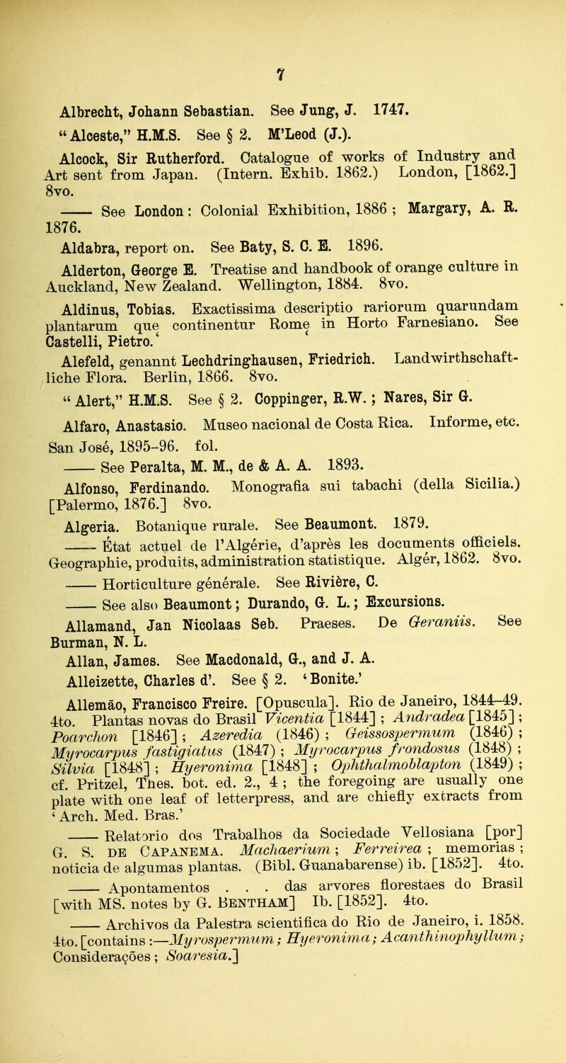 Albrecht, Johann Sebastian. See Jung, J. 1747. Alceste, H.M.S. See § 2. M'Leod (J.). Alcock, Sir Rutherford. Catalogue of works of Industry and Art sent from. Japan. (Intern. Exhib. 1862.) London, [1862.] 8vo. See London: Colonial Exhibition, 1886 ; Margary, A. R. 1876. Aldabra, report on. See Baty, S. C. E. 1896. Alderton, George E. Treatise and handbook of orange culture in Auckland, New Zealand. Wellington, 1884. 8vo. Aldinus, Tobias. Exactissima descriptio rariorum quarundam plantarum que continentur Rome in Horto Farnesiano. See Castelli, Pietro.' Alefeld, genannt Lechdringhausen, Priedrich. Landwirthschaft- liche Flora. Berlin, 1866. 8vo.  Alert, H.M.S. See § 2. Coppinger, R.W.; Nares, Sir G. Alfaro, Anastasio. Museo nacional de Costa Rica. Informe, etc. San Jose, 1895-96. fol. See Peralta, M. M., de & A. A. 1893. Alfonso, Ferdinando. Monografia sui tabachi (della Sicilia.) [Palermo, 1876.] 8vo. Algeria. Botanique rurale. See Beaumont. 1879. Etat actuel de I'Algerie, d'apres les documents ofBciels. Geographie, produits, administration statistique. Alger, 1862. 8vo. Horticulture generale. See Riviere, C. See also Beaumont; Durando, G. L.; Excursions. Allamand, Jan Nicolaas Seb. Praeses. De Geraniis. See Burman, N. L. Allan, James. See Macdonald, G., and J. A. AUeizette, Charles d'. See § 2. ' Bonite.' Allemao, Francisco Freire. [Opuscula]. Rio de Janeiro, 1844-49. 4to. Plantas novas do Brasil Vicentia [1844] ; Andradea [1845] ; Poarchon [1846] ; Azeredia (1846) ; Geissospermum (1846) ; Myrocarpus fastigiatus (1847) ; Myrocarpus frondosus (1848) ; Silvia [1848] ; Hyeronima [1848] ; Ophthalmoblapton (1849) ; cf. Pritzel, Thes. bot. ed. 2., 4 ; the foregoing are usually one plate with one leaf of letterpress, and are chiefly extracts from ' Arch. Med. Bras.' Relatorio dos Trabalhos da Sociedade Yellosiana [por] G. S. DE Capanbma. Machaerium; Ferreirea ; memorias ; noticia de algumas plantas. (Bibl. Guanabarense) ib. [1852]. 4to. Apontamentos ... das arvores fiorestaes do Brasil [with MS. notes by G. Bentham] Ib. [1852]. 4to. Archives da Palestra scientifica do Rio de Janeiro, i. 1858. 4to. [contains '.—Myrospermum; Hyeronima; Acanthinophyllum; Considera^oes; Soaresia,'}