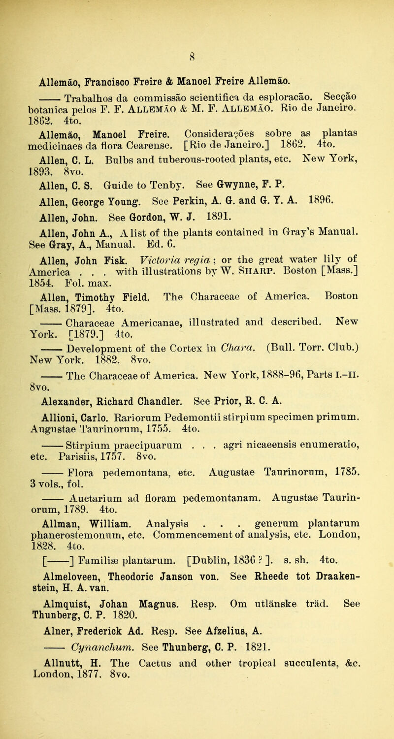 8 Allemao, Francisco Freire & Manoel Freire AUemao. Trabalhos da commissao scientifica da esploracao. Sec9ao botanica pelos F. F. Allemao & M. F. AllemaO. Rio de Janeiro. 1862. 4to. Allemao, Manoel Freire. Considera^oes sobre as plantas medicinaes da flora Cearense. [Rio de Janeiro.] 1862. 4to. Allen, C. L. Bulbs and tuberous-rooted plants, etc. New York, 1893. 8vo. Allen, C. S. Guide to Tenby. See Gwynne, F. P. Allen, George Young. See Perkin, A. G. and G. Y. A. 1896. Allen, John. See Gordon, W. J. 1891. Allen, John A., A list of the plants contained in Gray's Manual. See Gray, A., Manual. Ed. 6. Allen, John Fisk. Victoria regia; or the great water lily of America . . . with illustrations by W. Sharp. Boston [Mass.] 1854. Fol. max. Allen, Timothy Field. The Characeae of America. Boston [Mass. 1879]. 4to. Characeae Americanae, illustrated and described. New York. [1879.] 4to. Development of the Cortex in Chara. (Bull. Torr. Club.) New York. 1882. 8vo. The Characeae of America. New York, 1888-96, Parts l.-ll. 8vo. Alexander, Richard Chandler. See Prior, R. C. A. Allioni, Carlo. Rariorum Pedemontii stirpium specimen primum. Augustae Taurinorum, 1755. 4to. Stirpium praecipuarum . . . agri nicaeensis enumeratio, etc. Parisiis, 1757. 8vo. Flora pedemontana, etc. Augustae Taurinorum, 1785. 3 vols., fol. Auctarium ad floram pedemontanam. Augustae Taurin- orum, 1789. 4to. AUman, William. Analysis . . . generum plantarum phanerostemonum, etc. Commencement of analysis, etc. London, 1828. 4to. [ ] Familiae plantarum. [Dublin, 1836 ? ]. s. sh. 4to. Almeloveen, Theodoric Janson von. See Rheede tot Draaken- stein, H. A. van. Almquist, Johan Magnus. Resp. Om utlanske trad. See Thunberg, C. P. 1820. Alner, Frederick Ad. Resp. See Afzelius, A. Cyiianchum. See Thunberg, C. P. 1821. Allnutt, H. The Cactus and other tropical succulents, &c. London, 1877. 8vo.