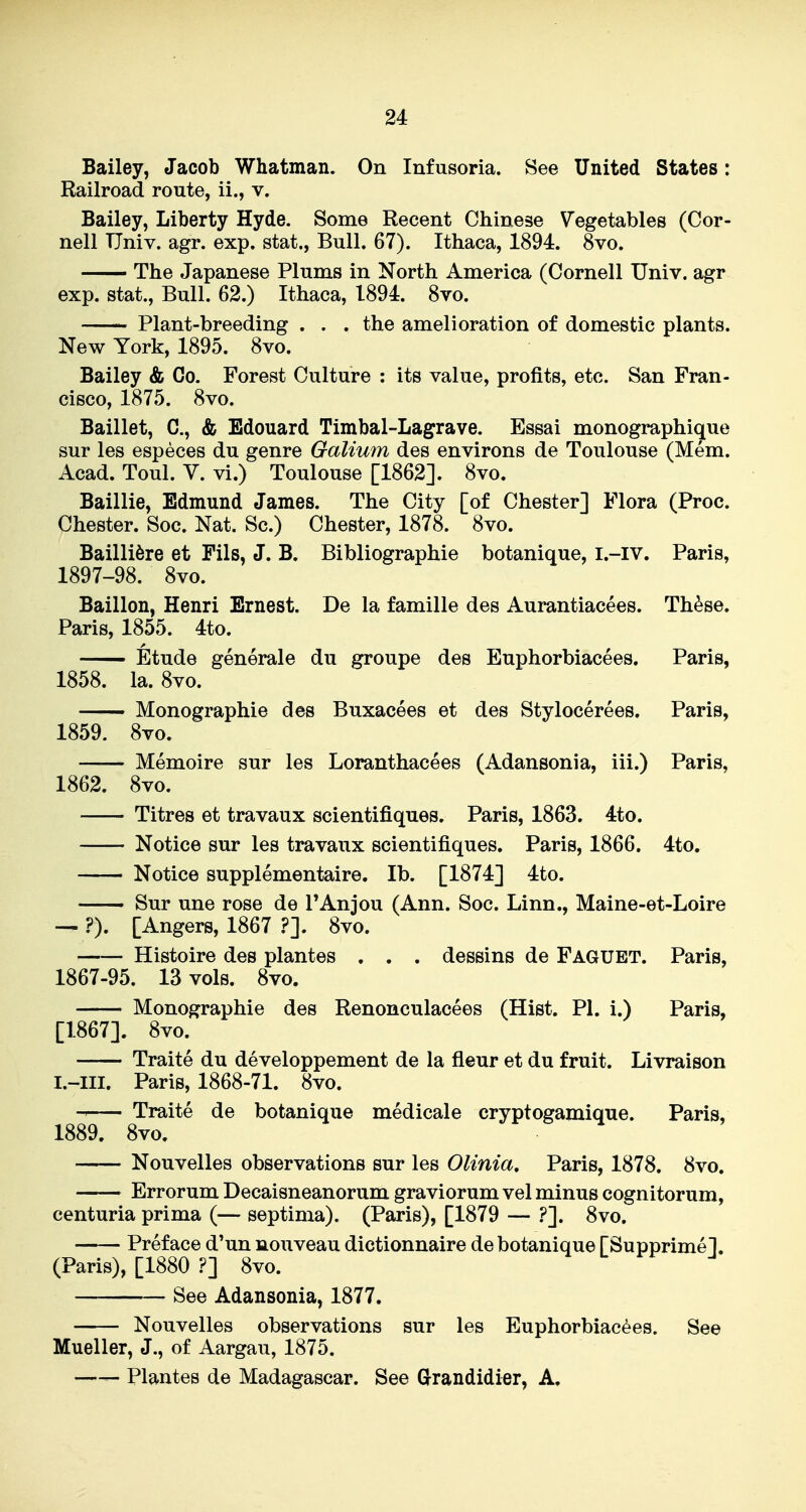 24 Bailey, Jacob Whatman. On Infusoria. See United States: Railroad route, ii., v. Bailey, Liberty Hyde. Some Recent Chinese Vegetables (Cor- nell Univ. agr. exp. stat., Bull. 67). Ithaca, 1894. 8vo. The Japanese Plums in North America (Cornell Univ. agr exp. stat., Bull. 62.) Ithaca, 1894. 8vo. Plant-breeding . . . the amelioration of domestic plants. New York, 1895. 8vo. Bailey & Co. Forest Culture : its value, profits, etc. San Fran- cisco, 1875. 8vo. Baillet, C, & Edouard Timbal-Lagrave. Essai monographique sur les especes du genre Galium des environs de Toulouse (Mem. Acad. Toul. V. vi.) Toulouse [1862]. 8vo. Baillie, Edmund James. The City [of Chester] Flora (Proc. Chester. Soc. Nat. Sc.) Chester, 1878. 8vo. Bailli6re et Pils, J. B. Bibliographie botanique, I.-IV. Paris, 1897-98. 8vo. Baillon, Henri Ernest. De la famille des Aurantiacees. Th^se, Paris, 1855. 4to. Etude generale du groupe des Euphorbiacees. Paris, 1858. la. 8vo. Monographie des Buxacees et des Stylocerees. Paris, 1859. 8vo. Memoire sur les Loranthacees (Adansonia, iii.) Paris, 1862. 8vo. Titres et travaux scientifiques. Paris, 1863. 4to. Notice sur les travaux scientifiques. Paris, 1866. 4to. Notice supplementaire. lb. [1874] 4to. — Sur une rose de TAnjou (Ann. Soc. Linn., Maine-et-Loire ?). [Angers, 1867 ?']. 8vo. Histoire des plantes , . . dessins de Faguet. Paris, 1867-95. 13 vols. 8vo. Monographie des Renonculacees (Hist. PI. i.) Paris, [1867]. 8vo. Traite du developpement de la fleur et du fruit. Livraison Paris, 1868-71. 8vo. Traite de botanique medicale cryptogamique. Paris, 1889. 8vo. Nouvelles observations sur les Olinia, Paris, 1878. 8vo. Errorum Decaisneanorum graviorum vel minus cognitorum, centuria prima (— septima). (Paris), [1879 — ?]. 8vo. Preface d'un nouveau dictionnaire de botanique [Supprime], (Paris), [1880 ?] 8vo. See Adansonia, 1877. Nouvelles observations sur les Euphorbiacees. See Mueller, J., of Aargau, 1875. —- Plantes de Madagascar. See G-randidier, A,