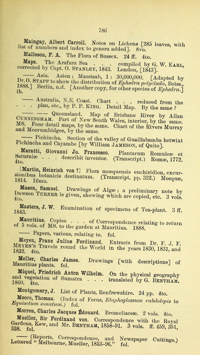 786 Maing:ay Albert Carroll. Notes on Lichens [285 leaves, with list ot numbers and index to genera added]. 8vo. Malleson, F. A. The Flora of Sussex. 24 ff. 4to. . ^^^/'^ Arafura Sea . . . compiled by G. W. Earl corrected by Capt. 0. Stanley, 1843. London, [1843]. n.7rQff!f •. ^^astaab, 1 : 30,000,000. [Adapted by iS« n ^ V distribution of Ephedra pohjclada, Boiss' l^b^.j Berlin, n.d. [Another copy, for other species of Ephedra.] Australia, N.E. Coast. Chart . . . reduced from the • . . plan, etc., by P. P. King. Detail Map. By the same ? r,~ Queensland. Map of Brisbane River bv Allan CramNGHAM Part of New South Wales, interior, by the fame Mn^ ^-f ^T' }^ «f Ri^^rs Murray and Moorumbidgee, by the same. ^ Pi^T^^.r^^'^'Tn^- ^?''*'r.'' ^^^l^y Guaillabamba betwixt Pichmcha and Cayambe [by William JAMESON, of Quito]. ^«ffw**'' (Giovanni Jo. Francesco. Plantarum Romule^ et 4to ' ' ' ^^^^^ibi* inventor. (Transcript.) Rom«, 1772. 8ilnZ^l\^i'^^^^^ mosquensis enchiridion, excur^ 1814 16mo de^ti^atum. (Transcript, pp. 322.) Mosque, DawrnTn™-- ^^^^^f ^Ig^ ^ ^ preliminary note by l>awson Turner is given, showing which are copied, etc. 3 vols. ^^Masters, J. W. Examination of specimens of Tea-plant. 3 ff. of ^5^11^'nf M^^l^\^ ' Correspondence relating to return ot 5 vols, of MS. to the garden at Mauritius. 1888. Papers, various, relating to. fol. Meyen, Franz Julius Ferdinand. Extracts from Dr. F J F SrVto ''''^ ^'^^ ^^'-^'i' '^''^ Matliiusp'lS^^ ^'^^ t^*^ descriptions] of Miquel Friedrich Anton Wilhelm. On the physical geography Montgomery, J. List of Plants, Renfrewshire. 24 pp. 4to '^^^^^ ^^-P^o,Iossum raMolepis to Morren, Charles Jacques idouard. Bromeliace©. 2 vols. 4to. Gafrrli^'t^'' ^^^^T^'i Correspondence with the Royal 338 foi Bbntham, 1858-91. 3 vols. ff. 459, 351, Lpt^^«iTiif' C^™/P«ndence, and Newspaper Cuttings.) l^ettered Melbourne, Mueller, 1853-96. fol.