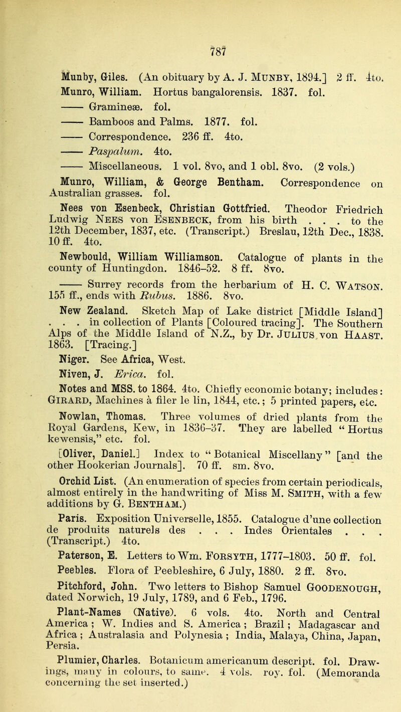 78f Munby, Giles. (An obituary by A. J. MUNBY, 1894.] 2 f5'. 4to» Munro, William. Hortus bangalorensis. 1837. fol. Gramineae. fol. —- Bamboos and Palms. 1877. fol. Correspondence. 236 ff. 4to. Paspalum. 4to. Miscellaneous. 1 vol. 8vo, and 1 obi. 8vo. (2 vols.) Munro, William, & George Bentham. Correspondence on Australian grasses, fol. Nees von Esenbeck, Christian Gottfried. Theodor Friedrich Ludwig Nebs von Esenbeck, from his birth ... to the 12th December, 1837, etc. (Transcript.) Breslau, 12th Dec, 1838 10 ff. 4to. Newbould, William Williamson. Catalogue of plants in the county of Huntingdon. 1846-52. 8 ff. 8vo. Surrey records from the herbarium of H. C. Watson. 155 ff., ends with Bubus. 1886. 8vo. New Zealand. Sketch Map of Lake district [Middle Island] . . . in collection of Plants [Coloured tracing]. The Southern Alps of the Middle Island of N.Z., by Dr. JULIUS von Haast 1863. [Tracing.] Niger. See Africa, West. Niven, J. Erica, fol. Notes and MSS. to 1864. 4to. Chiefly economic botany; includes: GiRARD, Machines a filer le lin, 1844, etc.; 5 printed papers^ etc. Nowlan, Thomas. Three volumes of dried plants from the Royal Gardens, Kew, in 1836-37. They are labelled  Hortus kewensis, etc. fol. [Oliver, Daniel.] Index to Botanical Miscellany [and the other Hookerian Journals]. 70 ff. sm. 8vo. Orchid List. (An enumeration of species from certain periodicals, almost entirely in the handwriting of Miss M. Smith, with a few^ additions by G. Bbntham.) Paris. Exposition Universelle, 1855. Catalogue d'une collection de produits nature] s des . . . Indes Orientales . . (Transcript.) 4to. Paterson, E. Letters to Wm. Forsyth, 1777-1803. 50 fi^. fol. Peebles. Flora of Peebleshire, 6 July, 1880. 2 ft. 8vo. Pitchford, John. Two letters to Bishop Samuel Goodbnough dated Norwich, 19 July, 1789, and 6 Feb., 1796. Plant-Names (Native). 6 vols. 4to. North and Central America ; W. Indies and S. America ; Brazil ; Madagascar and Africa ; Australasia and Polynesia ; India, Malaya, China, Japan, Persia. Plumier, Charles. Botanicum americanum descript. fol. Draw- ings, mniiy in colours, to sann-. 4 vols. roy. fol. (Memoranda concerning the set inserted.)