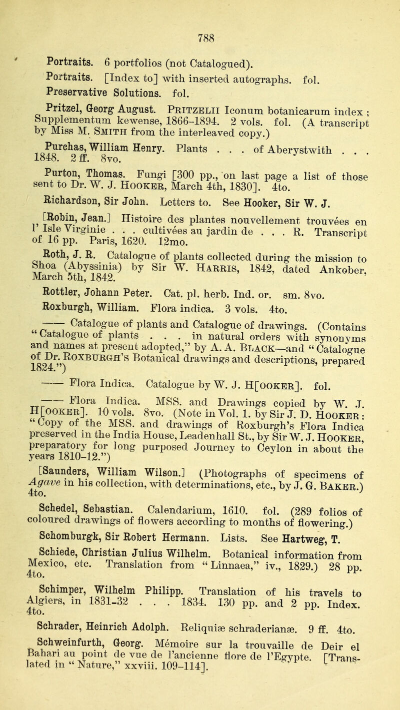 788 Portraits. 6 portfolios (not Catalogued). Portraits. [Index to] with inserted autographs, fol. Preservative Solutions, fol. Pritzel, GeoYg August. Pkitzelii Iconum botanicarurn index ; Supplementum kewense, 1866-1894. 2 vols. fol. (A transcript by Miss M. Smith from the interleaved copy.) ■Pj^^chas, William Henry. Plants ... of Aberystwith . . . 184:8. 2 ff. 8vo. Purton, Thomas. Fungi [300 pp., on last page a list of those sent to Dr. W. J. Hooker, March 4th, 1830]. 4to. Richardson, Sir John. Letters to. See Hooker, Sir W. J. [Robin, Jean.] Histoire des plantes nouvellement trouvees en 1 Isle Yirginie . . . cultivees au jardin de . . . R. Transcript of 16 pp. Paris, 1620. 12mo. Roth, J. R. Catalogue of plants collected during the mission to Shoa (Abyssinia) by Sir W. Harris, 1842, dated Ankober, March 5th, 1842. Rottler, Johann Peter. Cat. pi. herb. Ind. or. sm. 8vo. Roxburgh, William. Flora indica. 3 vols. 4to. Catalogue of plants and Catalogue of drawings. (Contains  Catalogue of plants ... in natural orders with synonyms and names at present adopted, by A. A. Black—and  Catalogue of Dr. Roxburgh's Botanical drawings and descriptions, prepared 1824.) ' r Flora Indica. Catalogue by W. J. H[00KER]. fol. Flora Indica. MSS. and DraAvings copied by W J H[ooKER]. 10 vols. 8vo. (Note in Vol. 1. by Sir J. D. Hooker • Copy of the MSS. and drawings of Roxburgh's Flora Indica preserved in the India House, Leadenhall St., by Sir W. J. Hooker preparatory for long purposed Journey to Ceylon in about the years 1810-12.) [Saunders, William Wilson.] (Photographs of specimens of Agave in his collection, with determinations, etc., by J. G. Baker ) 4to. *^ Schedel, Sebastian. Calendarium, 1610. fol. (289 folios of coloured drawings of flowers according to months of flowering.) Schomburg-k, Sir Robert Hermann. Lists. See Hartweg, T. Schiede, Christian Julius Wilhelm. Botanical information from Mexico, etc. Translation from  Linnaea, iv., 1829.) 28 pp 4to. / rr- Schimper, Wilhelm Philipp. Translation of his travels to Algiers, in 1831-32 . . . 1834. 130 pp. and 2 pp. Index. 4to. Schrader, Heinrich Adolph. Reliquiae schraderianse. 9 ff. 4to. Schweinfurth, Georg;. Memoire sur la trouvaille de Deir el Bahari au point de vue de I'ancienne flore de I'Effvpte TTranq lated in - Nature, xxviii. 109-114]. ' ^ '